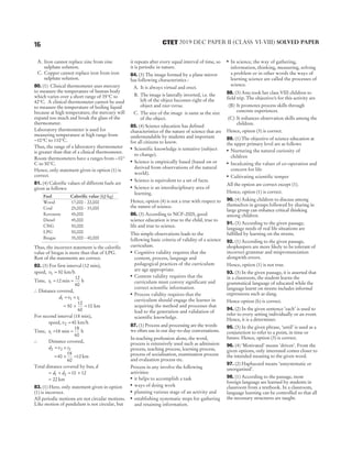 A. Iron cannot replace zinc from zinc
sulphate solution.
C. Copper cannot replace iron from iron
sulphate solution.
80. (1) Clinical thermometer uses mercury
to measure the temperature of human body
which varies over a short range of 35°C to
42°C. A clinical thermometer cannot be used
to measure the temperature of boiling liquid
because at high temperature, the mercury will
expand too much and break the glass of the
thermometer.
Laboratory thermometer is used for
measuring temperature at high range from
− °
10 C to 110°C.
Thus, the range of a laboratory thermometer
is greater than that of a clinical thermometer.
Room thermometers have a ranges from − °
10
C to 50°C.
Hence, only statement given in option (1) is
correct.
81. (4) Calorific values of different fuels are
given as follows:
Fuel Calorific value (kJ/kg)
Wood 17,000 - 22,000
Coal 25,000 - 33,000
Kerosene 45,000
Diesel 45,000
CNG 50,000
LPG 50,000
Biogas 35,000 - 40,000
Thus, the incorrect statement is the calorific
value of biogas is more than that of LPG.
Rest of the statements are correct.
82. (3) For first interval (12 min),
speed, v1 50
= km/h
Time, t1 12
= min =
12
60
h
∴ Distance covered,
d v t
1 1 1
= ×
= × =
50
12
60
10 km
For second interval (18 min),
speed, v2 40
= km/h
Time, t1 18
= min =
18
60
h
∴ Distance covered,
d v t
2 2 2
= ×
= × =
40
18
60
12 km
Total distance covered by bus, d
= + = +
d d
1 2 10 12
= 22 km
83. (1) Here, only statement given in option
(1) is incorrect.
All periodic motions are not circular motions.
Like motion of pendulum is not circular, but
it repeats after every equal interval of time, so
it is periodic in nature.
84. (3) The image formed by a plane mirror
has following characteristics :
A. It is always virtual and erect.
B. The image is laterally inverted, i.e. the
left of the object becomes right of the
object and vice-versa.
C. The size of the image is same as the size
of the object.
85. (4) Science education has defined
characteristics of the nature of science that are
understandable by students and important
for all citizens to know.
● Scientific knowledge is tentative (subject
to change).
● Science is empirically based (based on or
derived from observations of the natural
world).
● Science is equivalent to a set of facts.
● Science is an interdisciplinary area of
learning.
Hence, option (4) is not a true with respect to
the nature of science.
86. (3) According to NCF-2005, good
science education is true to the child, true to
life and true to science.
This simple observations leads to the
following basic criteria of validity of a science
curriculum.
●
Cognitive validity requires that the
content, process, language and
pedagogical practices of the curriculum
are age appropriate.
●
Content validity requires that the
curriculum must convey significant and
correct scientific information.
●
Process validity requires that the
curriculum should engage the learner in
acquiring the method and processes that
lead to the generation and validation of
scientific knowledge.
87. (1) Process and processing are the words
we often use in our day-to-day conversations.
In teaching profession alone, the word,
process is extensively used such as admission
process, teaching process, learning process,
process of socialisation, examination process
and evaluation process etc.
Process in any involve the following
activities:
●
it helps to accomplish a task
●
ways of doing work
●
planning various stage of an activity and
●
establishing systematic steps for gathering
and retaining information.
● In science, the way of gathering,
information, thinking, measuring, solving
a problem or in other words the ways of
learning science are called the processes of
science.
88. (3) Anu took her class VIII children to
field trip. The objective/s for this activity are
(B) It promotes process skills through
concrete experiences.
(C) It enhances observation skills among the
children.
Hence, opiton (3) is correct.
89. (1) The objective of science education at
the upper primary level are as follows
● Nurturing the natural curiosity of
children
● Inculcating the values of co-operation and
concern for life
● Cultivating scientific temper
All the option are correct except (1).
Hence, option (1) is correct.
90. (4) Asking children to discuss among
themselves in groups followed by sharing in
large group can enhance critical thinking
among children.
91. (3) According to the given passage,
language needs of real life situations are
fulfilled by learning on the streets.
92. (1) According to the given passage,
shopkeepers are more likely to be tolerant of
incorrect grammar and mispronunciation
alongwith errors.
Hence, option (1) is not true.
93. (3) In the given passage, it is asserted that
in a classroom, the student learns the
grammatical language of educated while the
language learnt on streets includes informal
expressions such as slang.
Hence option (b) is correct.
94. (2) In the given sentence ‘each’ is used to
refer to every setting individually or an event.
Hence, it is a determiner.
95. (3) In the given phrase, ‘until’ is used as a
conjunction to refer to a point, in time or
future. Hence, option (3) is correct.
96. (4) ‘Motivated’ means ‘driven’. From the
given options, only interested comes closer to
the intended meaning to the given word.
97. (2) Haphazard means ‘unsystematic or
unorganised’.
98. (1) According to the passage, most
foreign language are learned by students in
classroom from a textbook. In a classroom,
language learning can be controlled so that all
the necessary structures are taught.
16 2019 DEC PAPER II (CLASS VI-VIII) SOLVED PAPER
CTET
 