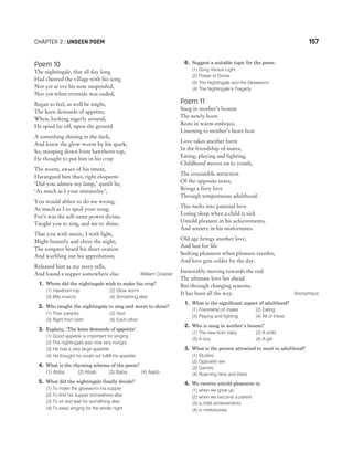 Poem 10
The nightingale, that all day long
Had cheered the village with his song
Not yet at eve his note suspended,
Nor yet when eventide was ended,
Began to feel, as well he might,
The keen demands of appetite;
When, looking eagerly around,
He spied far off, upon the ground
A something shining in the dark,
And knew the glow-worm by his spark;
So, stooping down from hawthorn top,
He thought to put him in his crop
The worm, aware of his intent,
Harangued him thus, right eloquent-
‘Did you admire my lamp,’ quoth he,
‘As much as I your minstrelsy’,
You would abhor to do me wrong,
As much as I to spoil your song;
For’t was the self-same power divine,
Taught you to sing, and me to shine;
That you with music, I with light,
Might beautify and cheer the night;
The songster heard his short oration
And warbling out his approbation,
Released him as my story tells,
And found a supper somewhere else. William Cowper
1. Whom did the nightingale wish to make his crop?
(1) Hawthorn top (2) Glow worm
(3) Mils insects (4) Something else
2. Who taught the nightingale to sing and worm to shine?
(1) Their parents (2) God
(3) Right from birth (4) Each other
3. Explain, ‘The keen demands of appetite’.
(1) Good appetite is important for singing
(2) The nightingale was now very hungry
(3) He had a very large appetite
(4) He thought he could not fulfill his appetite
4. What is the rhyming scheme of the poem?
(1) Abba (2) Abab (3) Baba (4) Aabb
5. What did the nightingale finally decide?
(1) To make the glowworm his supper
(2) To find his supper somewhere else
(3) To sit and wait for something else
(4) To keep singing for the whole night
6. Suggest a suitable topic for the poem.
(1) Song Versus Light
(2) Power of Divine
(3) The Nightingale and the Glowworm
(4) The Nightingale’s Tragedy
Poem 11
Snug in mother’s bosom
The newly born
Rests in warm embrace,
Listening to mother’s heart beat
Love takes another form
In the friendship of mates,
Eating, playing and fighting,
Childhood moves on to youth,
The irresistible attraction
Of the opposite sexes,
Brings a fiery love
Through tempestuous adulthood.
This melts into paternal love
Losing sleep when a child is sick
Untold pleasure in his achievements,
And anxiety in his misfortunes.
Old age brings another love,
And lust for life
Seeking pleasures when pleasure recedes,
And love gets colder by the day.
Inexorably moving towards the end
The ultimate love lies ahead.
But through changing seasons,
It has been all the way. Anonymous
1. What is the significant aspect of adulthood?
(1) Friendship of mates (2) Eating
(3) Playing and fighting (4) All of these
2. Who is snug in mother’s bosom?
(1) The new born baby (2) A child
(3) A boy (4) A girl
3. What is the person attracted to most in adulthood?
(1) Studies
(2) Opposite sex
(3) Games
(4) Roaming here and there
4. We receive untold pleasures in
(1) when we grow up
(2) when we become a parent
(3) a child achievements
(4) in misfortunes
CHAPTER 2 : UNSEEN POEM 157
 