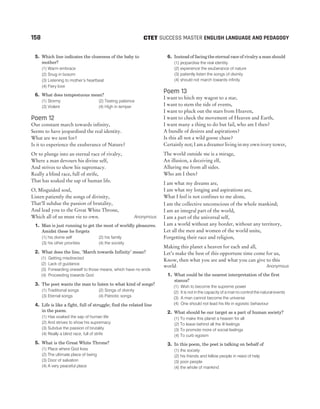 158 SUCCESS MASTER ENGLISH LANGUAGE AND PEDAGOGY
CTET
5. Which line indicates the closeness of the baby to
mother?
(1) Warm embrace
(2) Snug in bosom
(3) Listening to mother’s heartbeat
(4) Fiery love
6. What does tempestuous mean?
(1) Stormy (2) Testing patience
(3) Violent (4) High in temper
Poem 12
Our constant march towards infinity,
Seems to have jeopardised the real identity.
What are we sent for?
Is it to experience the exuberance of Nature?
Or to plunge into an eternal race of rivalry,
Where a man devours his divine self,
And strives to show his supremacy.
Really a blind race, full of strife,
That has soaked the sap of human life.
O, Misguided soul,
Listen patiently the songs of divinity,
That’ll subdue the passion of brutality,
And lead you to the Great White Throne,
Which all of us must vie to own. Anonymous
1. Man is just running to get the most of worldly pleasures.
Amidst these he forgets
(1) his divine self (2) his family
(3) his other priorities (4) the society
2. What does the line, ‘March towards Infinity’ mean?
(1) Getting misdirected
(2) Lack of guidance
(3) Forwarding oneself to those means, which have no ends
(4) Proceeding towards God
3. The poet wants the man to listen to what kind of songs?
(1) Traditional songs (2) Songs of divinity
(3) Eternal songs (4) Patriotic songs
4. Life is like a fight, full of struggle; find the related line
in the poem.
(1) Has soaked the sap of human life
(2) And strives to show his supremacy
(3) Subdue the passion of brutality
(4) Really a blind race, full of strife
5. What is the Great White Throne?
(1) Place where God lives
(2) The ultimate place of being
(3) Door of salvation
(4) A very peaceful place
6. Instead of facing the eternal race of rivalry a man should
(1) jeopardise the real identity
(2) experience the exuberance of nature
(3) patiently listen the songs of divinity
(4) should not march towards infinity
Poem 13
I want to hitch my wagon to a star,
I want to stem the tide of events,
I want to pluck out the stars from Heaven,
I want to check the movement of Heaven and Earth,
I want many a thing to do but fail, who am I then?
A bundle of desires and aspirations?
Is this all not a wild goose chase?
Certainly not; I am a dreamer living in my own ivory tower,
The world outside me is a mirage,
An illusion, a deceiving elf,
Alluring me from all sides.
Who am I then?
I am what my dreams are,
I am what my longing and aspirations are,
What I feel is not confines to me alone,
I am the collective unconscious of the whole mankind;
I am an integral part of the world,
I am a part of the universal self,
I am a world without any border, without any territory,
Let all the men and women of the world unite,
Forgetting their race and religion,
Making this planet a heaven for each and all,
Let’s make the best of this opportune time come for us,
Know, then what you are and what you can give to this
world. Anonymous
1. What could be the nearest interpretation of the first
stanza?
(1) Wish to become the supreme power
(2) It is not in the capacity of a man to control the natural events
(3) A man cannot become the universe
(4) One should not lead his life in egoistic behaviour
2. What should be our target as a part of human society?
(1) To make this planet a heaven for all
(2) To leave behind all the ill feelings
(3) To promote more of social feelings
(4) To curb egoism
3. In this poem, the poet is talking on behalf of
(1) the society
(2) his friends and fellow people in need of help
(3) poor people
(4) the whole of mankind
 