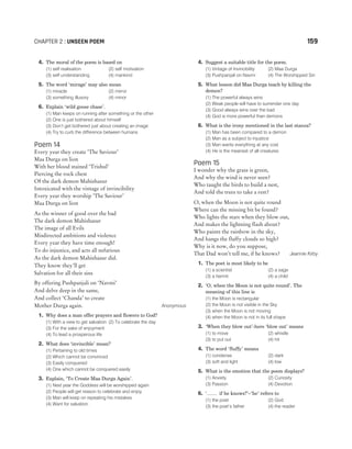 CHAPTER 2 : UNSEEN POEM 159
4. The moral of the poem is based on
(1) self realisation (2) self motivation
(3) self understanding (4) mankind
5. The word ‘mirage’ may also mean
(1) miracle (2) mirror
(3) something illusory (4) minor
6. Explain ‘wild goose chase’.
(1) Man keeps on running after something or the other
(2) One is just bothered about himself
(3) Don‘t get bothered just about creating an image
(4) Try to curb the difference between humans
Poem 14
Every year they create ‘The Saviour’
Maa Durga on lion
With her blood stained ‘Trishul’
Piercing the rock chest
Of the dark demon Mahishasur
Intoxicated with the vintage of invincibility
Every year they worship ‘The Saviour’
Maa Durga on lion
As the winner of good over the bad
The dark demon Mahishasur
The image of all Evils
Misdirected ambitions and violence
Every year they have time enough!
To do injustice, and acts all nefarious
As the dark demon Mahishasur did.
They know they’ll get
Salvation for all their sins
By offering Pushpanjali on ‘Navmi’
And delve deep in the same,
And collect ‘Chanda’ to create
Mother Durga again. Anonymous
1. Why does a man offer prayers and flowers to God?
(1) With a view to get salvation (2) To celebrate the day
(3) For the sake of enjoyment
(4) To lead a prosperous life
2. What does ‘invincible’ mean?
(1) Pertaining to old times
(2) Which cannot be convinced
(3) Easily conquered
(4) One which cannot be conquered easily
3. Explain, ‘To Create Maa Durga Again’.
(1) Next year the Goddess will be worshipped again
(2) People will get reason to celebrate and enjoy
(3) Man will keep on repeating his mistakes
(4) Want for salvation
4. Suggest a suitable title for the poem.
(1) Vintage of Invincibility (2) Maa Durga
(3) Pushpanjali on Navmi (4) The Worshipped Sin
5. What lesson did Maa Durga teach by killing the
demon?
(1) The powerful always wins
(2) Weak people will have to surrender one day
(3) Good always wins over the bad
(4) God is more powerful than demons
6. What is the irony mentioned in the last stanza?
(1) Man has been compared to a demon
(2) Man as a subject to injustice
(3) Man wants everything at any cost
(4) He is the meanest of all creatures
Poem 15
I wonder why the grass is green,
And why the wind is never seen?
Who taught the birds to build a nest,
And told the trees to take a rest?
O, when the Moon is not quite round
Where can the missing bit be found?
Who lights the stars when they blow out,
And makes the lightning flash about?
Who paints the rainbow in the sky,
And hangs the fluffy clouds so high?
Why is it now, do you suppose,
That Dad won’t tell me, if he knows? Jeannie Kirby
1. The poet is most likely to be
(1) a scientist (2) a sage
(3) a hermit (4) a child
2. ‘O, when the Moon is not quite round’. The
meaning of this line is
(1) the Moon is rectangular
(2) the Moon is not visible in the Sky
(3) when the Moon is not moving
(4) when the Moon is not in its full shape
3. ‘When they blow out’-here ‘blow out’ means
(1) to move (2) whistle
(3) to put out (4) hit
4. The word ‘fluffy’ means
(1) condense (2) dark
(3) soft and light (4) low
5. What is the emotion that the poem displays?
(1) Anxiety (2) Curiosity
(3) Passion (4) Devotion
6. ‘…… if he knows?’−‘he’ refers to
(1) the poet (2) God
(3) the poet’s father (4) the reader
 