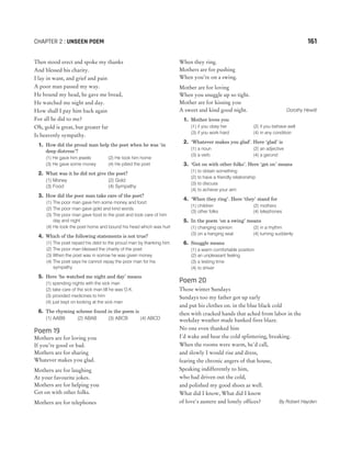 Then stood erect and spoke my thanks
And blessed his charity.
I lay in want, and grief and pain
A poor man passed my way.
He bound my head, he gave me bread,
He watched me night and day.
How shall I pay him back again
For all he did to me?
Oh, gold is great, but greater far
Is heavenly sympathy.
1. How did the proud man help the poet when he was ‘in
deep distress’?
(1) He gave him jewels (2) He took him home
(3) He gave some money (4) He pitied the poet
2. What was it he did not give the poet?
(1) Money (2) Gold
(3) Food (4) Sympathy
3. How did the poor man take care of the poet?
(1) The poor man gave him some money and food
(2) The poor man gave gold and kind words
(3) The poor man gave food to the poet and took care of him
day and night
(4) He took the poet home and bound his head which was hurt
4. Which of the following statements is not true?
(1) The poet repaid his debt to the proud man by thanking him
(2) The poor man blessed the charity of the poet
(3) When the poet was in sorrow he was given money
(4) The poet says he cannot repay the poor man for his
sympathy
5. Here ‘he watched me night and day’ means
(1) spending nights with the sick man
(2) take care of the sick man till he was O.K.
(3) provided medicines to him
(4) just kept on looking at the sick man
6. The rhyming scheme found in the poem is
(1) AABB (2) ABAB (3) ABCB (4) ABCD
Poem 19
Mothers are for loving you
If you’re good or bad.
Mothers are for sharing
Whatever makes you glad.
Mothers are for laughing
At your favourite jokes.
Mothers are for helping you
Get on with other folks.
Mothers are for telephones
When they ring.
Mothers are for pushing
When you’re on a swing.
Mother are for loving
When you snuggle up so tight.
Mother are for kissing you
A sweet and kind good night. Dorothy Hewitt
1. Mother loves you
(1) if you obey her (2) if you behave well
(3) if you work hard (4) in any condition
2. ‘Whatever makes you glad’. Here ‘glad’ is
(1) a noun (2) an adjective
(3) a verb (4) a gerund
3. ‘Get on with other folks’. Here ‘get on’ means
(1) to obtain something
(2) to have a friendly relationship
(3) to discuss
(4) to achieve your aim
4. ‘When they ring’. Here ‘they’ stand for
(1) children (2) mothers
(3) other folks (4) telephones
5. In the poem ‘on a swing’ means
(1) changing opinion (2) in a rhythm
(3) on a hanging seat (4) turning suddenly
6. Snuggle means
(1) a warm comfortable position
(2) an unpleasant feeling
(3) a testing time
(4) to shiver
Poem 20
Those winter Sundays
Sundays too my father got up early
and put his clothes on. in the blue black cold
then with cracked hands that ached from labor in the
weekday weather made banked fires blaze.
No one even thanked him
I'd wake and hear the cold splintering, breaking.
When the rooms were warm, he'd call,
and slowly I would rise and dress,
fearing the chronic angers of that house,
Speaking indifferently to him,
who had driven out the cold,
and polished my good shoes as well.
What did I know, What did I know
of love's austere and lonely offices? By Robert Hayden
CHAPTER 2 : UNSEEN POEM 161
 