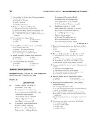 1. The word ‘too’ in the first line of the poem suggests
(1) continuity of action
(2) change of circumstances
(3) brevity of existence
(4) freezing of good fortune
2. What can be the theme of the poem?
(1) One gets disillusioned as one gets older
(2) As a child one always believed in unconditional love
(3) One appreciates paternal love only in hindsight
(4) It is difficult to come to terms with the fact that one has
grown up
3. The word ‘chronic’ suggest that is
(1) long lasting (2) well considered
(3) hurried (4) unjustifiable
4. The indifference of the son can be equated with ...... .
(1) the harshness of the cold
(2) his father's warm and loving actions
(3) his recollection of the times gone by
(4) the overcoming of cold by the blazing fire
5. What is the tone of the poem in the last 2 lines?
(1) Approbatory (2) Rueful
(3) Remonstrative (4) Audacious
6. The word ‘austere’ may also mean
(1) elaborate (2) encouraging
(3) stringent (4) sober
DIRECTIONS (Poem Nos. 21-29) Read each of the following poem
carefully and answer the questions that follow.
Poem 21
Common Cold
(a) Go hang yourself, you old M.D.!
You shall not sneer at me.
Pick up your hat and stethoscope,
Go wash your mouth with laundry soap;
I contemplate a joy exquisite
I’m not paying you for your visit.
I did not call you to be told
My malady is a common cold.
(b) By pounding brow and swollen lip;
By fever’s hot and scaly grip;
By those two red redundant eyes
That weep like woeful April skies;
By racking snuffle, snort, and sniff;
By handkerchief after handkerchief;
This cold you wave away as naught
Is the damnedest cold man ever caught!
(c) Bacilli swarm within my portals
Such as were ne’er conceived by mortals,
But bred by scientists wise and hoary
In some Olympic laboratory;
Bacteria as large as mice,
With feet of fire and heads of ice
Who never interrupt for slumber
Their stamping elephantine rumba.
[CTET June 2011]
1. What is the emotion that the poet displays in the first
stanza?
(1) Joy (2) Jealousy
(3) Sympathy (4) Anger
2. Why and at whom does the poet show his emotion?
(1) At a doctor for an incorrect diagnosis of his medical
condition
(2) At a friend who is happy at the poet’s plight
(3) At a doctor who has said the poet merely has a cold
(4) At an old man because he has sneered at the poet
3. The poet describes his eyes as ‘two red redundant eyes’
because
(1) they show how furious the poet is
(2) they have been affected by an eye-disease
(3) in his medical condition the poet is imagining things
(4) he cannot see properly due to the cold
4. ‘Bacteria as large as mice’ is an instance of a/an
(1) metaphor (2) personification
(3) alliteration (4) simile and a hyperbole
5. ‘Who never interrupt for slumber Their stamping
elephantine rumba.’
The meaning of these lines is that
(1) the cold causing germs are causing much discomfort and
pain to the poet without any break
(2) the bacilli are so active that they refuse to go to sleep
(3) the poet is not able to concentrate on his work due to the
raging cold
(4) the bacteria are continuously stamping their elephant-like
feet
6. The general tone of the poem can be described as
(1) ironical and mocking
(2) whimsical and humorous
(3) sad and tragic
(4) satirical and harsh
162 SUCCESS MASTER ENGLISH LANGUAGE AND PEDAGOGY
CTET
Previous Year’s Questions
 