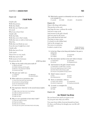 Poem 22
I Build Walls
I build walls
Walls that protect,
Walls that shield,
Walls that say I shall not yield
Or reveal
Who I am or how I feel.
I build walls
Walls that hide,
Walls that cover what’s inside,
Walls that stare or smile or look away,
Silent lies,
Walls that even block my eyes
From the tears I might have cried.
I build walls
Walls that never let me
Truly touch
Those I love so very much.
Walls that need to fall!
Walls meant to be fortresses
Are prisons after all. [CTET Jan 2012]
1. What are the walls in this poem made of?
(1) Blood and flesh
(2) Hidden feelings and thoughts
(3) Bricks or any physical material
(4) Cement and tiles
2. The poet uses ‘walls’ as a
(1) metaphor (2) alliteration
(3) simile (4) personification
3. When walls act as a protection, they
(1) touch the ones who are truly loved
(2) surrender to strong feelings
(3) do not reveal what is inside
(4) make one shed tears
4. The expression ‘silent lies’ in the second stanza implies
that
(1) walls make one hide one’s true feelings
(2) walls lie silently around all of us
(3) walls are silent
(4) walls are liars
5. Why is it not a good idea to have these ‘walls’?
(1) They are made of bricks
(2) They hurt others
(3) They act as a fortress
(4) They act as a prison and keep loved ones away
6. Walls built to protect us ultimately turn into a prison. It
is an example of a
(1) puzzle (2) riddle (3) satire (4) paradox
Poem 23
Hope is the thing with feathers
That perches in the soul,
And sings the tune—without the words,
And never stops at all,
And sweetest in the gale is heard;
And sore must be the storm
That could abash the little bird
That kept so many warm,
I’ve heard it in the chillest land,
And on the strangest sea;
Yet, never, in extremity,
It asked a crumb of me. Emily Dickinson
[CTET Nov 2012]
1. In the line ‘Hope is the thing with feathers’ the poet is
using a/an
(1) allegory (2) hyperbole
(3) imagery (4) simile
2. The observation ‘perches in the soul’ refers to human
(1) expectation (2) spirituality
(3) worries (4) disappointment
3. ‘And sweetest in the gale is heard’ means
(1) expectation of relief even in sorrow
(2) joy and happiness go hand in hand
(3) winds blow loudly during a gale
(4) sorrow is the greatest during a storm
4. ‘Abash’ means a sense of
(1) loss (2) pride
(3) embarrassmen (4) hope
5. ‘Never, in extremity’, refers to
(1) hope costs nothing (2) unexpected
(3) extreme happiness (4) longing excessively
6. ‘A crumb’ is a metaphor for
(1) reward (2) food
(3) hope (4) sadness
Poem 24
As I Watch You Grow
Do you know how much you mean to me?
As you grow into what you will be.
You came from within, from just beneath my heart
It’s there you’ll always be though your own life will
now start.
CHAPTER 2 : UNSEEN POEM 163
 
