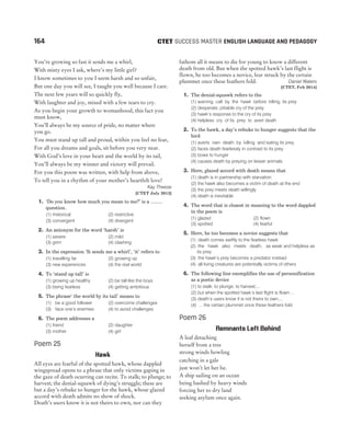 You’re growing so fast it sends me a whirl,
With misty eyes I ask, where’s my little girl?
I know sometimes to you I seem harsh and so unfair,
But one day you will see, I taught you well because I care.
The next few years will so quickly fly,
With laughter and joy, mixed with a few tears to cry.
As you begin your growth to womanhood, this fact you
must know,
You’ll always be my source of pride, no matter where
you go.
You must stand up tall and proud, within you feel no fear,
For all you dreams and goals, sit before you very near.
With God’s love in your heart and the world by its tail,
You’ll always be my winner and victory will prevail.
For you this poem was written, with help from above,
To tell you in a rhythm of your mother’s heartfelt love!
Kay Theese
[CTET July 2013]
1. ‘Do you know how much you mean to me?’ is a .........
question.
(1) rhetorical (2) restrictive
(3) convergent (4) divergent
2. An antonym for the word ‘harsh’ is
(1) severe (2) mild
(3) grim (4) clashing
3. In the expression ‘It sends me a whirl’, ‘it’ refers to
(1) travelling far (2) growing up
(3) new experiences (4) the real world
4. To ‘stand up tall’ is
(1) growing up healthy (2) be tall like the boys
(3) being fearless (4) getting ambitious
5. The phrase‘ the world by its tail’ means to
(1) be a good follower (2) overcome challenges
(3) face one’s enemies (4) to avoid challenges
6. The poem addresses a
(1) friend (2) daughter
(3) mother (4) girl
Poem 25
Hawk
All eyes are fearful of the spotted hawk, whose dappled
wingspread opens to a phrase that only victims gaping in
the gaze of death ocurring can recite. To stalk; to plunge; to
harvest; the denial-squawk of dying’s struggle; these are
but a day’s rebuke to hunger for the hawk, whose glazed
accord with death admits no show of shock.
Death’s users know it is not theirs to own, nor can they
fathom all it means to die for young to know a different
death from old. But when the spotted hawk’s last flight is
flown, he too becomes a novice, fear struck by the certain
plummet once these feathers fold. Daniel Waters
[CTET, Feb 2014]
1. The denial-squawk refers to the
(1) warning call by the hawk before killing its prey
(2) desperate, pitiable cry of the prey
(3) hawk’s response to the cry of its prey
(4) helpless cry of its prey to avert death
2. To the hawk, a day’s rebuke to hunger suggests that the
bird
(1) averts own death by killing and eating its prey
(2) faces death fearlessly in contrast to its prey
(3) bows to hunger
(4) causes death by preying on lesser animals
3. Here, glazed accord with death means that
(1) death is in partnership with starvation
(2) the hawk also becomes a victim of death at the end
(3) the prey meets death willingly
(4) death is inevitable
4. The word that is closest in meaning to the word dappled
in the poem is
(1) glazed (2) flown
(3) spotted (4) fearful
5. Here, he too becomes a novice suggests that
(1) death comes swiftly to the fearless hawk
(2) the hawk also meets death, as weak and helpless as
its prey
(3) the hawk’s prey becomes a predator instead
(4) all living creatures are potentially victims of others
6. The following line exemplifies the use of personification
as a poetic device
(1) to stalk; to plunge; to harvest;...
(2) but when the spotted hawk’s last flight is flown ...
(3) death’s users know it is not theirs to own,...
(4) ... the certain plummet once these feathers fold
Poem 26
Remnants Left Behind
A leaf detaching
herself from a tree
strong winds howling
catching in a gale
just won’t let her be.
A ship sailing on an ocean
being bashed by heavy winds
forcing her to dry land
seeking asylum once again.
164 SUCCESS MASTER ENGLISH LANGUAGE AND PEDAGOGY
CTET
 