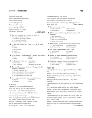 Footprints in the sand
leaving behind positive thoughts
until the tide rushes in
and everything is lost.
Remnants of two lovers
once, so young, and bold
signatures etched on a heart
A love story never told. Heather Burns
[CTET Sept 2014]
1. The poet’s message here is about the power of
(1) human love that is permanent
(2) nature that can create or destroy
(3) the sea over human life
(4) human beings over nature
2. “… just won’t let her be …” uses ............ as the poetic
device.
(1) Simile
(2) Personification
(3) fallacy
(4) exaggeration
3. In the phrase “… seeking asylum”, ‘asylum’ here means
(1) port (2) shore
(3) beach (4) cliff
4. “… Footprints in the sand …” symbolises
(1) false images (2) brief lives
(3) short memories (4) patterns on the sand
5. The line “Remnants of two lovers …” suggests to the
reader that the lovers
(1) had died together at sea
(2) have decided to spend their lives together
(3) are no longer in love with each other
(4) are now separated from each other
6. In “… signatures etched on a …”, ‘etched’ means
(1) chipped (2) scratched
(3) engraved (4) cut
Poem 27
I want to be with people who submerge
in the task, who go into the fields of harvest
and work in a row and pass the bags along,
who are not parlour generals and field deserters
but move in common rhythm
when the food must come in or the fire be put out.
The work of the world is common as mud.
Botched, it smears the hands, crumbles to dust.
But the thing worth doing well done
has a shape that satisfies, clean and evident.
Greek amphoras for wine and oil,
Hopi vases that held corn, are put in museums
but you know they were made to be used.
The pitcher cries for water to carry and the person for
work that is real. [CTET Feb 2015]
1. The poet seems to admire
(1) parlour generals (2) farm workers
(3) field deserters (4) wage earners
2. What is common between parlour generals and field
deserters?
(1) Both love to work
(2) Both of them love fighting
(3) Both enjoy respect in society
(4) Neither of them fights
3. What happens when work with mud gets botched?
(1) It leads to satisfaction (2) It is abandoned
(3) Hands get dirty (4) No one pays for it
4. The figure of speech used in lines 12-14 is
(1) personification (2) metaphor
(3) alliteration (4) irony
5. Mud in the hands of a good craftsman becomes
(1) a useful article (2) a museum piece
(3) an expensive article (4) a work of art
6. Amphoras, vases and pitchers are metaphors for
(1) useful human labour (2) antique art
(3) pride in wealth (4) items of luxury
Poem 28
I must go down to the seas again, to the lonely sea and the
sky,
And all I ask is a tall ship and a star to steer her by,
And the wheel’s kick and the wind’s song and the white
sail’s shaking,
And a gray mist on the sea’s face and a gray drawn
breaking.
I must go down to the seas again, for the call of the running
tide
Is a wild call and a clear call that may not be denied;
And all I ask is a windy day with the white clouds flying,
And the flung spray all the blown spume and the sea-gulls
crying.
I must go down to the seas again to the vagrant gypsy life.
To the gull’s way and the whale’s way where the wind’s
like a whetted knife;
And all I ask is a merry yarn from a laughing fellow-rover,
And quiet sleep and a sweet dream when the long trick’s
over. [CTET Sept 2015]
CHAPTER 2 : UNSEEN POEM 165
 