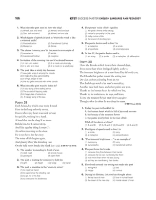 1. What does the poet need to steer the ship?
(1) Wheel, star and wind (2) Wheel, wind and sail
(3) Star, sail and wind (4) Wheel, sail and star
2. Which figure of speech is used in ‘where the wind is like
a whetted knife?
(1) Personification (2) Transferred Epithet
(3) Metaphor (4) Simile
3. The phrase ‘a merry yarn’ in the poem is an example of
(1) assonance (2) simile
(3) transferred Epithet (4) metphor
4. Invitation of the running tide can’t be denied because
(1) it can turn violent (2) it is made very lovingly
(3) it is wild and clear (4) it is made on a windy day
5. The poet likes a windy day because
(1) sea-gulls enjoy it among the clouds
(2) it helps the ship sail smoothly
(3) it brings drops of rain
(4) the sky gets overcast with white clouds
6. What does the poet want to listen to?
(1) A sad song of the wailing winds
(2) The sound of flapping sails
(3) A happy tale of adventure
(4) A happy song of the sea
Poem 29
Dark house, by which once more I stand
Here in the long unlovely street,
Doors where my heart was used to beat
So quickly, waiting for a hand.
A hand that can be clasp’d no more
Behold me, for I cannot sleep,
And like a guilty thing I creep (7)
At earliest morning to the door.
He is not here; but far away
The noise of life begins again,
And ghastly thro’ the drizzling rain
On the bald street breaks the blank day. (12) [CTET Feb 2016]
1. The speaker is standing in front of a/an
(1) dark road (2) empty house
(3) graveyard (4) open field
2. The poet is waiting for someone to hold his
(1) arm (2) heart (3) body (4) hand
3. The poet is standing in the ‘unlovely street’
(1) to meet his friend
(2) to experience the drizzling rain
(3) to get rid of his fear
(4) to overcome his loneliness
4. The phrase ‘noise of life’ signifies
(1) the poet’s friend while talking
(2) nature’s sympathy for the poet
(3) daily routine of life
(4) the sound of drizzling rain
5. The poetic device used in line 7 is
(1) a metaphor (2) a simile
(3) a hyperbole (4) onomatopoeia
6. In line 12, the poetic device used is
(1) an irony (2) a simile (3) a metaphor (4) alliteration
Poem 30
I love the Brooks which down their channels fret,
Even more than when I tripped lightly as they;
The innocent brightness of a new-born Day is lovely yet;
The Clouds that gather round the setting sun
Do take a sober colouring from an eye
That hath kept watch o’er man’s mortality;
Another race hath been, and other palms are won.
Thanks to the human heart by which we live,
Thanks to its tenderness, its joys, and fears,
To me the meanest flower that blows can give
Thoughts that do often lie too deep for tears.
[CTET Sept 2016]
1. Today the poet is thankful for
A. the human heart which is full of joys and sorrows
B. the beauty of the meanest flower
C. the palms won by him in the race of life
Whch of the above are true?
(1) A and B (2) A, B and C (3) B and C (4) A and C
2. The figure of speech used in line 1 is
(1) a simile (2) irony
(3) a metaphor (4) personification
3. “The innocent brightness …” is an example of
(1) metonymy (2) irony
(3) synecdoche (4) transferred epithet
4. The poet loves the brooks
(1) because they flow between their banks
(2) because he too can run briskly like them
(3) now more than when he was young
(4) as they are overflowing their banks
5. The clouds around the setting sun make the poet
(1) thoughtful (2) sad
(3) happy (4) curious
6. During his lifetime, the poet has thought about
(1) the rat race of man (2) love in human heart
(3) the dawn of the new day (4) mortal nature of man
166 SUCCESS MASTER ENGLISH LANGUAGE AND PEDAGOGY
CTET
 