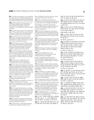 99. (1) In the given passage, it is asserted that
in a classroom, one learns through textbooks
such that language learning is controlled and
the necessary structures are effectively taught.
100. (2) According to the given poem, it is
the ‘friendly characteristic of Earth that
extends upto cliffs, gardens and cities
irrespective of any difference that these places
represent.
101. (1) In the given poem, ‘I’ is compared to
Earth. ‘I’ here represents the author/narrator
of the poem. Hence, one can state that the
poet has compared ‘Man with the Earth’.
102. (2) In the given poem, the poet has
admired the marvellous beauty of the far and
wide Earth in a happy mood. Hence, option
(2), ‘joyous’ is the correct option.
103. (4) In the first stanza of the poem, the
Earth is described with human like qualities.
Out of the given options, personification is
the figure of speech in which an abstract
quality is represented in human form.
104. (3) Out of the given options, the figure
of speech used in the phrase ‘and whirls the
mills’ is ‘Onomatopoeia’. An onomatopoeia
is a word that actually looks like the sound it
makes and we can almost hear those sounds
as we read.
105. (3) In stanza 1 of the poetry, it is
mentioned that the Earth is dressed in
‘wonderful water’ and ‘wonderful grass’.
106. (4) Vocabulary learning that takes place
through categorisation of different words and
phrases according to their themes/category, is
called ‘Thematic vocabulary learning’. When
the teacher asks her learners to collect words
and phrases they observe in their markets and
streets to categories them, she is using the
practice of thematic vocabulary learning.
107. (3) CLIL stands for Content and
Language Integrated Llearning.
108. (2) ‘Receptive vocabulary are words we
recognise when we hear or see and
productive vocabulary are words we speak or
write’, is the correct statement, among the
given option.
109. (1) Composition dictation is a strategy
used by language teachers to develop writing
skills. In this technique, a teacher selects and
reads out a text and the students/learners are
required to got down important words and
phrases to rewrite the text orated with
minimum mistakes.
110. (1) Intensive reading involves learners
reading in detail with specific aims and tasks
an to get detailed information.
111. (1) Knowing a word means knowing
the behaviour associated with the word.
Here in behaviour refers to the ‘how, when
and where’ of the use of the word.
112. (4) In extrapolative questions, the
learners has to answer the questions by going
beyond his/her own thoughts and beliefes.
Accordingly, in the given question, the
learner will become the narrator of the story
and then write the diary entry from the
narrators perspective.
113. (3) Poetry teaching is for enjoyment
and appreciation and deriving pleasure from
the poem. The learners appreciate the beauty
of the language and enjoy the thought of the
poem.
114. (4) Learning outcomes aim at ensuring
that the students learns all skills and apply the
knowledge acquired by them. In other
words, learning outcomes focus in ensuring
that all the competencies are acquired by
learners.
115. (4) In the given situation newspaper is
used by the teacher to aid her in language
learning.
116. (1) By ‘supplementary’ and
‘complementary’ roles, one refers to the
enhancing function of English.
In other words, National Curriculum
Framework 2005 assigns English a role by
virtue of which it should support learning of
other languages.
117. (2) Here, the reader adopts top down
model of reading. In the top down model the
learner uses background information a prior
knowledge to reach to a more specific
information.
118. (2) Drilling is a teaching learning
technique in a structuralism in which learner
listens to a tape recording of a teacher and
tries to intiate the same from his/her own
experience and knowledge.
Such a strategy that focuses on the learning
that is arrived at from a learner’s experience.
119. (2) It has been found that students with
strong first language skills, acquire second
language easily as first language supports the
learning of second languages. The learner
learns the second language easily as he/she
can make connections with first language.
120. (1) Multilingualism as a resource in
education aims at making use of languages of
learners for teaching-learning.
121. (4) Oeve + Gheepe&ve keâe meefvOe keâjves hej Oeveesheepe&ve
Meyo yevesiee~ ÙeneB De + G = Dees ceW heefjJeefle&le nesves kesâ
keâejCe iegCe meefvOe nw~ Dele: efJekeâuhe (4) mener Gòej nw~
122. (2) ‘‘Deepe hetje peerJeve-oMe&ve yeoue ieÙee nw’’ keâLeve
keâe DeeMeÙe Ùen nw efkeâ Deepe peerJeve kesâ Øeefle Âef<škeâesCe ceW
yeoueeJe Dee ieÙee nw~ meye peien hewmeeW keâes cenòJe efoÙee pee
jne nw~ Dele: efJekeâuhe (2) mener Gòej nw~
123. (4) ieÅeebMe keâer ØeLece hebefkeäleÙeeW ceW mhe<š efkeâÙee ieÙee
nw efkeâ ØeeÛeervekeâeue ceW peerJeve keâe JeemleefJekeâ ue#Ùe veweflekeâ
Deewj DeeOÙeeeflcekeâ efJekeâeme keâes ceevee ieÙee Lee~ Dele: efJekeâuhe
(4) mener Gòej nw~
124. (4) ‘peIevÙe’ Meyo keâe DeLe& efvebefole, efveke=â<š leLee
lÙeeie osves ÙeesiÙe nw~ Dele: peIevÙe Meyo peeBIe mes mecyeefvOele
kesâ DeLe& ceW ØeÙegkeäle veneR ngDee nw~
FmeefueS efJekeâuhe (4) mener Gòej nw~
125. (3) ieÅeebMe ceW mhe<š ¤he mes yeleeÙee ieÙee nw efkeâ
nceejs ceeveJeerÙe mecyevOe heerÚs Útšves keâe keâejCe Oeve keâceeves
keâer DebOeer oewÌ[ nw~
Dele: efJekeâuhe (3) mener Gòej nw~
126. (2) ceeveefmekeâ leveeJe keâer JÙeeefOeÙeeW keâe keâejCe uesKekeâ
ves efkeâmeer Yeer Øekeâej Oeve keâceeves keâer FÛÚe keâes ceevee nw~
ceveg<Ùe ieuele lejerkesâ Deheveekeâj Oeve keâceelee nw, efpemekeâe
Demej Gmekesâ peerJeve hej heÌ[lee nw Deewj Jen ceeveefmekeâ
JÙeeefOeÙeeW keâe efMekeâej nes jne nw~
Dele: efJekeâuhe (2) mener Gòej nw~
127. (2) efoS ieS efJekeâuheeW ceW Ûeesjer-[kewâleer Mes<e Meyo
ÙegiceeW mes efYevve nw~ Ûeesjer Deewj [kewâleer meceeveeLe&keâ Meyo nw,
peyeefkeâ DevÙe Meyo Ùegice GefÛele-DevegefÛele, melÙe-DemelÙe,
vÙeeÙe-DevÙeeÙe efJeueesce Meyo nQ~
Dele: efJekeâuhe (2) mener Gòej nw~
128. (3) efkeâmeer Yeer Øekeâej Oeve peesÌ[ves keâer oewÌ[ keâes
Devlenerve ceevee ieÙee nw, keäÙeeWefkeâ Oeve keâceeves keâer ueeuemee
keâYeer hetCe& veneR nesieer Deewj JÙeefkeäle DeefOekeâ Oeve kesâ ueeueÛe ceW
Fme oewÌ[ ceW Meeefceue neslee Ûeuee peelee nw~
Dele: efJekeâuhe (3) mener Gòej nw~
129. (2) ‘megKe-meeOeve’ keâe meceeme efJe«en megKe kesâ meeOeve
nesiee~ ÙeneB hetJe&heo ‘megKe’ ieewCe leLee Gòej heo ‘meeOeve’
ØeOeeve nw leLee oesveeW heoeW kesâ yeerÛe ‘kesâ’ hejmeie& keâe ueeshe nesves
kesâ keâejCe FmeceW lelheg¤<e meceeme nw~
130. (1) ieÅeebMe ceW yeleeÙee ieÙee nw efkeâ Jen DeefMeef#ele,
efMeef#ele JÙeefkeäle mes DeÛÚe nw pees oÙeeueg Deewj meÛÛeefj$e nes~
Dele: efJekeâuhe (1) mener Gòej nw~
131. (3) DeÛÚer efMe#ee keâer efJeMes<elee meÛÛeefj$e veeieefjkeâ
yeveevee, megmebmke=âle yeveevee leLee Deeeflcekeâ %eeve osvee nw~ Dele:
DevegòejoeÙeer yeveevee DeÛÚer efMe#ee keâer efJeMes<elee veneR nw~
132. (3) ieÅeebMe keâer Deefvlece hebefkeäle ceW mhe<š efkeâÙee ieÙee
nw efkeâ efMeef#ele JÙeefkeäle keâes keâòe&JÙeeW keâe Glevee ner OÙeeve
jKevee ÛeeefnS, efpelevee DeefOekeâejeW keâe~ Dele: DeefOekeâejeW Deewj
keâòe&JÙeeW kesâ efJe<eÙe ceW megefMeef#ele JÙeefkeäle oesveeW keâe yejeyej
OÙeeve jKelee nw~
133. (1) Jes JeekeäÙe efpeveceW Skeâ ner GodosMÙe leLee Skeâ ner
efJeOesÙe neslee nw, mejue JeekeäÙe keânueeles nQ~ pewmes–‘‘nceejs kegâÚ
DeefOekeâej Deewj keâòe&JÙe Yeer nw~’’ JeekeäÙe ceW ‘nceejs kegâÚ
DeefOekeâej’ GodosMÙe leLee ‘keâòe&JÙe Yeer nQ’ efJeOesÙe (i) nw~
Dele: efJekeâuhe (1) mener Gòej nw~
17
2019 DEC PAPER II (CLASS VI-VIII) SOLVED PAPER
CTET
 