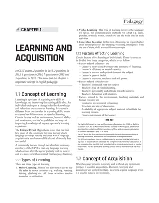 168 SUCCESS MASTER ENGLISH LANGUAGE AND PEDAGOGY
CTET
In CTET exams, 2 question in 2012, 2 questions in
2013, 6 questions in 2014, 7 questions in 2015 and
5 questions in 2016. This show that this chapter is
important concept in English pedagogy.
1.1 Concept of Learning
Learning is a process of acquiring new skills or
knowledge and improving the existing skills also. An
individual undergoes a change in his/her knowledge
and behaviour on account of learning. Everyone is
different from one another in acquiring skills, means
everyone has different rate or speed of learning.
Certain factors such as environment, learner’s ability
and motivation, teacher’s capabilities and ways of
imparting knowledge-all impact a person’s learning
experience.
The Critical Period Hypothesis states that the first
few years of life constitute the time during which
language develops readily and after which language
acquisition is much more difficult and ultimately less
successful.
A commonly drawn, though not absolute necessary,
corollary of the CPH is that any language learning
which occurs after the age of puberty will be slower
and less successful than normal first language learning.
1.1.1 Types of Learning
There are three types of learning
1. Motor Learning Most of our activities in day to day
life refer to motor activities e.g. walking, running,
driving, climbing etc. All these activities involve
muscular co-ordination.
2. Verbal Learning This type of learning involves the language
we speak, the communication methods we adopt e.g. signs,
pictures, symbols, words, sounds etc are the tools used in such
activities.
3. Conceptual Learning In this form of learning, we require higher
order mental processes like thinking, reasoning, intelligence. With
the use of these, child learns different concepts.
1.1.2 Factors Affecting Learning
Certain factors affect learning of individuals. These factors can
be divided into three categories, which are as follow
˜ Factors related to learner are
— Learner’s motivation determines the intensity of learning.
— Learner’s efficiency or mental capacity.
— Learner’s interest and aptitude towards the subject.
— Learner’s general health.
— Learner’s attention, readiness and will power.
˜ Factors related to teacher are
— Teacher’s command over the subject.
— Teacher’s way of communicating.
— Teacher’s personality and attitude towards learners.
— Teacher’s behaviour with students.
˜ Factors related to the environment, teaching materials and
human resource are
— Conducive environment to learning.
— Structure and size of classrooms.
— Availability of appropriate subject material to facilitate the
learning process.
— Home environment of the learner.
RTE ACT
The Right of Children to Free and Compulsory Education Act, 2009 or Right to
Education is an Act of Parliament of India enacted on 4th August, 2009 which
describes the modalities of the importance of free and compulsory education
for children between 6 and 14 in India.
The RTE Act is the first legislation in the world that puts the responsibility of
ensuring enrolment, attendance and completion on the government.
This RTE Act stipulates that no child admitted in a school shall be held back in
any class or expelled from school till the completion of elementary education. It
also stipulates that no child shall be subjected to physical punishment or mental
harassment. The act wants that learning should be in a manner which are child
friendly.
1.2 Concept of Acquisition
When language is learnt naturally and without any systematic
practice, it is called acquisition. The term ‘learning and
acquisition’ are complementary. Learners acquire language when
it is used in natural environment.
CHAPTER 1
LEARNING AND
ACQUISITION
Pedagogy
 