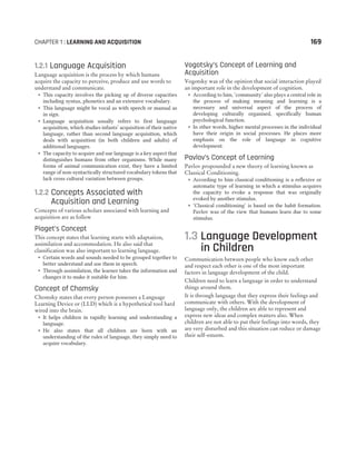 CHAPTER 1 : LEARNING AND ACQUISITION 169
1.2.1 Language Acquisition
Language acquisition is the process by which humans
acquire the capacity to perceive, produce and use words to
understand and communicate.
˜ This capacity involves the picking up of diverse capacities
including syntax, phonetics and an extensive vocabulary.
˜ This language might be vocal as with speech or manual as
in sign.
˜ Language acquisition usually refers to first language
acquisition, which studies infants’ acquisition of their native
language, rather than second language acquisition, which
deals with acquisition (in both children and adults) of
additional languages.
˜ The capacity to acquire and use language is a key aspect that
distinguishes humans from other organisms. While many
forms of animal communication exist, they have a limited
range of non-syntactically structured vocabulary tokens that
lack cross cultural variation between groups.
1.2.2 Concepts Associated with
Acquisition and Learning
Concepts of various scholars associated with learning and
acquisition are as follow
Piaget’s Concept
This concept states that learning starts with adaptation,
assimilation and accommodation. He also said that
classification was also important to learning language.
˜ Certain words and sounds needed to be grouped together to
better understand and use them in speech.
˜ Through assimilation, the learner takes the information and
changes it to make it suitable for him.
Concept of Chomsky
Chomsky states that every person possesses a Language
Learning Device or (LLD) which is a hypothetical tool hard
wired into the brain.
˜ It helps children in rapidly learning and understanding a
language.
˜ He also states that all children are born with an
understanding of the rules of language, they simply need to
acquire vocabulary.
Vogotsky’s Concept of Learning and
Acquisition
Vogotsky was of the opinion that social interaction played
an important role in the development of cognition.
˜ According to him, ‘community’ also plays a central role in
the process of making meaning and learning is a
necessary and universal aspect of the process of
developing culturally organised, specifically human
psychological function.
˜ In other words, higher mental processes in the individual
have their origin in social processes. He places more
emphasis on the role of language in cognitive
development.
Pavlov’s Concept of Learning
Pavlov propounded a new theory of learning known as
Classical Conditioning.
˜ According to him classical conditioning is a reflexive or
automatic type of learning in which a stimulus acquires
the capacity to evoke a response that was originally
evoked by another stimulus.
˜ ‘Classical conditioning’ is based on the habit formation.
Pavlov was of the view that humans learn due to some
stimulus.
1.3 Language Development
in Children
Communication between people who know each other
and respect each other is one of the most important
factors in language development of the child.
Children need to learn a language in order to understand
things around them.
It is through language that they express their feelings and
communicate with others. With the development of
language only, the children are able to represent and
express new ideas and complex matters also. When
children are not able to put their feelings into words, they
are very disturbed and this situation can reduce or damage
their self-esteem.
 