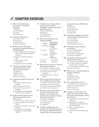 1. Which of the following is a
pre-requisite to learning a
language?
(1) Motivation
(2) Habit formation
(3) Imitation
(4) Oral approach
2. Learning a language is a
(1) gradual process
(2) last process
(3) instant process
(4) all inclusive process
3. Which one of the following is
considered as a great deterrant to
learning English?
(1) Lack of opportunity for the pupils to
listen and use English outside the
classroom
(2) English is a difficult language to
learn
(3) English phonemes are
unscrupulous
(4) English has a vast vocabulary
4. “Language acquisition can be
automatically attained” this
statement is favoured by
(1) cognitivists
(2) behaviourists
(3) Both (1) and (2)
(4) None of the above
5. Language acquisition occurs only
when
(1) the child is taught the rules of
grammar
(2) the child is given an award
(3) the child has exposure to the
language
(4) the child absorbs the language
without conscious attention
6. Mother tongue influence can be
effectively minimised in the
classroom by
(1) using the mother tongue more often
(2) giving examples from the mother
tongue
(3) giving a lot of exposure in the target
language
(4) giving inputs from the target
language in a simple, graded
manner.
7. A child has to use higher order of
mental processes such as
intelligence or reasoning in which
types of learning?
(1) Motor skills learning
(2) Speaking
(3) Concept learning
(4) Verbal learning
8. Which of the following is not
correctly matched?
Person
Work/Theory/
Publication
A. BF Skinner Language
Learning
Device (LAD)
B. Pavlov Theory of
classical
conditioning
C. Chomsky Theory of
operant
conditioning
(1) Only A (2) A and B
(3) A and C (4) B and C
9. State which is not true in context of
learning and acquisition.
(1) Acquisition is a natural process
(2) Learning is a continuous process
(3) Learning results in subject
proficiency
(4) Acquisition helps in cognitive
abilities
10. From the given factors which one
may not affect learning outcome.
(1) Learner’s motivation and interest
(2) Structure and size of classroom
(3) Teacher’s personality and altitude
(4) Parent’s income and status
11. Which one of the theory based on
the habit formation says that
humans or any creatures give
response due to stimulus or human
learn due to stimulus?
(1) Classical conditioning
(2) Operant conditioning
(3) Generalisation
(4) Adaptation
12. A teacher is explaining a new
concept in the class. Shreya knows
the meaning of difficult words and
concepts. She also understands the
concept without any difficulty she
is good in
(1) motor skills
(2) cognitive abilities
(3) rote memory
(4) verbal ability
13. According to Vogotsky, learning in
a child or adult takes place due to
(1) inborn abilities
(2) scientific attitude
(3) social interaction
(4) introduction of a stimulus
14. According to Piaget, learning
occurs due to
(1) inborn speaking abilities
(2) stimulus recognition
(3) assimilation and adaptation
(4) scientific investigation
15. The children suffer from lack of
self-esteem when they are
(1) not allowed to eat what they want
(2) not able to express their feelings
through words or language
(3) are not allowed to play with friends
(4) None of the above
16. Which is not a very good method of
learning vocabulary?
(1) Writing
(2) Watching movies
(3) Talking and reading
(4) Both (1) and (2)
17. For a small child ‘words’ are
(1) an effective tool of communication
(2) best way to express feelings
(3) Both (1) and (2)
(4) None of the above
18. A teacher in class II shows real
objects one by one and then calls
out its name. Her purpose in doing
this activity is
(1) motivate the child and make lesson
interesting
(2) helping learners to acquire
vocabulary by associating words
with real life objects
(3) helps in improving correct
pronunciation
(4) to teach the correct spelling of the
word
CHAPTER 1 : LEARNING AND ACQUISITION 171
CHAPTER EXERCISE
 