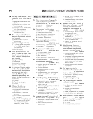 172 SUCCESS MASTER ENGLISH LANGUAGE AND PEDAGOGY
CTET
19. The best way to develop a child’s
vocabulary at the initial stage is
to
(1) leave the child alone with story
books
(2) make him go to a school at a
very young age
(3) engaging in talks with the child
and reading out aloud
(4) show the child various
programmes on TV
20. For a first generation learners,
learning 2nd language (English)
can be easy if
(1) the learner lives in a home
environment
(2) if learner is highly motivated
(3 if learner gets an environment
where 2nd language (English)
only is spoken
(4) Both (2) and (3)
21. Child of class 2 falls sick very
often. He has to be absent from
class to seek medical advice
again and again. This problem
will effect his
(1) cognitive abilities
(2) motor skills
(3) learning 2nd language
(4) talking and speaking
22. Arti Saxena of English teacher
of class V always tries that her
learners should pronounce the
word correctly and spell it
correctly. Which aspect of
vocabulary development she
tries to develop in her learners.
(1) Semantic
(2) Phonetic
(3) Phonetic cum graphic
(4) Graphic
23. Which of the following
statements is correct?
(1) Learning is an unconscious
process
(2) Acquisition is a conscious
process
(3) Group activity helps in transfer
of information
(4) Inputs from the target language
in a complex graded manner
can help in minimising the
influence of mother tongue
24. When students learn a language for
bright employment opportunities,
their motivation is [CTET Jan 2012]
(1) eccentric (2) extrinsic
(3) intrinsic (4) exotic
25. The process of word formation
consists of [CTET Nov 2012]
(1) spelling and compounding
(2) using synonyms or euphemisms
(3) compounding and conversion
(4) conversion and meaning
26. Which learning domain constitutes
higher order thinking?
[CTET July 2013]
(1) Remembering (2) Understanding
(3) Application (4) Evaluation
27. The process of word formation
consists of [CTET July 2013]
(1) compounding and affixes
(2) opposites and meaning
(3) verbs and nouns
(4) using synonyms or euphemisms
28. Providing students ....... can encourage
second language acquisition.
[CTET Feb 2014]
(1) frequent feedback on spoken and
written outputs
(2) informal interviews
(3) adequate speaking and writing
assignments
(4) the opportunity to voice their opinions
and to solve problem in the target
language
29. Generally speaking, the first language
is [CTET Feb 2014]
(1) marked by the accent and regional
expressions of the area where
students grow up
(2) influenced by the grammar and style of
second language
(3) marked by the characteristic difficulty
in mastering it
(4) marked by the influences of the school
environment the child is studying in
30. Language learning is better achieved
if what students learn [CTET Feb 2014]
(1) is functional in terms of their life values
and goals
(2) is in a controlled classroom
environment
(3) is closer in form and sound to their
mother tongue
(4) helps them improve their chances
of college admission
31. Students always find it difficult to
listen to and understand a second
language presentation inside or
outside their class. This can be
helped by [CTET Feb 2014]
(1) recommending to choose another
language closer to L1
(2) being taught by only native
speakers of L2
(3) increasing the number of periods
for the second language
(4) practice by using the second
language more
32. A dual-language classroom
consisting of students speaking a
native language and the target
language is beneficial because it
[CTET Feb 2014]
(1) justifies conducting more activities
in each language
(2) causes less distractions in the class
as students will talk less
(3) motivates target language speaking
students learn another language
and vice versa
(4) offers an opportunity for separate
project work
33. The ‘acquired system’ or
‘acquisition’ of a language is the
[CTET Sept 2014]
(1) formal skills development
(2) subconscious process of learning
(3) input-output process
(4) self-monitoring of learning
34. One of the objectives of teaching
vocabulary is not to
[CTET Feb 2015]
(1) be able to use words in different
contexts
(2) develop active and passive
vocabulary
(3) enable learners to use the dictionary
(4) understand the meaning of words
35. Active vocabulary consists of words
which [CTET Feb 2015]
(1) we use frequently in our daily life
(2) we use occasionally
(3) are difficult
(4) we recognise and understand
Previous Years Questions
’
 