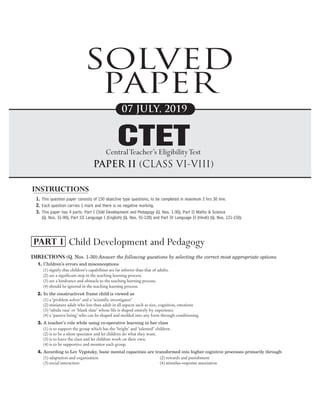 1. This question paper consists of 150 objective type questions, to be completed in maximum 2 hrs 30 min.
2. Each question carries 1 mark and there is no negative marking.
3. This paper has 4 parts: Part I Child Development and Pedagogy (Q. Nos. 1-30), Part II Maths & Science
(Q. Nos. 31-90), Part III Language I (English) (Q. Nos. 91-120) and Part IV Language II (Hindi) (Q. Nos. 121-150).
Directions (Q. Nos. 1-30) Answer the following questions by selecting the correct most appropriate options.
1. Children’s errors and misconceptions
(1) signify that children’s capabilities are far inferior than that of adults.
(2) are a significant step in the teaching learning process.
(3) are a hindrance and obstacle to the teaching learning process.
(4) should be ignored in the teaching learning process.
2. In the constructivist frame child is viewed as
(1) a ‘problem solver’ and a ‘scientific investigator’
(2) miniature adult who less than adult in all aspects such as size, cognition, emotions
(3) ‘tabula rasa’ or ‘blank slate’ whose life is shaped entirely by experience
(4) a ‘passive being’ who can be shaped and molded into any form through conditioning
3. A teacher’s role while using co-operative learning in her class
(1) is to support the group which has the ‘bright’ and ‘talented’ children.
(2) is to be a silent spectator and let children do what they want.
(3) is to leave the class and let children work on their own.
(4) is to be supportive and monitor each group.
4. According to Lev Vygotsky, basic mental capacities are transformed into higher cognitive processes primarily through
(1) adaptation and organisation (2) rewards and punishment
(3) social interaction (4) stimulus-response association
1
2019 July (CLASSVI-VIII) Solved Paper
CTET
SOLVED
PAPER
07 JULY, 2019
PAPER II (CLASS VI-VIII)
CTET
CentralTeacher’s EligibilityTest
INSTRUCTIONS
Child Development and Pedagogy
PART I
 