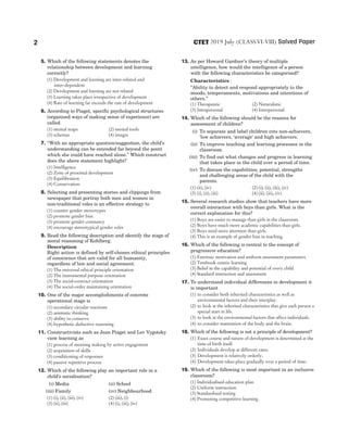 5. Which of the following statements denotes the
relationship between development and learning
correctly?
(1) Development and learning are inter-related and
inter-dependent
(2) Development and learning are not related
(3) Learning takes place irrespective of development
(4) Rate of learning far exceeds the rate of development
6. According to Piaget, specific psychological structures
(organised ways of making sense of experience) are
called
(1) mental maps (2) mental tools
(3) schemas (4) images
7. ‘‘With an appropriate question/suggestion, the child’s
understanding can be extended far beyond the point
which she could have reached alone.’’ Which construct
does the above statement highlight?
(1) Intelligence
(2) Zone of proximal development
(3) Equilibration
(4) Conservation
8. Selecting and presenting stories and clippings from
newspaper that portray both men and women in
non-traditional roles is an effective strategy to
(1) counter gender stereotypes
(2) promote gender bias
(3) promote gender constancy
(4) encourage stereotypical gender roles
9. Read the following description and identify the stage of
moral reasoning of Kohlberg.
Description
Right action is defined by self-chosen ethical principles
of conscience that are valid for all humanity,
regardless of law and social agreement.
(1) The universal ethical principle orientation
(2) The instrumental purpose orientation
(3) The social-contract orientation
(4) The social-order maintaining orientation
10. One of the major accomplishments of concrete
operational stage is
(1) secondary circular reactions
(2) animistic thinking
(3) ability to conserve
(4) hypothetic deductive reasoning
11. Constructivists such as Jean Piaget and Lev Vygotsky
view learning as
(1) process of meaning making by active engagement
(2) acquisition of skills
(3) conditioning of responses
(4) passive repetitive process
12. Which of the following play an important role in a
child’s socialisation?
(i) Media (ii) School
(iii) Family (iv) Neighbourhood
(1) (i), (ii), (iii), (iv) (2) (iii), (i)
(3) (ii), (iii) (4) (i), (iii), (iv)
13. As per Howard Gardner’s theory of multiple
intelligence, how would the intelligence of a person
with the following characteristics be categorised?
Characteristics :
‘‘Ability to detect and respond appropriately to the
moods, temperaments, motivations and intentions of
others.’’
(1) Therapeutic (2) Naturalistic
(3) Intrapersonal (4) Interpersonal
14. Which of the following should be the reasons for
assessment of children?
(i) To separate and label children into non-achievers,
‘low achievers, ‘average’ and high achievers.
(ii) To improve teaching and learning processes in the
classroom.
(iii) To find out what changes and progress in learning
that takes place in the child over a period of time.
(iv) To discuss the capabilities, potential, strengths
and challenging areas of the child with the
parents.
(1) (ii), (iv) (2) (i), (ii), (iii), (iv)
(3) (i), (ii), (iii) (4) (ii), (iii), (iv)
15. Several research studies show that teachers have more
overall interaction with boys than girls. What is the
correct explanation for this?
(1) Boys are easier to manage than girls in the classroom.
(2) Boys have much more academic capabilities than girls.
(3) Boys need more attention than girls.
(4) This is an example of gender bias in teaching.
16. Which of the following is central to the concept of
progressive education?
(1) Extrinsic motivation and uniform assessment parameters
(2) Textbook centric learning
(3) Belief in the capability and potential of every child
(4) Standard instruction and assessment
17. To understand individual differences in development it
is important
(1) to consider both inherited characteristics as well as
environmental factors and their interplay.
(2) to look at the inherited characteristics that give each person a
special start in life.
(3) to look at the environmental factors that affect individuals.
(4) to consider maturation of the body and the brain.
18. Which of the following is not a principle of development?
(1) Exact course and nature of development is determined at the
time of birth itself.
(2) Individuals develop at different rates.
(3) Development is relatively orderly.
(4) Development takes place gradually over a period of time.
19. Which of the following is most important in an inclusive
classroom?
(1) Individualised education plan
(2) Uniform instruction
(3) Standardised testing
(4) Promoting competitive learning
2 2019 July (CLASSVI-VIII) Solved Paper
CTET
 