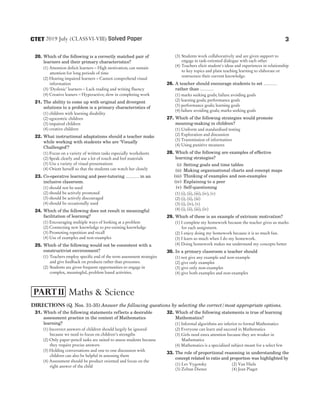 20. Which of the following is a correctly matched pair of
learners and their primary characteristics?
(1) Attention deficit learners – High motivation; can sustain
attention for long periods of time
(2) Hearing impaired learners – Cannot comprehend visual
information
(3) ‘Dyslexic’ learners – Lack reading and writing fluency
(4) Creative leaners – Hyperactive; slow in completing work
21. The ability to come up with original and divergent
solutions to a problem is a primary characteristics of
(1) children with learning disability
(2) egocentric children
(3) impaired children
(4) creative children
22. What instructional adaptations should a teacher make
while working with students who are ‘Visually
Challenged’?
(1) Focus on a variety of written tasks especially worksheets
(2) Speak clearly and use a lot of touch and feel materials
(3) Use a variety of visual presentations
(4) Orient herself so that the students can watch her closely
23. Co-operative learning and peer-tutoring ……… in an
inclusive classroom.
(1) should not be used
(2) should be actively promoted
(3) should be actively discouraged
(4) should be occasionally used
24. Which of the following does not result in meaningful
facilitation of learning?
(1) Encouraging multiple ways of looking at a problem
(2) Connecting new knowledge to pre-existing knowledge
(3) Promoting repetition and recall
(4) Use of examples and non-examples
25. Which of the following would not be consistent with a
constructivist environment?
(1) Teachers employ specific end of the term assessment strategies
and give feedback on products rather than processes.
(2) Students are given frequent opportunities to engage in
complex, meaningful, problem based activities.
(3) Students work collaboratively and are given support to
engage in task-oriented dialogue with each other
(4) Teachers elicit student's ideas and experiences in relationship
to key topics and plant teaching learning to elaborate or
restructure their current knowledge.
26. A teacher should encourage students to set ………
rather than ………
(1) marks seeking goals; failure avoiding goals
(2) learning goals; performance goals
(3) performance goals; learning goals
(4) failure avoiding goals; marks seeking goals
27. Which of the following strategies would promote
meaning-making in children?
(1) Uniform and standardised testing
(2) Exploration and discussion
(3) Transmission of information
(4) Using punitive measures
28. Which of the following are examples of effective
learning strategies?
(i) Setting goals and time tables
(ii) Making organisational charts and concept maps
(iii) Thinking of examples and non-examples
(iv) Explaining to a peer
(v) Self-questioning
(1) (i), (ii), (iii), (iv), (v)
(2) (i), (ii), (iii)
(3) (i), (iv), (v)
(4) (i), (ii), (iii), (iv)
29. Which of these is an example of extrinsic motivation?
(1) I complete my homework because the teacher gives us marks
for each assignment.
(2) I enjoy doing my homework because it is so much fun.
(3) I learn so much when I do my homework.
(4) Doing homework makes me understand my concepts better
30. In a primary classroom a teacher should
(1) not give any example and non-example
(2) give only examples
(3) give only non-examples
(4) give both examples and non-examples
Directions (Q. Nos. 31-35) Answer the following questions by selecting the correct/most appropriate options.
31. Which of the following statements reflects a desirable
assessment practice in the context of Mathematics
learning?
(1) Incorrect answers of children should largely be ignored
because we need to focus on children’s strengths
(2) Only paper-pencil tasks are suited to assess students because
they require precise answers
(3) Holding conversations and one to one discussion with
children can also be helpful in assessing them
(4) Assessment should be product oriented and focus on the
right answer of the child
32. Which of the following statements is true of learning
Mathematics?
(1) Informal algorithms are inferior to formal Mathematics
(2) Everyone can learn and succeed in Mathematics
(3) Girls need extra attention because they are weaker in
Mathematics
(4) Mathematics is a specialised subject meant for a select few
33. The role of proportional reasoning in understanding the
concept related to ratio and proportion was highlighted by
(1) Lev Vygotsky (2) Van Hiele
(3) Zoltan Dienes (4) Jean Piaget
3
2019 July (CLASSVI-VIII) Solved Paper
CTET
Maths & Science
PARTII
 