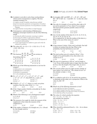 34. A student is not able to solve those word problems
which involve transposition in algebra. The best
remedial strategy is to
(1) explain concept of equality using alternate method
(2) give lot of practise questions on transposition of numbers
(3) give lot of practise questions of word problems in another
language
(4) explain him/her word problem in simple language
35. Contemporary understanding of Mathematics
Pedagogy encourages teachers to do all of the following,
except
(1) Develop the skill of systematic reasoning in students
(2) Encourage the ability to approximate solutions
(3) Introduce computation of problems before development of
conceptual understanding
(4) Create opportunities for students to guess and verify the
solutions to problems
36. The value of [( ) ] ( ) ( )[( ) ( ) ]
− ÷ × − − − − × − −
4 2 3 3 3 7 8
+ − ÷
( ) [( ) ]
4 48 6 is
(1) − 16 (2) 9
(3) − 11 (4) 13
37. The fractions
44
49
33
38
22
25
, , and
24
29
are written in
descending order as
(1)
44
49
33
38
24
29
22
25
, , , (2)
24
29
33
38
22
25
44
49
, , ,
(3)
22
25
24
29
33
38
44
49
, , , (4)
44
49
22
25
33
38
24
29
, , ,
38. Which one of the following statements is not true for
integers?
(1) Subtraction is not commutative
(2) Multiplication is associative
(3) Division is commutative
(4) 1 is the multiplicative identity
39. If x = × × ×
2 3 5 7
3 2 3 3
, y = × × ×
2 3 5 7
2 3 4 3
, and
z = × × ×
2 3 5 7
4 4 2 5
, then HCF of x y
, and z is
(1) 30 75
× (2) ( )
30 7
2 3
×
(3) ( )
15 7
3 4
× (4) ( )
30 7
3 3
×
40. If 52272 2 3 4
= × ×
p q r , where p q
, and r are prime
numbers, then the value of ( )
2p q r
+ − is
(1) 29 (2) 21 (3) 22 (4) 23
41. If the 7-digit number 134 58
x y is divisible by 72, then
the value of ( )
2x y
+ is
(1) 9 (2) 6 (3) 7 (4) 8
42. Which of the following is not a Pythagorean triplet?
(1) 13, 84, 85 (2) 7, 24, 25
(3) 8, 15, 17 (4) 11, 60, 63
43. The measure of an angle for which the measure of the
supplement is four times the measure of the
complement is
(1) 75° (2) 30° (3) 45° (4) 60°
44. If the angles, in degrees, of a triangle are x x
, 3 20
+ and
6x, the triangle must be
(1) isosceles (2) obtuse
(3) acute (4) right
45. In triangles ABC and DEF, ∠ = ∠
C F, AC DF
= , and
BC EF
= . If AB x
= −
2 1 and DE x
= −
5 4, then the value
of x is
(1) 4 (2) 1 (3) 2 (4) 3
46. One side of a triangle is 5 cm and the other side is 10
cm and its perimeter is P cm, where P is an integer.
The least and the greatest possible values of P are,
respectively.
(1) 22 and 27 (2) 19 and 29
(3) 20 and 28 (4) 21 and 29
47. Let x be the median of the data 13, 8, 15, 14, 17, 9, 14,
16, 13, 17, 14, 15, 16, 15, 14.
If 8 is replaced by 18, then the median of the data is y.
What is the sum of the values of x and y?
(1) 30 (2) 27
(3) 28 (4) 29
48. A bag contains 3 white, 2 blue and 5 red balls. One ball
is drawn at random from the bag. What is the
probability that the ball drawn is not red?
(1)
1
2
(2)
4
5
(3)
3
10
(4)
1
5
49. The total surface area of a cuboid is 194 m2
. If its
length is 8 m and breadth is 6 m, then what is its
volume (in m2
)?
(1) 224 (2) 112 (3) 126 (4) 168
50. The area of a trapezium is 105 cm2
and its height is
7 cm. If one of the parallel sides is longer than the other
by 6 cm, then the length of the longer side, (in cm) is
(1) 12 (2) 18 (3) 16 (4) 15
51. The curved surface area of a right circular cylinder of
base radius 3 cm is 94.2 cm2
. The volume (in cm3
) of
the cylinder is (take π = 3 14
. )
(1) 113.04 (2) 138.6
(3) 141.3 (4) 125.6
52. If x is added to each of 14, 12, 34 and 30, the numbers
so obtained, in this order, are in proportion. What is the
value of 12 9
x + ?
(1) 13 (2) 8
(3) 9 (4) 11
53. Which one of the following statements is true?
(1) An angle has two lines of symmetry
(2) A regular hexagon has only 4 lines of symmetry
(3) A regular polygon of 10 sides has 10 lines of symmetry
(4) A circle has no line of symmetry
54. The value of x which satisfies the equation
10 6 8 3 5 5 4
( ) ( ) ( )
x x x
+ + − = −
also satisfies the equation
(1) 5 5 2 3 5
( ) ( )
x x
− = − +
(2) 5 3 5
( )
x x
− = +
(3) 3 3 5 2 1
( )
x x
− = +
(4) 2 3 5 5 4
( ) ( )
x x
+ = − +
55. What should be subtracted from 5 13 8
y x a
− − to obtain
11 16 7
x y a
− + ?
(1) 24 21
x y a
− + (2) 6 21 15
x y a
+ +
(3) 21 5
y x a
− − (4) 21 24 15
y x a
− −
4 2019 July (CLASSVI-VIII) Solved Paper
CTET
 