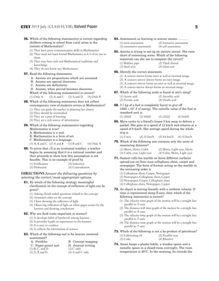 56. Which of the following statement(s) is correct regarding
children coming to school from rural areas in the
context of Mathematics?
(1) They have poor communication skills in Mathematics
(2) They need not learn formal Mathematics as it is of no use to
them
(3) They may have rich oral Mathematical traditions and
knowledge
(4) They do not know any Mathematics
57. Read the following statements
A. Axioms are propositions which are assumed.
B. Axioms are special theorems.
C. Axioms are definitions.
D. Axioms, when proved becomes theorems.
Which of the following statement(s) is correct?
(1) Only A (2) A and C (3) A and D (4) Only B
58. Which of the following statements does not reflect
contemporary view of students errors in Mathematics?
(1) They can guide the teacher in planning her classes
(2) They should be overlooked
(3) They are a part of learning
(4) They are a rich source of information
59. Which of the following statement(s) regarding
Mathematics is true?
A. Mathematics is a tool.
B. Mathematics is a form of art.
C. Mathematics is a language.
(1) A, B and C (2) A and B (3) B and C (4) Only A
60. To prove that 2 is an irrational number, a teacher
begins by assuming that it is a rational number and
then proceeds to show how this assumption is not
feasible. This is an example of proof by
(1) Verification (2) Induction
(3) Deduction (4) Contradiction
Directions Answer the following questions by
selecting the correct/most appropriate options.
61. By which of the following strategy meaningful
clarification on the concept of reflection of light can be
given?
(1) Asking closed ended questions related to the concept
(2) Animated video on the concept
(3) Chart showing the reflection of light
(4) Observing reflection of light on white paper screen by the
learners and drawing conclusions
62. Why are field visits important in science?
(1) It develops habit of hardwork among learners
(2) It provides hands on experiences to the learners
(3) It is easy to conduct
(4) It collects the information of science
63. Which of the following tool is for learner centered
assessment?
A. Portfolio B. Concept mapping
C. Paper-pencil test D. Journal writing
(1) B, C, and D (2) C only
(3) A, B and D (4) A and C only
64. Assessment as learning in science means ……… .
(1) term assessment (2) formative assessment
(3) summative assessment (4) self assessment
65. Amrita is trying to set-up an electric circuit. She runs
short of connecting wires. Which of the following
materials can she use to complete the circuit?
(1) Rubber pipe (2) Thick thread
(3) Steel wire (4) Glass rod
66. Identify the correct statement.
(1) A convex mirror forms erect as well as inverted image.
(2) A concave mirror always forms an erect image.
(3) A concave mirror forms an erect as well as inverted image.
(4) A convex mirror always forms an inverted image.
67. Which of the following acids is found in ant’s sting?
(1) Acetic acid (2) Ascorbic acid
(3) Formic acid (4) Oxalic acid
68. 3.7 kg of a fuel is completely burnt to give off
1665 108
. × J of energy. The calorific value of the fuel in
standard unit is
(1) 25000 (2) 45000 (3) 22222 (4) 61605
69. Myra cycles to a friend’s house 5 km away to deliver a
packet. She goes at a speed of 12 km/h and returns at a
speed of 8 km/h. Her average speed during the whole
trip is
(1) 5 m/s (2) 20 km/h (3) 9.6 km/h (4) 10 km/h
70. Which of the following sets contains only the units of
measuring distance?
(1) Metre, Hertz, Cubit (2) Metre, Light year, Hertz
(3) Cubit, year, Light year (4) Cubit, Metre, Light year
71. Sameer rolls his marble on three different surfaces
spread out on floor–taut cellophane sheet, carpet and
newspaper. The force of friction acting on the marble in
the increasing order is
(1) Cellophane sheet, Carpet, Newspaper
(2) Newspaper, Cellophane sheet, Carpet
(3) Newspaper, Carpet, Cellophane sheet
(4) Cellophane sheet, Newspaper, Carpet
72. An object is moving linearly with a uniform velocity. If
time is represented along X-axis, then which of the
following statements is correct?
(1) The velocity-time graph of the motion will be a straight line
parallel to X-axis.
(2) The distance-will time graph of the motion be a straight line
parallel to X-axis.
(3) The velocity-time graph of the motion will be a straight line
parallel to Y-axis.
(4) The distance-time graph of the motion will be a straight line
parallel to Y-axis.
73. Which of the following is not a by-product of petroleum?
(1) Lubricating oil (2) Paraffin wax
(3) Coke (4) Bitumen
74. Aman keeps a plastic bottle, a wooden spoon and a
metallic spoon in a closed room overnight. The room
temperature is 30°C. In the morning, he records the
5
2019 July (CLASSVI-VIII) Solved Paper
CTET
 