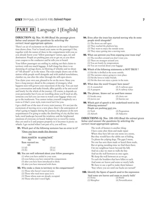 Direction (Q. Nos. 91-99) Read the passage given
below and answer the questions by selecting the
correct/most appropriate options.
There’s an air of excitement on the platform as the train’s departure
time draws close. You’ve found your name on the passenger’s list,
together with the names of these in the compartment with you; so
you already know your ‘fellow passengers’ names, ages, sex and
destination. People are pushing past you to get on, as you show
your coupon to the conductor and he tells you to board.
Your fellow passengers are settling in, staking out their claims to
territory with too much luggage. A bell clangs but there is no
slamming of carriage doors, no blowing of whistles and no shout
of “All aboard!” as in the states. The train simply draws out of the
station while people stroll alongside and with studied nonchalance,
clamber on, one after the other through the still-open doors.
You claim your own seat, pleased to be on the move. Since you
have a long journey ahead in the company of strangers, what
happens next will govern your enjoyment of the trip. You can start
up a conversation and make friends, allies quickly or he anti-social
and lonely for the whole of the journey. Of course, is depends on
your personality but if you are travelling alone you’ll need an ally,
someone you feel you can trust to watch your luggage when you
go to the washroom. You cannot isolate yourself completely on a
train so if that’s your style, train travel isn’t for you.
I get a thrill out of the start of every train journey. It’s not just the
excitement of moving on to a new place, there’s the anticipation of
what’s going to happen during the journey; the pleasure at the new
acquaintances I’m going to make; the dissolving of city skyline into
lush, rural landscape beyond the windows; and the heightened
emotions of everyone on board. Indians love to travel by trains;
they are used to it and prepare properly so it becomes in picnic on
wheels. I get excited when I am part of it, you will too.
91. Which part of the following sentence has an error in it?
“Once you have made this decision
(a)
there would be no going back”
(b) (c)
Ram warned me.
(d)
(1) (d) (2) (a)
(3) (b) (4) (c)
92. You are well informed about your fellow passengers
(1) when you have settled in your seats.
(2) even before you have entered the compartment.
(3) after you have been introduced to them.
(4) after you have interacted with them.
93. Who stake a claim to territory in the compartment?
(1) Those who haven’t reserved seats.
(2) Those who need more space in it.
(3) Those whose seats are already occupied.
(4) Those who don’t travel light.
94. Even after the train has started moving why do some
people stroll alongside?
(1) The doors are still open.
(2) They reached the platform late.
(3) They want to enjoy the outside scene.
(4) They enjoy getting into a moving train.
95. What can prevent you from enjoying your train trip?
(1) The travellers around you don’t trust you.
(2) There are strangers around you.
(3) You are lonely by temperament.
(4) You are worried about your luggage.
96. Which of the following statements is NOT TRUE ?
(1) He/she is thrilled at the scene outside.
(2) The narrator enjoys going to a new place.
(3) He/she loves to make friends.
(4) He/she does not enjoy a picnic in the train.
97. What does the word ‘Coupon’ here mean?
(1) A counterfoil (2) A railways pass
(3) A passport (4) A railway ticket
98. The phrase, ‘draws out’ as used here means
(1) breaks away (2) clears out
(3) moves out (4) hurries out
99. Which part of speech is the underlined word in the
following sentence?
People are pushing past you.
(1) Verb (2) Preposition
(3) Adverb (4) Adjective
Directions (Q. Nos. 100-105) Read the extract given
below and answer the questions by selecting the
correct/most appropriate options.
The work of hunters is another thing:
I have come after them and made repair
Where they have left not one stone on a stone,
But they would have the rabbit out of hiding,
To please the yelping dogs. The gaps I mean,
No one has seen them made or heard them made,
But at spring mending-time we find them there.
I let my neighbour know beyond the hill;
And on a day we meet to walk the line
And set the wall between us once again.
We keep the wall between us as we go.
To each the boulders that have fallen to each.
And some are loaves and some so nearly balls
We have to use a spell to make them balance:
‘Stay where you are until our backs are turned!’
100. Identify the figure of speech used in the expression
‘And some are loaves and some so nearly balls’
(1) Irony (2) Simile
(3) Metaphor (4) Personification
7
2019 July (CLASSVI-VIII) Solved Paper
CTET
Language I [English]
PART III
 