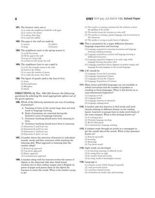 101. The hunters’ main aim is
(1) to make the neighbours build the wall again
(2) to remove the stones.
(3) to please their dogs.
(4) to catch the rabbits.
102. The gaps in the wall are made by
(1) nature (2) rabbits
(3) dogs (4) hunters
103. The neighbours meet in the spring season to
(1) to lift the stones.
(2) fill the gaps in the wall.
(3) to go on a long walk.
(4) to find out who broke the wall.
104. The neighbours have to use a spell to
(1) to fix the irregular stones in the wall.
(2) look for the rabbits.
(3) to count the number of stones.
(4) to make the stones obey them.
105. The figure of speech used in the lines 9-10 is
(1) Irony
(2) Personification
(3) Metaphor
(4) Simile
Directions (Q. Nos. 106-120) Answer the following
questions by selecting the most appropriate option out of
the given options.
106. Which of the following statements are true of teaching
of grammar?
A. Teaching of rules at the initial stage does not lend
much to language learning.
B. Rules of grammar are essential during the
formative years of language learning.
C. Grammar teaching should move from meaning to
form.
D. Grammar teaching should move from to meaning.
(1) Statements A and D are true
(2) Statements B and D are true
(3) Statements C and B are true
(4) Statements A and C are true
107. A teacher draws the attention of learners to individual
sounds, words and then sentences while teaching the
listening skill. What approach to listening does the
teacher adopt?
(1) Bottom-up approach
(2) Top-down approach
(3) Elastic approach
(4) Communicative approach
108. A teacher along with her learners writes the names of
objects in the classroom (like door, black board,
windows etc) in their mother tongue and in English on
pieces of paper and pastes them on the objects for
learners to notice the words. What is the teacher trying
to do?
(1) The teacher is creating a situation for the students to learn
the spelling of the words.
(2) The teacher wants her learners to write well.
(3) The teacher is creating a (print) language rich environment in
the classroom.
(4) The teacher is trying to teach letters of alphabet.
109. This is assumed to be a major difference between
language acquisition and learning.
(1) Language acquisition is meaning formation and language
learning is making meaning.
(2) Language acquisition is natural and language learning is
deliberate/instructed.
(3) Language acquisition happens at an early stage while
language learning takes place later.
(4) Language acquisition always happens in mother tongue and
language learning happens in the second language.
110. LAC stands for
(1) Language Across the Curriculum
(2) Language Acquisition Culture
(3) Languages Across the Cultures
(4) Language Acquisition of Content
111. Many minor and tribal languages are not available in
school curriculum and the number of speakers is
receding in those languages. What is this known as in
socio-educational linguistics?
(1) Language revival
(2) Language death
(3) Language minority in education
(4) Language endangerment
112. A teacher asks her learners to find words and word
chunks relating to different themes on the reading
lesson. Learners in groups have to make word charts of
the same category. What is this strategy known as?
(1) A writing project
(2) Thematic language teaching
(3) Word collocations
(4) Communicative language teaching
113. A student reads through an article in a newspaper to
get the overall idea of the article. What is this (practice)
known as?
(1) Bottom-up model
(2) Scanning
(3) Skimming
(4) Top-down model
114. Sight words are developed
(1) by knowing meanings of difficult words
(2) by seeing them on sight
(3) by teachers from text books
(4) by using words in meaningful contexts
115. Language is
(1) a human system which changes frequently
(2) a rule governed system
(3) a structure formed system
(4) a formation of words, rules and meanings
8 2019 July (CLASSVI-VIII) Solved Paper
CTET
 
