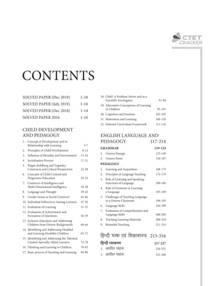 C
CRACKER
8. Teaching Learning Materials 206-210
2. An{R>V JÚm§e 228-251
4. Role of Grammar in Learning
a Language 185-189
5. Challenges of Teaching Language
in a Diverse Classroom 190-193
6. Language Skills 194-199
7. Evaluation of Comprehension and
Language Skills 200-205
{hÝXr ^mfm Ed§ {ejmemñÌ 215-316
3. An{R>V nÚm§e 252-268
{hÝXr ì¶mH$aU 217-227
9. Remedial Teaching 211-214
SOLVED PAPER 2016 1-16
SOLVED PAPER (Dec 2018) 1-14
17. Basic process of Teaching and Learning 84-90
1. Concept of Development and its
Relationship with Learning 3-7
18. Child: A Problem-Solver and as a
Scientific Investigator. 91-94
22. National Curriculum Framework 111-116
1. Learning and Acquisition 168-173
SOLVED PAPER (July 2019) 1-18
2. Unseen Poem 150-167
2. Principles of Language Teaching 174-179
4. Socialisation Process 17-21
6. Concepts of Child-Centred and
Progressive Education 29-33
8. Language and Thought 39-42
SOLVED PAPER (Dec 2019) 1-18
11. Evaluation of Learning 51-55
3. Influence of Heredity and Environment 13-16
12. Evaluation of Achievement and
Formation of Questions 56-59
19. Alternative Conceptions of Learning
in Children 95-101
5. Piaget, Kohlberg and Vygotsky:
Constructs and Critical Perspectives 22-28
21. Motivation and Learning 106-110
14. Identifying and Addressing Disabled
and Learning Disability Children 65-72
3. Role of Listening and Speaking:
Functions of Language 180-184
CHILD DEVELOPMENT
AND PEDAGOGY
7. Construct of Intelligence and
Multi-Dimensional Intelligence 34-38
16. Thinking and Learning in Children 79-83
10. Individual Differences Among Learners 47-50
20. Cognition and Emotion 102-105
2. Principles of Child Development 8-12
ENGLISH LANGUAGE AND
PEDAGOGY 117-214
GRAMMAR 119-124
13. Inclusive Education and Addressing
Children from Diverse Backgrounds 60-64
1. Unseen Passage 125-149
15. Identifying and Addressing the Talented,
Creative Specially-Abled Learners. 73-78
9. Gender Issues in Social Construct 43-46
PEDAGOGY
CONTENTS
 