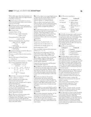 While rubber pipe, thick thread and glass rod
are insulator which offers very high resistance
to the flow of electrons.
66. (3) A concave mirror forms an erect as
well as inverted image, while a convex mirror
forms an erect image.
67. (3) Formic acid is found in ant’s sting.
The formula of formic acid is HCOOH. It is
the simplest carboxylic acid.
68. (2) given value,
Amount of fuel = 37
. kg
Produced energy = ×
1665 108
. Joules
= ×
1665 105
. kJ
Heat produced by 3.7 kg of fuel
= ×
1665 105
. kJ
Therefore, heat produced by 1 kg of fuel
=
×
1665 10
37
5
.
.
kJ
kg
=
1665000
37
= 45000 kJ/kg
Hence, the calorific value of the fuel
= 45000 kJ/kg.
69. (3) Given, distance covered by Myra to a
friend’s house, d1 5
= km
Distance covered by Myra in return journey,
d2 5
= km
Speed of Myra goes to friend’s house,
v1 12
= km/hour
Speed of Myra in return journey, v2 8
= km/h
Her average speed during whole trip,
V
d d
t t
= =
+
+
total distance
total time
1 2
1 2
or V
d d
d
v
d
v
=
+
+
=
+
+
=
× ×
+
1 2
1
1
2
2
5 5
5
12
5
8
12 8 2
12 8
V =
× ×
=
12 8 2
20
9 6
. km/h
70. (4) Cubit is an ancient unit of length
1 cubit = 4572
. cm = 0 4572
. m
Metre is the base unit of length in the
international system of units.
Light year is a unit of length used to express
astronomical distances.
1 light year = 1016
meter (approx).
A year is the orbital period of the earth
moving its orbit around the sun.
Hertz is the derived unit of frequency in the
internations system of units.
Hence, option (4) is correct.
71. (4) The force of friction acting on the
marble in the increasing order is-
Cellophane sheet, Newspaper carpet. A force
of friction is any force that opposes the
motion of an object due to the contact of the
object with other bodies.
72. (1) If an object covers equal displacements
in equal intervals of time without changing
direction, then its velocity is known as
uniform velocity, i.e. constant velocity.
When an object is moving linearly with a
uniform velocity. If time is represented along
X-axis then the velocity-time graph of the
motion will be a straight line parallel to
X-axis.
73. (3) Petroleum products are materials
derived from crude oil as it is processed in oil
refineries. These fuels include or can be
blended to give gasoline, jet fuel, diesel fuel,
heating oil, lubricating oil, paraffin wax,
bitumen etc. Hence, coke is not a by-product
of petroleum.
74. (2) Given,
Temperature of a plastic bottle = T1
Temperature of a wooden spoon = T2
Temperature of a metallic spoon = T3
Room temperature = °
30 C
Here, most likely represents the temperature
relation is T T T
1 2 3
= =
Because the room temperature (30°C) is
stable. It has no any other changes. So the
temperature of these things will be same.
75. (2) Algae can prepare their own food by
photosynthesis. Algae are chlorophyll–
bearing, simple thalloid, autotrophic and
mostly aquatic organisms.
Fungi and virus are parasites and Rizobium
are heterotrophic organisms.
76. (2) White fur, flat feet and fat under skin
are the features that helps polar bears to adapt
in extreme cold conditions. White fur helps
them blend in with the snow and ice, a layer
of fat under skin helps to prevent heat losses
to stay warm and flat feet help to walk in the
snow.
77. (2) Protein, Calcium, Vitamin-D,
Carbohydrates like lactose and other
nutrients are present in milk. Phosphorus,
potassium, magnesium and Vitamin B12
also
found in milk. Milk builds healthy bones
and repairs muscle tissue. It lacks iron and
vitamin-C.
78. (3) Iodine is a non-metal which is used to
make purple coloured solution called tincture
iodine which is applied on cuts and wounds as
an antiseptic.
79. (3) In these statements regarding ‘air’ the
statements (1), (2) and (4) are true, but
statement (3) is not true because air is present
in soil. The air in the soil is similar in
composition to that in the atmosphere with
the exception of oxygen, carbon dioxide and
water vapour.
80. (3) The correct matching is
Column A Column B
A. Liver 4. Largest gland
B. Stomach 1. Where protein
digestion starts
C. Gall
bladder
2. Where bile juice is
stored
D. Pancreas 3. Releases digestive
juice into small
intestine
81. (3) Cells of a tissue have similar structure,
this statement is true. Other statements are
wrong because cells vary in their shapes. They
can be polygonal, disc-like amoeboid,
thread-like, cuboid or irregular. Since, cells in
plants and red blood cells in humans do not
have nucleus and size of cells is not same in a
well organised organisms.
82. (2) The correct matching is
Column A Column B
A. Yeast 4. Budding
B. Potato 1. Vegetative propagation
C. Algae 3. Fragmentation
D. Fungi 2. Spore formation
83. (3) Chlorofluoro carbons (CFCs) are
responsible for depeletion of ozone layer.
CFC molecules reacts with ozone molecules
and result in formation of oxygen gas ( )
O2
and
free radicals of oxygen, which further reacts
with other ozone molecules and depletes the
ozone. They are usually used in refrigerators,
air conditioners and in manufacturing foams
and aerosol sprays.
84. (4) Typhoid, Swine-flu, Malaria, Polio are
set of communicable diseases. These diseases
are easily transmitted from one person to
another via contaminated food, water or
vectors or physical contract or sneezes, etc.
85. (2) Science is static in nature, this
statement is not true because the nature of
science is unstatic.
And, science is always tentative. (True)
Science promotes scepticism. (True)
Science is a process of constructing
knowledge. (True)
86. (4) Equity, scientific attitude, scientific
temper are developed by science, but static
mind set is not developed by science.
87. (3) The role of a science teacher should be
to provide product based teaching-learning
environment to learners. Otherwise,
encourage all learnears to frame questions of
high cognitive abilities, provide rich variety of
learning experiences to learners and guide
learners to practice to memorisation of the
creative ideas, are not right process of teaching
of a science teacher.
15
2019 July (CLASSVI-VIII) Solved Paper
CTET
 