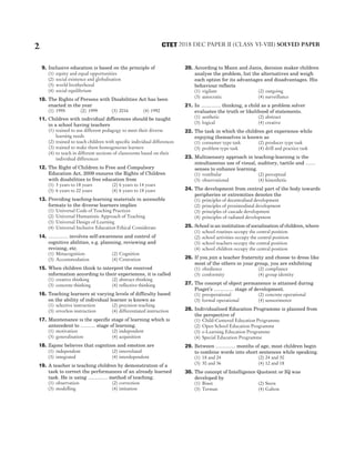 9. Inclusive education is based on the principle of
(1) equity and equal opportunities
(2) social existence and globalisation
(3) world brotherhood
(4) social equilibrium
10. The Rights of Persons with Disabilities Act has been
enacted in the year
(1) 1995 (2) 1999 (3) 2016 (4) 1992
11. Children with individual differences should be taught
in a school having teachers
(1) trained to use different pedagogy to meet their diverse
learning needs
(2) trained to teach children with specific individual differences
(3) trained to make them homogeneous learners
(4) to teach in different sections of classrooms based on their
individual differences
12. The Right of Children to Free and Compulsory
Education Act, 2009 ensures the Rights of Children
with disabilities to free education from
(1) 3 years to 18 years (2) 6 years to 14 years
(3) 6 years to 22 years (4) 6 years to 18 years
13. Providing teaching-learning materials in accessible
formats to the diverse learners implies
(1) Universal Code of Teaching Practices
(2) Universal Humanistic Approach of Teaching
(3) Universal Design of Learning
(4) Universal Inclusive Education Ethical Considerate
14. ………… involves self-awareness and control of
cognitive abilities, e.g. planning, reviewing and
revising, etc.
(1) Metacognition (2) Cognition
(3) Accommodation (4) Centration
15. When children think to interpret the received
information according to their experiences, it is called
(1) creative thinking (2) abstract thinking
(3) concrete thinking (4) reflective thinking
16. Teaching learners at varying levels of difficulty based
on the ability of individual learner is known as
(1) selective instruction (2) precision teaching
(3) errorless instruction (4) differentiated instruction
17. Maintenance is the specific stage of learning which is
antecedent to ……… stage of learning.
(1) motivation (2) independent
(3) generalisation (4) acquisition
18. Zajonc believes that cognition and emotion are
(1) independent (2) interrelated
(3) integrated (4) interdependent
19. A teacher is teaching children by demonstration of a
task to correct the performances of an already learned
task. He is using ………… method of teaching.
(1) observation (2) correction
(3) modelling (4) imitation
20. According to Mann and Janis, decision maker children
analyse the problem, list the alternatives and weigh
each option for its advantages and disadvantages. His
behaviour reflects
(1) vigilant (2) outgoing
(3) autocratic (4) surveillance
21. In ………… thinking, a child as a problem solver
evaluates the truth or likelihood of statements.
(1) aesthetic (2) abstract
(3) logical (4) creative
22. The task in which the children get experience while
enjoying themselves is known as
(1) consumer type task (2) producer type task
(3) problem type task (4) drill and practice task
23. Multisensory approach in teaching-learning is the
simultaneous use of visual, auditory, tactile and ……
senses to enhance learning.
(1) vestibular (2) perceptual
(3) observational (4) kinesthetic
24. The development from central part of the body towards
peripheries or extremities denotes the
(1) principles of decentralised development
(2) principles of proximodistal development
(3) principles of cascade development
(4) principles of radiated development
25. School is an institution of socialisation of children, where
(1) school routines occupy the central position
(2) school activities occupy the central position
(3) school teachers occupy the central position
(4) school children occupy the central position
26. If you join a teacher fraternity and choose to dress like
most of the others in your group, you are exhibiting
(1) obedience (2) compliance
(3) conformity (4) group identity
27. The concept of object permanence is attained during
Piaget’s ………… stage of development.
(1) preoperational (2) concrete operational
(3) formal operational (4) sensorimotor
28. Individualised Education Programme is planned from
the perspective of
(1) Child-Centered Education Programme
(2) Open School Education Programme
(3) e-Learning Education Programme
(4) Special Education Programme
29. Between ………… months of age, most children begin
to combine words into short sentences while speaking.
(1) 18 and 24 (2) 24 and 30
(3) 30 and 36 (4) 12 and 18
30. The concept of Intelligence Quotient or IQ was
developed by
(1) Binet (2) Stern
(3) Terman (4) Galton
2 2018 DEC PAPER II (CLASS VI-VIII) SOLVED PAPER
CTET
 