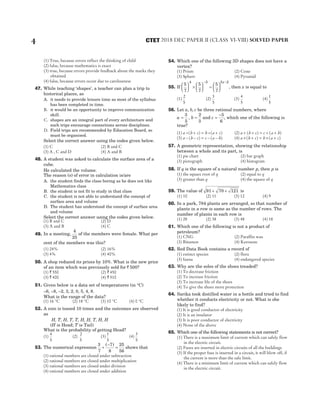 (1) True, because errors reflect the thinking of child
(2) false, because mathematics is exact
(3) true, because errors provide feedback about the marks they
obtained
(4) false, because errors occur due to carelessness
47. While teaching ‘shapes’, a teacher can plan a trip to
historical places, as
A. it needs to provide leisure time as most of the syllabus
has been completed in time.
B. it would be an opportunity to improve communication
skill.
C. shapes are an integral part of every architecture and
such trips encourage connections across disciplines.
D. Field trips are recommended by Education Board, so
must be organised.
Select the correct answer using the codes given below.
(1) C (2) B and C
(3) A , C and D (4) A and B
48. A student was asked to calculate the surface area of a
cube.
He calculated the volume.
The reason (s) of error in calculation is/are
A. the student finds the class boring as he does not like
Mathematics class
B. the student is not fit to study in that class
C. the student is not able to understand the concept of
surface area and volume
D. The student has understood the concept of surface area
and volume
Select the correct answer using the codes given below.
(1) B and C (2) D
(3) A and B (4) C
49. In a meeting,
4
25
of the members were female. What per
cent of the members was this?
(1) 24% (2) 16%
(3) 4% (4) 40%
50. A shop reduced its prices by 10%. What is the new price
of an item which was previously sold for ` 500?
(1) ` 550 (2) ` 450
(3) ` 400 (4) ` 510
51. Given below is a data set of temperatures (in °C)
–6, –8, –2, 3, 2, 0, 5, 4, 8.
What is the range of the data?
(1) 16 °C (2) 18 °C (3) 10 °C (4) 0 °C
52. A coin is tossed 10 times and the outcomes are observed
as
H, T, H, T, T, H, H, T, H, H
(H is Head; T is Tail)
What is the probability of getting Head?
(1)
4
5
(2)
2
5
(3)
1
5
(4)
3
5
53. The numerical expression
3
7
7
8
25
56
+
−
=
( )
shows that
(1) rational numbers are closed under subtraction
(2) rational numbers are closed under multiplication
(3) rational numbers are closed under division
(4) rational numbers are closed under addition
54. Which one of the following 3D shapes does not have a
vertex?
(1) Prism (2) Cone
(3) Sphere (4) Pyramid
55. If
5
7
5
7
5
7
4 3 5 2





 ×





 =






− −
x
, then x is equal to
(1)
2
5
(2)
3
5
(3)
4
5
(4)
1
5
56. Let a b c
, , be three rational numbers, where
a b
= =
3
5
2
3
, and c =
−5
6
, which one of the following is
true?
(1) a b c b a c
÷ + = ÷ +
( ) ( ) (2) a b c c a b
+ + = + +
( ) ( )
(3) a b c c a b
− − = − −
( ) ( ) (4) a b c b a c
× + = × +
( ) ( )
57. A geometric representation, showing the relationship
between a whole and its part, is
(1) pie chart (2) bar graph
(3) pictograph (4) histogram
58. If q is the square of a natural number p, then p is
(1) the square root of q (2) equal to q
(3) greater than q (4) the square of q
59. The value of 91 70 121
+ + is
(1) 10 (2) 11 (3) 12 (4) 9
60. In a park, 784 plants are arranged, so that number of
plants in a row is same as the number of rows. The
number of plants in each row is
(1) 28 (2) 38 (3) 48 (4) 18
61. Which one of the following is not a product of
petroleum?
(1) CNG (2) Paraffin wax
(3) Bitumen (4) Kerosene
62. Red Data Book contains a record of
(1) extinct species (2) flora
(3) fauna (4) endangered species
63. Why are the soles of the shoes treaded?
(1) To decrease friction
(2) To increase friction
(3) To increase life of the shoes
(4) To give the shoes more protection
64. Sarika took distilled water in a bottle and tried to find
whether it conducts electricity or not. What is she
likely to find?
(1) It is good conductor of electricity
(2) It is an insulator
(3) It is poor conductor of electricity
(4) None of the above
65. Which one of the following statements is not correct?
(1) There is a maximum limit of current which can safely flow
in the electric circuit.
(2) Fuses are inserted in electric circuits of all the buildings
(3) If the proper fuse is inserted in a circuit, it will blow off, if
the current is more than the safe limit.
(4) There is a minimum limit of current which can safely flow
in the electric circuit.
4 2018 DEC PAPER II (CLASS VI-VIII) SOLVED PAPER
CTET
 