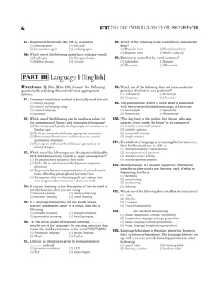 87. Magnesium hydroxide (Mg (OH)2) is used as
(1) reducing agent (2) anti-acid
(3) fermentation agent (4) oxidising agent
88. Which one of the following gases burn with pop sound?
(1) Hydrogen (2) Nitrogen dioxide
(3) Sulphur dioxide (4) Oxygen
89. Which of the following is/are example(s)of non-contact
force?
(1) Muscular force (2) Gravitation force
(3) Magnetic force (4) Both (1) and (2)
90. Diabetes is controlled by which hormone?
(1) Adrenaline (2) Insulin
(3) Thymosin (4) Thyroxine
Directions (Q. Nos. 91 to 105) Answer the following
questions by selecting the correct/most appropriate
options.
91. Grammar-translation method is basically used to teach
(1) foreign language
(2) rules of any language usage
(3) classical language
(4) grammar
92. Which one of the following can be used as a rubric for
the assessment of fluency and coherence of language?
(1) Can initiate and logically develop simple conversation on a
familiar topic
(2) Is always comprehensible, uses appropriate intonation
(3) Demonstrates hesitation to find words or use correct
grammatical structures
(4) Can express with some flexibility and appropriacy on
variety of topics
93. Which one of the following is not the objective defined by
NCF-2005 for teaching English at upper primary level?
(1) To use dictionary suitable to their needs
(2) To be able to articulate individual/personal responses
effectively
(3) To promote learners’ conceptualisation of printed texts in
terms of heading, paragraph and horizontal lines
(4) To negotiate their own learning goals and evaluate their
own progress; edit, revise, review their own work
94. If you are listening to the description of how to reach a
specific location, then you are doing
(1) focused listening (2) intensive listening
(3) extensive listening (4) casual listening
95. If a language teacher has put the words ‘school,
teacher, headmaster, peon’ in a group, then she is
following
(1) semantic grouping (2) phonetic grouping
(3) grammatical grouping (4) lexical grouping
96. ‘‘At the initial stages of language learning, …………
may be one of the languages for learning activities that
create the child’s awareness to the world’’ (NCF-2005)
(1) Vernacular language (2) Second language
(3) Hindi (4) English
97. Little or no attention is given to pronunciation in
………… method.
(1) grammar-translation (2) CLT
(3) SLT (4) audio-lingual
98. Which one of the following does not come under the
principle of selection and gradation?
(1) Availability (2) Coverage
(3) Frequency (4) Accuracy
99. The phenomenon, where a single word is associated
with two or several related meanings, is known as
(1) homograph (2) polysemy
(3) homonymy (4) homonyms
100. ‘‘The dog lived in the garden, but the cat, who was
smarter, lived inside the house’’ is an example of
(1) complex compound sentence
(2) complex sentence
(3) compound sentence
(4) simple sentence
101. If a student of language is cramming his/her answers,
then he/she would not be able to
(1) attempt vocabulary-based exercise
(2) attempt structural questions
(3) attempt creative writing
(4) attempt question answers
102. During reading, if a student is piercing information
together as they read a text keeping track of what is
happening, he/she is
(1) skimming
(2) paraphrasing
(3) synthesizing
(4) inferring
103. Which one of the following does not affect the intonation?
(1) Tone
(2) Rhythm
(3) Loudness
(4) Voice/Pronunciation
104. ………… are involved in thinking.
(1) Image, imagination, concept, proposition
(2) Imagination, language, concept, proposition
(3) Image, language, concept, proposition
(4) Image, language, imagination, proposition
105. Language laboratory is the place where the learners
have to listen on headphone. The language labs are set
up with a view to provide listening activities in order
to develop
(1) speech habit (2) criticising habit
(3) listening activities (4) analysis habit
6 2018 DEC PAPER II (CLASS VI-VIII) SOLVED PAPER
CTET
Language I [English]
PART III
 