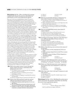 Directions (Q. Nos. 106 to 114) Read the passage
carefully and answer the questions that follow by
selecting the correct/most appropriate options.
Born out of the forces of globalisation, India’s IT sector is
undertaking some globalisation of its own. In search of new
sources of rapid growth, the country’s outsourcing giants are
aggressively expanding beyond their usual stomping grounds into
the developing world; setting up programming centres, chasing
new clients and hiring local talent. Through geographic
diversification, Indian companies hope to regain some momentum
after the recession. This shift is being driven by a global economy
in which the US is no longer the undisputed engine of growth.
India’s IT powers rose to prominence largely on the decisions
made by American executives, who were quick to capitalise on the
cost savings to be gained by outsourcing noncore operations, such
as systems programming and call centres, to specialists overseas.
Revenues in India’s IT sector surged from $4 billion in 1998 to $59
billion last fiscal, but with the recession NASSCOM forecasts that
the growth rate of India’s exports of IT and other business services
to the US and Europe will drop to at most 7% in the current fiscal
year, down from 16% last years and 29% in 2007-08.
Factors other than the crisis are driving India’s IT firms into the
emerging world. Although the US still accounts for 60% of the
export revenue of India’s IT sector, emerging markets are growing
faster. Tapping these more dynamic economies won’t be easy,
however. The goal of Indian IT firms for the past 30 years has
been to woo clients outside India and transfer as much of the
actual work as possible back home, where lower wages for highly
skilled programmers allowed them to offer significant cost
savings. With costs in other emerging economies equally low,
Indian firms can’t compete on price alone.
To adapt, Indian companies which are relatively unknown in these
emerging nations are establishing major local operations around
the world, in the process hiring thousands of local operations
around the world, in the process hiring thousands of locals.
Cultural conflicts arise at times while training new recruits. In
addition, IT firms also have to work extra hard to woo business
from emerging-market companies still unaccustomed to the
concept of outsourcing. If successful, the future of India’s
outsourcing sector could prove as bright as its past.
106. What is the author trying to convey through the
phrase ‘‘India’s IT sector is undertaking some
globalisation of its own’’?
(1) The Indian IT sector is competing with other emerging
nations for American business
(2) The Indian IT sector is considering outsourcing to
developing economies
(3) Indian IT firms are engaging in expanding their presence
internationally
(4) India has usurped America’s position as the leader in IT
107. Which of the following factors made the services
offered by the Indian IT attractive to the US?
A. Indian IT companies had expertise in rare core
operations.
B. The US lacked the necessary infrastructure and
personnel to handle mass call centre operations.
C. Inability of other equally cost-efficient developing
countries to comply with their strict policies.
(1) Only A (2) Only A and B
(3) Only C (4) None
108. What has caused Indian IT firms to change the way
they conduct business in developing countries?
(1) The demands of these markets are different from those of
India’s traditional customers
(2) Wages demanded by local workers are far higher than what
they pay their Indian employees
(3) Stringent laws which are not conducive to outsourcing
(4) The volume of work being awarded cannot be handled by
Indian firms
109. What do the NASSCOM statistics about India IT
exports indicate?
(1) Indian IT firms charge exorbitantly for their services
(2) India has lost out to other emerging IT hubs
(3) The Indian IT sector should undergo restructuring
(4) Drop in demand for IT services by Europe and the US
110. According to the passage, which one of the following is
not a difficulty that Indian IT firms will face in
emerging markets?
(1) Local IT services are equally cost-effective
(2) The US is their preferred outsourcing destination
(3) Conflicts arising during the training of local talent
(4) Mindset resistant to outsourcing
111. Which of the following is/are not true in the context of
the passage?
A. The recession severely impacted the US but not
India.
B. India is trying to depend less on the US as a source
of growth.
C. The future success of Indian IT firms depends on
emerging markets.
(1) Only B and C (2) Only A
(3) Only B (4) All A, B, and C
112. Which one of the following words is most similar in
meaning to the word ‘chasing’ as used in the passage?
(1) Harassing (2) Pestering (3) Pursuing (4) Running
113. Which one of the following words is most opposite to
the meaning of the word ‘undisputed’ as used in the
passage?
(1) Doubtful (2) Deprived
(3) Emphasised (4) Challenging
114. Other than crisis, what is driving IT companies to seek
other options?
(1) Emerging markets
(2) The US makes more than 60% of India’s export revenue
(3) None of the above
(4) Both (1) and (2)
Directions (Q. Nos. 115 to 120) Read the extract given
below and answer the questions that follow by selecting
the correct/most appropriate options.
Break, Break, Break,
On thy cold gray stones, O Sea !
And I would that my tongue could utter
7
2018 DEC PAPER II (CLASS VI-VIII) SOLVED PAPER
CTET
 