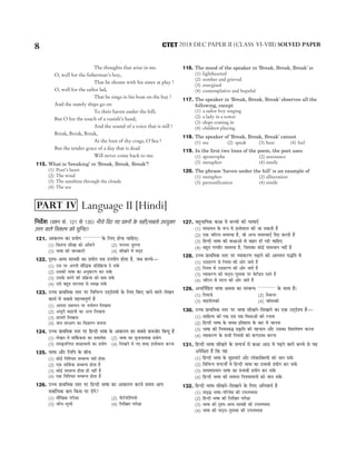 The thoughts that arise in me.
O, well for the fisherman’s boy,
That he shouts with his sister at play !
O, well for the sailor lad,
That he sings in his boat on the bay !
And the stately ships go on
To their haven under the hill;
But O for the touch of a vanish’s hand,
And the sound of a voice that is still !
Break, Break, Break,
At the foot of thy crags, O Sea !
But the tender grace of a day that is dead
Will never come back to me.
115. What is ‘breaking’ in ‘Break, Break, Break’?
(1) Poet’s heart
(2) The wind
(3) The sunshine through the clouds
(4) The sea
116. The mood of the speaker in ‘Break, Break, Break’ is
(1) lighthearted
(2) somber and grieved
(3) energised
(4) contemplative and hopeful
117. The speaker in ‘Break, Break, Break’ observes all the
following, except
(1) a sailor boy singing
(2) a lady in a tower
(3) ships coming in
(4) children playing
118. The speaker of ‘Break, Break, Break’ cannot
(1) see (2) speak (3) hear (4) feel
119. In the first two lines of the poem, the poet uses
(1) apostrophe (2) assonance
(3) metaphor (4) simile
120. The phrase ‘haven under the hill’ is an example of
(1) metaphor (2) alliteration
(3) personification (4) simile
efveoxMe (ØeMve meb. 121 mes 135) veerÛes efoS ieS ØeMveeW kesâ mener/meyemes GheÙegkeäle
Gòej Jeeues efJekeâuhe keâes ÛegefveS~
121. Deekeâueve keâe ØeÙeesie ............. kesâ efueS nesvee ÛeeefnS~
(1) efkeâlevee meerKee keâes DeeBkeâves (2) hejmhej leguevee
(3) Yee<ee keâer peevekeâejer (4) meerKeves ceW ceodo
122. ÂMÙe-ßeJÙe meece«eer keâe ØeÙeesie leye GheÙeesie neslee nw, peye yeÛÛes—
(1) Gme hej Deheveer yeewefækeâ Øeefleef›eâÙee os mekeWâ
(2) Gmekeâer Yee<ee keâe DevegkeâjCe keâj mekeWâ
(3) Gmekesâ yeveves keâer Øeef›eâÙee keâes yelee mekeWâ
(4) Gmes yengle mejuelee mes mecePe mekeWâ
123. GÛÛe ØeeLeefcekeâ mlej hej efJeefYevve GodosMÙeeW kesâ efueS efkeâS peeves Jeeues uesKeve
keâeÙe& ceW meyemes cenòJehetCe& nw
(1) Deeheoe ØeyevOeve hej mueesieve efueKevee
(2) DeOetjer keâneveer keâe Devle efueKevee
(3) [eÙejer efueKevee
(4) peue mebj#eCe keâe efJe%eeheve yeveevee
124. GÛÛe ØeeLeefcekeâ mlej hej efnvoer Yee<ee kesâ Deekeâueve keâe meyemes keâcepeesj efyevog nw
(1) uesKeve ceW leee|keâkeâlee keâe meceeJesMe (2) Yee<ee keâe me=peveelcekeâ ØeÙeesie
(3) mebmke=âleefve<" MeyoeJeueer keâe ØeÙeesie (4) efueKeves ceW veS Meyo Fmlesceeue keâjvee
125. Yee<ee Deewj efueefhe kesâ yeerÛe
(1) keâesF& efveefMÛele mecyevOe veneR neslee
(2) Skeâ leeefke&âkeâ mecyevOe neslee nw
(3) keâesF& mecyevOe neslee ner veneR nw
(4) Skeâ efveefMÛele mecyevOe neslee nw
126. GÛÛe ØeeLeefcekeâ mlej hej efnvoer Yee<ee keâe Deekeâueve keâjles meceÙe Deehe
meJee&efOekeâ yeue efkeâme hej oWies?
(1) ceewefKekeâ hejer#ee (2) heesš&heâesefueÙees
(3) peeBÛe-metÛeer (4) efueefKele hejer#ee
127. yengYeeef<ekeâ keâ#ee ceW yeÛÛeeW keâer Yee<eeSB
(1) mebmeeOeve kesâ ™he ceW Fmlesceeue keâer pee mekeâleer nQ
(2) Skeâ peefšue mecemÙee nw, pees DevÙe mecemÙeeSB hewoe keâjleer nQ
(3) efnvoer Yee<ee keâer keâ#eeDeeW mes yeenj ner jner ÛeeefnS
(4) yengle iecYeerj mecemÙee nw, efpemekeâe keâesF& meceeOeeve veneR nw
128. GÛÛe ØeeLeefcekeâ mlej hej JÙeekeâjCe heÌ{eves keâer Deeieceve heæefle ceW
(1) GoenjCe mes efveÙece keâer Deesj peeles nQ
(2) efveÙece mes GoenjCe keâer Deesj peeles nQ
(3) JÙeekeâjCe keâer hee"dÙe-hegmlekeâ hej kesâefvõle jnles nQ
(4) peefšue mes mejue keâer Deesj peeles nQ
129. Devlee|veefnle Yee<ee #ecelee keâe mecyevOe ............. kesâ meeLe nw~
(1) efheÙeepes (2) efmkeâvej
(3) JeeFieeslmkeâer (4) Ûee@cemkeâer
130. GÛÛe ØeeLeefcekeâ mlej hej Yee<ee meerKeves-efmeKeeves keâe Skeâ GodosMÙe nw—
(1) meeefnlÙe keâer ieÅe SJeb heÅe efJeOeeDeeW keâer jÛevee
(2) efnvoer Yee<ee kesâ mece«e Fefleneme kesâ yeej ceW peevevee
(3) Yee<ee keâer efveÙeceyeæ Øeke=âefle keâer henÛeeve Deewj Gmekeâe efJeMues<eCe keâjvee
(4) JÙeekeâjCe kesâ meYeer efveÙeceeW keâes keâC"mLe keâjvee
131. efnvoer Yee<ee meerKeves kesâ mevoYe& ceW keâ#ee Dee" ceW heÌ{ves Jeeues yeÛÛes mes Ùen
Dehesef#ele nw efkeâ Jen
(1) eqnvoer Yee<ee kesâ cegneJejeW Deewj ueeskeâeefkeäleÙeeW keâes peeve mekesâ
(2) efJeefYevve mevoYeeX ceW efnvoer Yee<ee keâe ØeYeeJeer ØeÙeesie keâj mekesâ
(3) lelmeceØeOeeve Yee<ee keâe ØeYeeJeer ØeÙeesie keâj mekesâ
(4) efnvoer Yee<ee keâer mecemle efveÙeceeJeueer keâes peeve mekesâ
132. efnvoer Yee<ee meerKeves-efmeKeeves kesâ efueS DeefveJeeÙe& nw
(1) mece=æ Yee<ee-heefjJesMe keâer GheueyOelee
(2) efnvoer Yee<ee keâer efueefKele hejer#ee
(3) Yee<ee keâer ÂMÙe-ßeJÙe meece«eer keâer GheueyOelee
(4) Yee<ee keâer hee"dÙe-hegmlekeâ keâer GheueyOelee
8 2018 DEC PAPER II (CLASS VI-VIII) SOLVED PAPER
CTET
Language II [Hindi]
PART IV
 