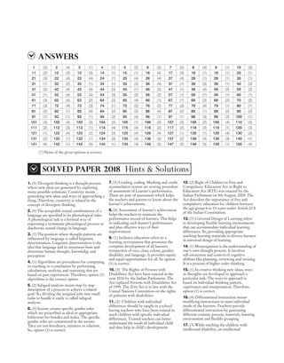 ANSWERS
1. (3) Divergent thinking is a thought process
where new ideas are generated by exploring
many possible solutions. Creativity means
generating new ideas and ways of approaching a
thing. Therefore, creativity is related to the
concept of divergent thinking.
2. (4) The acceptable sound combinations of a
language are specified in its phonological rules.
A phonological rule is a formeal way of
expressing a systematic phonological process or
diachronic sound change in language.
3. (1) The position where thought patterns are
influenced by language is called linguistic
determination. Linguistic determination is the
idea that language and its structures limit and
determine human thought, knowledge and
perception.
4. (1) Algorithms are procedures for computing
or reaching to a conclusion by performing
calculations, analysis, and reasoning that are
based on past experiences. Therefore, option (1)
algorithms is the correct option.
5. (2) Subgoal analysis means step by step
description of a process to achieve a related
goal. So, dividing the assigned jobs into small
tasks to handle it easily is called subgoal
analysis.
6. (3) Society creates specific gender roles
which are prescribed as ideal or appropriate
behaviour for females and males. The specific
gender roles are constructed in the society.
They are not hereditary, intuitive or inherent.
So, option (3) is correct.
7. (3) Grading, coding. Marking and credit
accumulation system are scoring procedure
of assessment of Learner’s performance.
These are part of assessment which helps
the teachers and parents to know about the
learner’s achievements.
8. (4) Assessment of learner’s achievement
helps the teachers to maintain the
performance record of learners. This helps
in indicating each learner’s performance
and plan effective ways of their
improvement.
9. (1) Inclusive education refers to a
learning environment that promotes the
complete development of all learners
irrespective of race, class, colour, gender,
disability and language. It provides equity
and equal opportunities for all. So option
(1) is correct.
10. (3) The Rights of Persons with
Disabilities Act have been enacted in the
year 2016 by the Indian Parliament. The
Act replaced Persons with Disabilities Act
of 1995. The 2016 Act is in line with the
United Nations Convention on the rights
of pelesons with disabilities.
11. (2) Children with individual
differences should be taught in a school
having teachers who have been trained to
teach children with specific individual
differences. Trained teachers can better
understand the needs of individual child
and thus help in child’s development.
12. (2) Right of Children to Free and
Compulsory Education Act or Right to
Education Act (RTE) was enacted by the
Indian Parliament on 4th August, 2009. The
Act describes the importance of free and
compulsory education for children between
the age group 6 to 14 years under Article 21A
of the Indian Constitution.
13. (3) Universal Design of Learning refers
to developing flexible learning environments
that can accommodate individual learning
differences. So, providing appropriate
teaching-learning materials to diverse learners
in universal design of learning.
14. (1) Metacognition is the understanding of
one’s own thought process. It involves
self-awareness and control of cognitive
abilities like planning, reviewing and revising.
It is a process of higher order thinking.
15. (1) In creative thinking new ideas, ways
or thoughts are developed to approach a
particular task. The ways to approach is
based on individual thinking pattern,
experiences and interpretation. Therefore,
option (1) is correct.
16. (4) Differentiated instruction means
modifying instructions to meet individual
needs of the learners. Teachers provide
differentiated instruction by generating
different content, process, materials, learning
environment and flexible grouping.
17. (3) While teaching the children with
intellectual disability, an intellectual
10 2018 DEC PAPER II (CLASS VI-VIII) SOLVED PAPER
CTET
1 (3) 2 (4) 3 (1) 4 (1) 5 (2) 6 (3) 7 (3) 8 (4) 9 (1) 10 (3)
11 (2) 12 (2) 13 (3) 14 (1) 15 (1) 16 (4) 17 (3) 18 (1) 19 (1) 20 (1)
21 (3) 22 (4) 23 (4) 24 (1) 25 (4) 26 (4) 27 (4) 28 (1) 29 (1) 30 (1)
31 (1) 32 (2) 33 (1) 34 (1) 35 (3) 36 (4) 37 (1) 38 (3) 39 (1) 40 (3)
41 (2) 42 (4) 43 (4) 44 (3) 45 (1) 46 (3) 47 (1) 48 (4) 49 (2) 50 (2)
51 (1) 52 (4) 53 (4) 54 (3) 55 (2) 56 (2) 57 (1) 58 (1) 59 (1) 60 (1)
61 (3) 62 (4) 63 (2) 64 (3) 65 (4) 66 (1) 67 (1) 68 (3) 69 (2) 70 (2)
71 (3) 72 (4) 73 (3) 74 (1) 75 (2) 76 (2) 77 (3) 78 (4) 79 (1) 80 (1)
81 (2) 82 (1) 83 (4) 84 (2) 85 (2) 86 (4) 87 (2) 88 (1) 89 (2) 90 (2)
91 (1) 92 (1) 93 (1) 94 (3) 95 (4) 96 (1) 97 (1) 98 (3) 99 (2) 100 (1)
101 (3) 102 (4) 103 (3) 104 (3) 105 (1) 106 (3) 107 (3) 108 (2) 109 (4) 110 (3)
111 (2) 112 (3) 113 (1) 114 (4) 115 (4) 116 (2) 117 (2) 118 (3) 119 (1) 120 (3)
121 (1) 122 (4) 123 (2) 124 (3) 125 (4) 126 (4) 127 (1) 128 (1) 129 (4) 130 (3)
131 (2) 132 (1) 133 (1) 134 (3) 135 (4) 136 (3) 137 (2) 138 (4) 139 (3) 140 (1)
141 (4) 142 (1) 143 (4) 144 (1) 145 (4) 146 (3) 147 (2) 148 (3) 149 (1) 150 (4)
(*) None of the given options is correct.
sOLVED PAPER 2018 Hints & Solutions
 