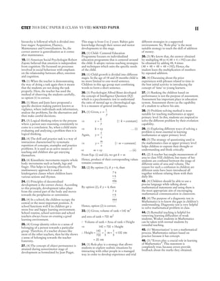 hierarchy is followed which is divided into
four stages: Acquisition, Fluency,
Maintenance and Generalisation. So, the
correct answer is generalisation as it comes
after maintenance.
18. (1) American Social Psychologist Robert
Zajonc believed that emotion is independent
from cognition. He focussed on processes
involved in social behaviour with emphasis
on the relationship between affect, emotion
and cognition.
19. (1) When the teacher is demonstrating
the way of doing a task again then it means
that the students are not doing the task
properly. Here, the teacher has used the
method of observing the students carefully,
so option (1) is correct.
20. (1) Mann and Janis have propound a
specific decision making pattern known as
vigilance, where individuals seek information,
analyse the problems, list the alternatives and
then make careful decisions.
21. (3) Logical thinking refers to the process
where a person uses reasoning consistently to
come to a conclusion. So, when a child starts
evaluating and analysing a problem then it is
logical thinking.
22. (4) The drill and practice task is a way of
instruction characterised by systematic
repetition of concepts, examples and practice
problems. It is used as an active means of
teaching and children also get enjoying
themselves.
23. (4) Kinesthetic movements require whole
body movements such as hands, legs and
finger. This helps in learning effectively. The
multisensory approach is used in
kindergarten classes where children learn
various actions and rhymes.
24. (1) Principles of decentralised
development is the correct choice. According
to this principle, development takes place
from the central part of the body and moves
towards the peripheries or extremities.
25. (4) In a school, the children occupy the
central or the most important position. A
school functions well if its children get a
stress free and happy learning environment.
School routine, school activities and school
teachers always focus on creating a good
learning environment.
26. (4) Group identity refers to a sense of
belonging of a person towards a particular
group. Therefore, if a teacher dresses like
most of the other teachers, then he/she shows
a sense of belonging towards the teacher
fraternity.
27. (4) The concept of object permanence is
attained during sensorimotor stage of
development as formulated by Jean Piaget.
This stage is from 0 to 2 years. Babies gain
knowledge through their senses and motor
developments in this stage.
28. (1) Child- Centered Education
Programme focuses on individualised
education programme that is centered around
the child. It adopts various teaching strategies
and techniques which suits the specific needs
of the child.
29. (1) Child growth is divided into different
stages. In the age of 18 and 24 months child is
no more limited to one-word sentence.
Children in this age group start combining
words to form a short sentence.
30. (1) Psychologist Alfred Binet developed
the concept of Intelligence Quotient (IQ)
which is a psychometric test to understand
the ratio of mental age to chronological age.
It is a measure of general intelligence.
31. (1) Given, x
y
∝
1
⇒ x
k
y
= [Q k = constant]
⇒ k xy
= … (i)
Again, y
x
∝
1
⇒ y
m
x
= [Q m = constant]
⇒ m xy
= … (ii)
From Eqs. (i) and (ii), we get k m
=
Hence, product of their corresponding values
remains constant.
32. (2) By option (1), if y = 6, than
7 6
6
456
×
By option (2), if y = 4, then
7 4
6
444
×
Hence, option (2) is correct.
33. (1) Given, volume of tank =140 3
m
and area of tank = 700 2
m
Q Volume of tank = Area of tank × Height
⇒ 140 700
= × Height
∴ Height = =
140
700
1
5
m = ×
1
5
100 cm
= 20 cm
34. (1) Role play is a strategy that allows
students to explore realistic situations by
interacting with other people in a managed
way in order to develop experience and trial
different strategies in a supported
environment. So, ‘Role-play’ is the most
suitable strategy to teach the skill of addition
of money.
35. (3) We know that, the answer obtained
by multipling 48 to 4 ( )
48 4 192
× = can also
be obtained by adding 48, 4 times
( )
48 48 48 48 192
+ + + = . Hence, the
student learn the multiplication of numbers
by repeated addition.
36. (4) Discussing about the prior
experiences with phrases related to time in
the best initial activity in introducing the
concept of ‘time’ to young learners.
37. (1) Ranking the children based on
performance is not the purpose of assessment.
Assessment has important place in education
system. Assessment shows us the capability
of a student to achieve his aim.
38. (3) Problem-solving method is most
suitable for teaching mathematics at upper
primary level. In this, students are inspired to
solve the different problem by their evolution
capability.
39. (1) Exploring different ways of solving a
problem is most essential in learning
mathematics at upper primary level.
40. (3) The strategy of questioning used in
the mathematics class at upper primary level
helps children to express their thought or
understanding and think critically.
41. (2) A teacher has taught measurement of
area to class VIII children, but many of her
students are confused between the usage of
different units of area and volume. The
reason for such a confusion in children are
different units have been introduced all
together without relating them with their
daily life.
42. (4) Children should be able to use a
precise language while talking about
mathematical statements and using them is
the most appropriate aim of encouraging
mathematical communication in classroom.
43. (4) The purpose of a diagnostic test in
Mathematics is to know the gaps in children’s
understanding. Diagnostic test is very helpful
to solve mathematical problem in class.
44. (3) Remedial teaching is helpful for
removing learning difficulties of weak
students. Weaker students in Mathematics
can be taken with normal students by
remedial teaching.
45. (1) ‘Memorisation’ is not a mathematical
process. Mathematics subject based on
practice because it has concept.
46. (3) “Errors play a crucial role in learning
of Mathematics”. This statement is
completely true, because errors provide
feedback about the marks they obtained.
11
2018 DEC PAPER II (CLASS VI-VIII) SOLVED PAPER
CTET
 
