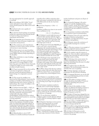 the most appropriate for scientific approach
to teaching.
72. (4) According to NCF-2005, “Good
science education is true to life”, means
science should prepare the child to the world
of work.
73. (3) Hard work is not a quality of
scientific attitude.
74. (1) Activity-based teaching core premises
include the requirement that learning should
be based on doing some hands-on
experiments and activities.
75. (2) An important aim of learning science
to imbibe the value of honesty, integrity and
cooperation among learner.
76. (2) The continuous and comprehensive
evaluation in science means routine activities
and exercises to assess learning.
77. (3) Observation is not step of problem
solving approach. The term problem solving
means slightly different things depending on
the discipline.
78. (4) Map similarities is a step of analogy
strategy in science.
79. (1) Anaconda is the largest and longest
snake species. It’s average length is 17 feet.
Some may grow even 30 feet. Green Anaconda
is largest by weight. It is non-venous snake
prevelent in South America.
80. (1) Yoga is practiced all over the world as
it has been recognised to enhance the
physical, mental and spiritual abilities of
human beings. It is originated in ancient
India.
81. (2) The vaccine for smallpox was
discovered by Edward Jenner. It prevents the
incidence of smallpox. Edward Jenner was a
English physician and is known as father of
Immunology. The vaccine of smallpox is the
first vaccine of the world.
82. (1) Sodium benzoate ( )
NaC H O
7 5
+ 2 is
used as food preservative. They prevent
spoilage of food due to the microbial growth.
The most commonly used preservatives
include table salt, sugar, sodium
metabisulphate. Food preservatives reduces
the rate of biochemical reaction (i.e. occurring
in living organisms).
83. (4) Yeast is a unicellular fungus which is
used for the production of alcohol on large
scale. It is mixed with sugar/malt solution. It
brings about fermentation of sugar solution
anaerobically and sugar solution is converted
into carbon dioxide, alcohol and small amount
of energy is produced in the form of ATP
molecules.
84. (2) Mitochondria is a site of ATP
synthesis. It is double membrane bound cell
organelle where cellular respiration takes
place and energy is produced in the form of
ATP. Ribosomes are the site of protein
synthesis.
85. (2) Given, frequency = 2 Hz = 2
oscillations
Pendulum oscillates two times in one second.
Then, oscillations in 16s
= ×
16 2 = 32 oscillations
86. (4) Sodium is stored under kerosene oil
to prevent their reaction with the oxygen,
moisture and carbon dioxide of air. They are
so reactive that they react vigorously with
oxygen. They catch fire and start burning
when kept open in the air.
87. (2) Magnesium hydroxide[ ]
Mg(OH)2 is
used as anti-acid or antacid. During
indigestion, the stomach produces too much
acid and this causes pain and irritation. To get
rid of this pain, people use bases called
anti-acids or antacids such as magnesium
hydroxide[ ]
(Mg(OH)2 or milk of magnesia.
These antacids neutralise the excess acid.
88. (1) Hydrogen reacts vigorously in air.
The pop sound comes from the small
explosion formed by the burning of
hydrogen with oxygen. Non-metals generally
do not react with acids but metals react with
acids and produce hydrogen gas that burns
with a ‘pop’ sound.
89. (2) When objects feels the force without
being in contact with each other that force is
called non-contact force, e.g. gravitational
force, nuclear force, electromagnetic force,
etc.
90. (2) Diabetes is controlled by insulin
hormone. It is secreted by β cells of pancreas.
It keeps the blood sugar level at normal level
by converting excess sugar into glycogen in
livers.
91. (1) Grammar-translation method is
basically used to teach foreign languages.
92. (1) ‘Can initiate and logically develop
simple conversation a familiar topic’ can be
used as a rubric for the assessment of fluency
and coherence of language.
93. (1) To use dictionary suitable to
children’s needs is not the objective defined
by NCF 2005 for teaching English at upper
primary level.
94. (3) Extensive listening is correct answer.
Extensive listening focuses on overall
understanding and helps students to
understand spoken language in real-world
contexts.
95. (4) Lexical grouping is the correct
answer. A lexical set is a group of words with
the same topic, function or form. School,
teacher, headmaster and peon are all part of
one group.
96. (1) Vernacular language is the native
language of a specific population living
within a country. As per NCF 2005, a child’s
mother tongue or local language should be
considered as the best medium of instruction
in initial stages.
97. (1) In grammar-translation method little
or no attention is given to pronunciation.
98. (3) Frequency does not come under the
principle of selection and gradation.
Availability, coverage and accuracy are part
of selection and gradation.
99. (2) Polysemy means the coexistence of
many possible meanings for a word or
phrase.
100. (1) The given sentence is an example of
complex compound sentence with two
independent clauses and one dependent clause.
101. (3) If a student crams the answers, it
suggests he / she is not able to understand the
language, then obviously he will not be able
to attempt creative writing.
102. (4) Inferring is the correct answer. In
reading comprehension, when we try to
figure out something from the text, it is called
Inferring information.
103. (3) Loudness does not affect the
intonation. The word intonation means rise
and fall of the voice in speaking.
104. (3) Image, language, concept and
proposition are all involved in thinking.
105. (1) Language laboratory are set up with
a view to provide listening activities in order
to develop speech habit.
106. (3) The author is trying to convey
through this phrase that Indian IT firms are
engaging in expanding their presence
internationally.
107. (3) Only (3) the inability of other
equally cost efficient developing countries to
comply with American company’s strict
policies made the services offered by the
Indian IT attractive to the US.
108. (2) India’s IT firms have changed the way
they conduct business in developing countries as
wages demanded by local workers are far higher
than what they pay their Indian employees.
109. (4) According to NASSCOM Statistics,
there has been a drop in demand for IT
services in Europe and the US.
110. (3) Conflicts arising during the training
of local talent is not a difficulty that Indian IT
firms will face in emerging markets.
111. (2) Only (A) Recession severely
impacted US but not India is not true in
context of the passage.
13
2018 DEC PAPER II (CLASS VI-VIII) SOLVED PAPER
CTET
 