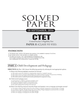Directions (Q. Nos. 1-30) Answer the following questions by selecting the most appropriate options.
1. Which of the following highlights assessment for learning?
(1) The teacher assesses the students by comparing their responses to ‘standard’ responses
(2) The teacher assesses conceptual understanding of the students besides focussing on the processes of thinking
(3) The teacher assesses the students based on the information given in the textbooks
(4) The teacher assesses a student based on his/her performance in comparison to others
2. ‘Child-centred’ pedagogy means
(1) giving primacy to children’s experiences and their voices
(2) the teacher dictating the children what should be done
(3) enabling the children to follow prescribed information
(4) the teacher leading all the learning in the classroom
3. Which of the following statements describes Piaget and Vygotsky’s views on language and thought correctly?
(1) According to Piaget, thought emerges first and according to Vygotsky, language has a profound effect on thought
(2) According to Vygotsky, thought emerges first and according to Piaget, language has a profound effect on thought
(3) Both view thought as emerging from the child’s language
(4) Both view language as emerging from the child’s thought
SOLVED PAPER 2016 01
Child Development and Pedagogy
PART I
SOLVED
PAPER
1.
2.
3.
18 SEPTEMBER, 2016
This Question paper consists of 150 objective type questions, to be completed in maximum 2 hrs 30 min.
Each question carries 1 mark and there is no negative marking.
This paper has five parts : Part I Child Development & Pedagogy (Q. 1-30),
Part II English (Language I) (Q. 31-60), Part III Hindi (Language II) (Q. 61-90),
Part IV Mathematics (Q. 91-120) and Part V Science (Q. 121-150).
INSTRUCTIONS
PAPER II (CLASS VI-VIII)
CTET
CentralTeacher’s EligibilityTest
 