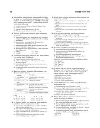 02 SOLVED PAPER 2016
4. Watching her granddaughter arguing with her father
for going on a school trip, the grandmother says, ‘‘Why
can’t you be obedient like a good girl? Who will marry
you if you behave like a boy?’’ This statement reflects
which of the following?
(1) Gender stereotypes about attributes of girls and boys
(2) Gender constancy
(3) Improper gender identification of the girl
(4) Difficulties faced by families in child -rearing
5. Which of the following statements about assessment
are correct?
A. Assessment should help students see their strengths
and gaps and help the teacher fine-tune her teaching
accordingly.
B. Assessment is meaningful only if comparative
evaluations of students are made.
C. Assessment should assess not only memory but also
understanding and application.
D. Assessment cannot be purposeful if it does not induce
fear and anxiety.
(1) A and B (2) B and C
(3) B and D (4) A and C
6. According to the Right to Education Act, 2009, children
with special needs should study
(1) in special schools created exclusively for them
(2) at home with their parents and caregivers providing
necessary support
(3) in inclusive education setups with provisions to cater to
their individual needs
(4) in vocational training centres which would prepare them
for life skills
7. Match the following principles of development with
their correct descriptions.
Principle Description
A. Proximodistal
trend
(i) Different children develop at
different rates
B. Cephalocaudal
trend
(ii) Head to toe sequence
C. Interindividual
differences
(iii) In a single child, the rate of
development can vary from one
domain of development to the other
D. Intraindividual
differences
(iv) From the centre of body to
outwards
(v) Progression from simple to complex
Codes
A B C D A B C D
(1) (ii) (iv) (i) (iii) (2) (v) (ii) (i) (iii)
(3) (ii) (iv) (iii) (i) (4) (iv) (ii) (i) (iii)
8. An effective teacher in a classroom, where students
come from diverse backgrounds, would
(1) focus on their cultural knowledge to address individual
differences among the group
(2) push students from deprived backgrounds to work hard,
so that they can match up with their peers
(3) ignore cultural knowledge and treat all his students in a
uniform manner
(4) create groups of students with those from the same
economic background put together
9. Which of the following statements about cognition and
emotions is correct?
(1) Cognition and emotions are processes independent of each
other
(2) Cognition and emotions are intertwined and affect each
other
(3) Cognition affects emotions but emotions do not affect
cognition
(4) Emotions affect cognition but cognition does not affect
emotions
10. In an inclusive classroom with diverse learners,
cooperative learning and peer-tutoring
(1) should be actively discouraged and competition should be
promoted
(2) should be used only sometimes, since it promotes
comparison with classmates
(3) should be actively promoted to facilitate peer-acceptance
(4) should not be practised and students should be segregated
based on their abilities
11. A teacher can address diversity in her class by
A. accepting and valuing differences.
B. using socio-cultural background of children as a
pedagogic resource.
C. accommodating different learning styles.
D. giving standard instruction and setting uniform
benchmarks for performance.
Select the correct answer using the codes given below.
(1) A, B and D
(2) A, B, C and D
(3) B, C and D
(4) A, B and C
12. A teacher asks her class to cover sharp edges of
furniture with cotton and use ‘Touch and Feel’ notice
boards and books. The needs of which category of
special learners is she attempting to cater to?
(1) Hearing-impaired learners
(2) Visually-impaired learners
(3) Learning-impaired learners
(4) Socially disadvantaged learners
13. Gifted children are best catered to by educational
programmes that
(1) emphasise mastery of knowledge by recall
(2) make use of gifts and rewards to motivate them to perform
according to minimum standards of learning
(3) stimulate their thinking and give them opportunities to
engage in divergent thinking
(4) control their aggressive behaviour
14. Which of the following statements about student’s
failure in schools are correct?
A. Students belonging to certain castes and communities
fail, since they do not have ability.
B. Students fail in schools because appropriate rewards
are not offered for their learning.
C. Students fail because teaching is not done in a manner
in which it is meaningful to them.
D. Students fail because school system does not cater to
individual child’s needs and interests.
(1) A and B (2) C and D
(3) B and C (4) B and D
 