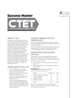 C
CRACKER
! CTET may also apply to the unaided private
schools, who may exercise the option of
considering the CTET.
(i) Paper I will be for a person who intends to be a teacher for
classes I to V.
The CTET is presently being conducted annually. The Validity
Period of CTET qualifying certificate for appointment will be seven
years for all categories.
VALIDITY PERIOD OF CTET
CERTIFICATE
ABOUT CTET
All questions in CTET test will be Multiple Choice Questions
(MCQs), each carrying one mark, with four alternatives out of
which one answer will be correct. There will be no negative marking.
! The CTET shall apply to schools of the
Central Government (KVS, NVS, Tibetan
Schools, etc) and schools under the
administrative control of UT of Chandigarh
and Andaman & Nicobar Islands.
STRUCTURE AND PATTERN
OF CTET
There will be two papers of CTET.
(ii) Paper II will be for a person who intends to be a teacher for
classes VI to VIII.
! Schools owned and managed by the State
Government/local bodies and aided schools
shall consider the TET conducted by the State
Government. However, a State Government
can also consider the CTET if it decides not to
conduct the State TET.
Note A person who intends to be a teacher for both levels
(classes I to V and classes VI to VIII) will have to appear in both
the papers (Paper I and Paper II).
Throughout the world, teaching is looked at as
one of the most respected and noble jobs a person
can have and a good teacher not only shows the
right path that the students should follow but also
prepares the human resource for the further
development of the nation. There are various
exams for the appointment of the teachers.
Recently the as per the norms of the Right of
Children to Free and Compulsory Education
(RTE) Act, 2009 The Ministry of Human
Resource Development, Government of India has
entrusted the responsibility of conducting the
Central Teacher Eligibility Test (CTET) to the
Central Board of Secondary Education Delhi.
Now it become compulsory for a person who
aspires to become a teacher at elementary level (I
to VIII class) to qualify the Central Teacher
Eligibility Test (CTET).
There is no restriction on the number of attempts a person can take
for acquiring a CTET Certificate. A person who has qualified
CTET may also appear again for improving his/her score.
APPLICABILITY OF CTET
Duration of examination :150 minutes
PAPER II (for Class VI to VIII)
Child Development and Pedagogy
Language I (English)
Language II (Hindi)
Mathematics / Science
Total
30
30
30
60
150
30
30
30
60
150
i
ii
iii
iv
Subject Question No Marks
 