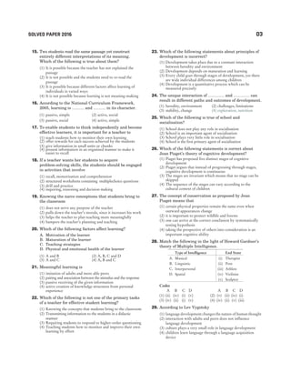 15. Two students read the same passage yet construct
entirely different interpretations of its meaning.
Which of the following is true about them?
(1) It is possible because the teacher has not explained the
passage
(2) It is not possible and the students need to re-read the
passage
(3) It is possible because different factors affect learning of
individuals in varied ways
(4) It is not possible because learning is not meaning-making
16. According to the National Curriculum Framework,
2005, learning is ……… and ……… in its character.
(1) passive, simple (2) active, social
(3) passive, social (4) active, simple
17. To enable students to think independently and become
effective learners, it is important for a teacher to
(1) teach students how to monitor their own learning
(2) offer rewards for each success achieved by the students
(3) give information in small units or chunks
(4) present information in an organised manner to make it
easier to recall
18. If a teacher wants her students to acquire
problem-solving skills, the students should be engaged
in activities that involve
(1) recall, memorisation and comprehension
(2) structured worksheets containing multiplechoice questions
(3) drill and practice
(4) inquiring, reasoning and decision making
19. Knowing the naive conceptions that students bring to
the classroom
(1) does not serve any purpose of the teacher
(2) pulls down the teacher’s morale, since it increases his work
(3) helps the teacher to plan teaching more meaningfully
(4) hampers the teacher’s planning and teaching
20. Which of the following factors affect learning?
A. Motivation of the learner
B. Maturation of the learner
C. Teaching strategies
D. Physical and emotional health of the learner
(1) A and B (2) A, B, C and D
(3) A and C (4) A, B and C
21. Meaningful learning is
(1) imitation of adults and more able peers
(2) pairing and association between the stimulus and the response
(3) passive receiving of the given information
(4) active creation of knowledge structures from personal
experience
22. Which of the following is not one of the primary tasks
of a teacher for effective student learning?
(1) Knowing the concepts that students bring to the classroom
(2) Transmitting information to the students in a didactic
manner
(3) Requiring students to respond to higher-order questioning
(4) Teaching students how to monitor and improve their own
learning by effort
23. Which of the following statements about principles of
development is incorrect?
(1) Development takes place due to a constant interaction
between heredity and environment
(2) Development depends on maturation and learning
(3) Every child goes through stages of development, yet there
are wide individual differences among children
(4) Development is a quantitative process which can be
measured precisely
24. The unique interaction of ………… and ………… can
result in different paths and outcomes of development.
(1) heredity, environment (2) challenges, limitations
(3) stability, change (4) exploration, nutrition
25. Which of the following is true of school and
socialisation?
(1) School does not play any role in socialisation
(2) School is an important agent of socialisation
(3) School plays very little role in socialisation
(4) School is the first primary agent of socialisation
26. Which of the following statements is correct about
Jean Piaget’s theory of cognitive development?
(1) Piaget has proposed five distinct stages of cognitive
development
(2) Piaget argues that instead of progressing through stages,
cognitive development is continuous
(3) The stages are invariant which means that no stage can be
skipped
(4) The sequence of the stages can vary according to the
cultural context of children
27. The concept of conservation as proposed by Jean
Piaget means that
(1) certain physical properties remain the same even when
outward appearances change
(2) it is important to protect wildlife and forests
(3) one can arrive at the correct conclusion by systematically
testing hypothesis
(4) taking the perspective of others into consideration is an
important cognitive ability
28. Match the following in the light of Howard Gardner’s
theory of Multiple Intelligence.
Type of Intelligence End State
A. Musical (i) Therapist
B. Linguistic (ii) Poet
C. Interpersonal (iii) Athlete
D. Spatial (iv) Violinist
(v) Sculptor
Codes
A B C D A B C D
(1) (ii) (iv) (i) (v) (2) (v) (ii) (iv) (i)
(3) (iv) (ii) (i) (v) (4) (iv) (ii) (v) (iii)
29. According to Lev Vygotsky
(1) language development changes the nature of human thought
(2) interaction with adults and peers does not influence
language development
(3) culture plays a very small role in language development
(4) children learn language through a language acquisition
device
SOLVED PAPER 2016 03
 