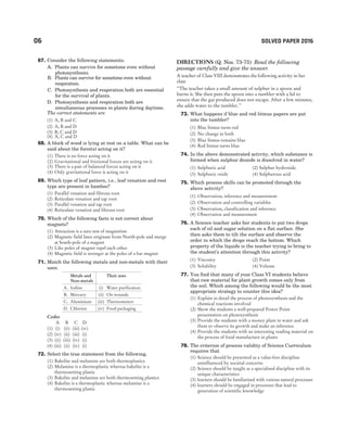 67. Consider the following statements.
A. Plants can survive for sometime even without
photosynthesis.
B. Plants can survive for sometime even without
respiration.
C. Photosynthesis and respiration both are essential
for the survival of plants.
D. Photosynthesis and respiration both are
simultaneous processes in plants during daytime.
The correct statements are
(1) A, B and C
(2) A, B and D
(3) B, C and D
(4) A, C and D
68. A block of wood is lying at rest on a table. What can be
said about the force(s) acting on it?
(1) There is no force acting on it
(2) Gravitational and frictional forces are acting on it
(3) There is a pair of balanced forces acting on it
(4) Only gravitational force is acting on it
69. Which type of leaf pattern, i.e., leaf venation and root
type are present in bamboo?
(1) Parallel venation and fibrous root
(2) Reticulate venation and tap root
(3) Parallel venation and tap root
(4) Reticulate venation and fibrous root
70. Which of the following facts is not correct about
magnets?
(1) Attraction is a sure test of magnetism
(2) Magnetic field lines originate from North-pole and merge
at South-pole of a magnet
(3) Like poles of magnet repel each other
(4) Magnetic field is stronger at the poles of a bar magnet
71. Match the following metals and non-metals with their
uses.
Metals and
Non-metals
Their uses
A. Iodine (i) Water purification
B. Mercury (ii) On wounds
C. Aluminium (iii) Thermometers
D. Chlorine (iv) Food packaging
Codes
A B C D
(1) (i) (ii) (iii) (iv)
(2) (iv) (ii) (iii) (i)
(3) (ii) (iii) (iv) (i)
(4) (iii) (ii) (iv) (i)
72. Select the true statement from the following.
(1) Bakelite and melamine are both thermoplastics
(2) Melamine is a thermoplastic whereas bakelite is a
thermosetting plastic
(3) Bakelite and melamine are both thermosetting plastics
(4) Bakelite is a thermoplastic whereas melamine is a
thermosetting plastic
Directions (Q. Nos. 73-75) Read the following
passage carefully and give the answer.
A teacher of Class VIII demonstrates the following activity in her
class
‘‘The teacher takes a small amount of sulphur in a spoon and
burns it. She then puts the spoon into a tumbler with a lid to
ensure that the gas produced does not escape. After a few minutes,
she adds water to the tumbler.’’
73. What happens if blue and red litmus papers are put
into the tumbler?
(1) Blue litmus turns red
(2) No change in both
(3) Blue litmus remains blue
(4) Red litmus turns blue
74. In the above demonstrated activity, which substance is
formed when sulphur dioxide is dissolved in water?
(1) Sulphuric acid (2) Sulphur hydroxide
(3) Sulphuric oxide (4) Sulphurous acid
75. Which process skills can be promoted through the
above activity?
(1) Observation, inference and measurement
(2) Observation and controlling variables
(3) Observation, classification and inference
(4) Observation and measurement
76. A Science teacher asks her students to put two drops
each of oil and sugar solution on a flat surface. She
then asks them to tilt the surface and observe the
order in which the drops reach the bottom. Which
property of the liquids is the teacher trying to bring to
the student’s attention through this activity?
(1) Viscosity (2) Point
(3) Solubility (4) Volume
77. You find that many of your Class VI students believe
that raw material for plant growth comes only from
the soil. Which among the following would be the most
appropriate strategy to counter this idea?
(1) Explain in detail the process of photosynthesis and the
chemical reactions involved
(2) Show the students a well-prepared Power Point
presentation on photosynthesis
(3) Provide the students with a money plant in water and ask
them to observe its growth and make an inference
(4) Provide the students with an interesting reading material on
the process of food manufacture in plants
78. The criterion of process validity of Science Curriculum
requires that
(1) Science should be presented as a value-free discipline
uninfluenced by societal concerns
(2) Science should be taught as a specialised discipline with its
unique characteristics
(3) learners should be familiarised with various natural processes
(4) learners should be engaged in processes that lead to
generation of scientific knowledge
06 SOLVED PAPER 2016
 
