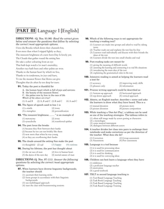 Directions (Q. Nos. 91-96) Read the extract given
below and answer the questions that follow by selecting
the correct/most appropriate options.
I love the Brooks which down their channels fret,
Even more than when I tripped lightly as they;
The innocent brightness of a new-born Day Is lovely yet;
The Clouds that gather round the setting Sun
Do take a sober colouring from an eye
That hath kept watch o’er man’s mortality;
Another race hath been and other palms are won.
Thanks to the human heart by which we live,
Thanks to its tenderness, its joys and fears,
To me the meanest flower that blows can give
Thoughts that do often lie too deep for tears.
91. Today the poet is thankful for
A. the human heart which is full of joys and sorrows.
B. the beauty of the meanest flower.
C. the palms won by him in the race of life.
Which of the above are true?
(1) A and B (2) A, B and C (3) B and C (4) A and C
92. The figure of speech used in line 1 is
(1) a simile (2) irony
(3) a metaphor (4) personification
93. “The innocent brightness ........ ” is an example of
(1) metonymy (2) irony
(3) synecdoche (4) transferred epithet
94. The poet loves the brooks
(1) because they flow between their banks
(2) because he too can run briskly like them
(3) now more than when he was young
(4) as they are overflowing their banks
95. The clouds around the setting Sun make the poet
(1) thoughtful (2) sad (3) happy (4) curious
96. During his lifetime, the poet has thought about
(1) the rat race of man (2) love in human heart
(3) the dawn of the new day (4) mortal nature of man
Directions (Q. Nos. 97-111) Answer the following
questions by selecting the correct/most appropriate
options.
97. When learners have diverse linguistic backgrounds,
the teacher should
(1) ascertain their learning styles
(2) form groups in accordance with their linguistic
backgrounds
(3) use multilingual approach
(4) start the class with brainstorming sessions
98. Which of the following ways is not appropriate for
teaching a reading text?
(1) Learners are made into groups and asked to read by taking
turns
(2) Teacher reads out and explains the text line-by-line
(3) Learners read individually and discuss with their friends the
ideas of the text
(4) Learners divide the text into small chunks and read
99. Post-reading tasks are meant for
(1) giving the meaning of difficult words
(2) assessing the learning and connecting it to real life situations
(3) introducing the main idea of the text
(4) explaining the grammatical rules in the text
100. Intensive reading is aimed at helping the learners read
a text for
(1) accuracy (2) improving study skills
(3) pleasure only (4) information
101. Process writing approach could be described as
(1) bottom-up approach (2) horizontal approach
(3) top-down approach (4) vertical approach
102. Abeera, an English teacher, describes a scene and asks
the learners to draw what they have heard. This is a
(1) mutual dictation (2) picture story
(3) picture dictation (4) picture composition
103. While teaching a ‘One-Act Play’, a tableau can be used
as one of the teaching strategies. The tableau refers to
(1) silent still image made by actors posing as characters
(2) a monologue
(3) some musical instrument
(4) dialogues between different actors
104. A teacher divides her class into pairs to exchange their
notebooks and make corrections as per the direction of
the teacher. What does she do?
(1) Correction (2) Group assessment
(3) Assessment (4) Peer assessment
105. Language is a tool because
(1) it is used for processing ideas
(2) it is used for communication
(3) it is used for thinking
(4) it is used for conveying ideas
106. Children can best learn a language when they have
(1) inhibition
(2) a proficient language teacher
(3) motivation
(4) a good textbook
107. TBLT in second language teaching is
(1) Tool Based Language Teaching
(2) Task Book Language Teaching
(3) Task Based Language Teaching
(4) Task Based Language Training
08 SOLVED PAPER 2016
Language I [English]
PART III
 