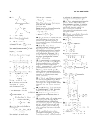 42. (3)
⇒ ∆ ∆
ABC PRQ
≈
43. (4) Volume of a cuboid (tank)
= × ×
l b h
⇒ 540 m3
= × ×
8 15 h
⇒ Height of the tank =
×
540
8 15
= 4 5
. m
Now, water height in the tank =
2
3
of tank
height = × =
2
3
4 5 3
. m
44. (2) Area of an equilateral triangle
=
3
4
2
a
Now,
Area of equilateral triangle
Area of equilateral
1
triangle 2
=
16
9
⇒
3
4
3
4
16
9
1
2
2
2
a
a
= ⇒
a
a
1
2
2
2
16
9
= ⇒
a
a
1
2
4
3
=
Now, smaller triangle perimeter = 63 cm
⇒ 3 63
2
a = ⇒ a2 21
= cm
⇒ a a
1 2
4
3
= × = ×
4
3
21
= 28 cm
Now, a a
1 2
− = 28 − 21= 7 cm
45. (4) Perimeter of circle = 2πr
⇒6 2
π π
= r ⇒ r = 3 cm
Area of circle = πr2
= π( )
3 2
= 9π cm2
…(i)
Q Area of a triangle = Area of a
circle(given)
⇒
1
2
× Base × Height = 9π
[Put the value of Eq (i) i.e., A = 9π]
⇒
1
2
8 9
× × =
h π ⇒ h = ×
9
2
8
π
⇒ h =
9
4
π ⇒ h = 2 25
. π
46. (4) First of all rewrite the data in
assending order
1 2 2 3 3 4 4 4 6 8 8 9 14
, , , , , , , , , , , ,
13 numbers
1 2
44444 3
44444
Now, median is the middle value,
There are total 13 numbers.
∴ Median
13 1
2
+
= 7th term = 4
Mode Mode is the number that is repeated
more often than any other.
So, 4 is the mode.
Range Range is the difference between the
largest and the smallest number.
Range = − =
14 1 13
∴ Mean =
+ +
4 4 13
3
= =
21
3
7
47. (3) If my students are not able to do well,
then I will diagnose the causes and take
remedial steps as this is the only way to
improve the performance of the students who
are not doing well.
48. (2) We shall design alternate
teaching-learning and assessment methods.
By changing the teaching method like
teaching students with more oral examples
and by repeating the question and answer
orally helps them to understand what is
exactly written on the blackboard and by
assessment methods, we shall know the
student’s understanding.
49. (3) Assessment plays a very important
role which are generally based on Portfolios,
Projects, class participation and checklist .
Portfolios is a method in which some
student’s mathematical work is gathered to be
graded by the teacher or an outsider.
Quality of portfolio depends upon the
quality of projects or assignments done by
the students and quality of students improve
only when the class participation in any
activity is maximum.
50. (4) With the help of this activity, students
will increase their problem solving skill and
get to know that what is the difference in
actual survey data and the book data and this
data can be used as an alternate assessment
also.
51. (1) In Mathematics, Euclid defined a line
as ‘'breadthless length’’ which ‘‘lies equally
with respect to the points on itself.’’
52. (1) Visualisation, generalisation and
transposition are the important aspect in
algebra.
53. (4) Problem posing is the method used to
improve the quality of teachers. By this
method, teachers create problems from
the content which they think that are difficult
and can’t be done by everyone easily and
then the complete data is solved by many
other teachers and thus improve the quality
of teachers.
54. (2) A good Mathematics textbook
contains the questions which are explored
from different topics. It enables the students
to explore all the new topics, not doing the
same type of questions again and again.
55. (2) ‘‘Every odd natural number is a prime
number’’. Method of disproof is used to
disprove the above statement. As in method
of disproof, we can disprove the statement
with the help of counter example. e.g.
Let us assume a odd number = 9
9 is an odd positive natural number but it is
not a prime number.
56. (1) Gender is not related to Mathematics.
So, except gender all others could be
responsible for Mathematics anxiety.
57. (4) −
5
6
and
7
8
LCM,
− ×
5 4
24
of 6 and 8 = 24
⇒
– – –
5
6
5 4
6 4
20
24
×
×
=
and
7
8
7 3
8 3
=
×
×
=
21
24
By plotting on number line,
(1)
−17
24
lies between
–20
24
and
21
24
(2)
5
6
5 4
6 4
=
×
×
=
20
24
lies between
–20
24
and
21
24
(3)
−
=
− ×
×
3
4
3 6
4 6
=
−18
24
lies between
–20
24
and
21
24
(4)
−
=
− ×
×
11
12
11 2
12 2
=
−22
24
does not lies
between
–20
24
and
21
24
.
58. (1)
3
8
4
5
2 3





 ×
−














− −
=






×
−


















1
3
8
1
4
5
2 3
=





 ×
−














8
3
5
4
2 3
= ×
−
64
9
125
64
=
−
125
9
∴ Reciprocal =
−9
125
59. (4) ( ) /
13 5 6
2 2 3 2 3
− = × A
⇒ [( )( )] /
13 5 13 5 6
3 2 3
− + = × A
[Q a b a b a b
2 2
− = − +
( ) ( )]
⇒ [ ] /
8 18 6
3 2 3
× = × A
⇒ [ ] /
2 2 2 2 3 3 3 2
× × × × × = ×
63
A
⇒ ( )
2 2 3 6
3 3
× × = × A
14 SOLVED PAPER 2016
6 cm
Q
R
P
5 cm
4 cm
–20
24
–19
24
–18
24
–17
24
21
24
20
24
0
6 cm
C
B
A
5 cm
4 cm
 