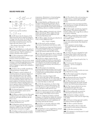 SOLVED PAPER 2016 15
⇒ A =
12
6
3
3
=






12
6
3
⇒ A = 23
60. (2) x y
243 867
=
x
y
=
867
243
=
289
81
=
17
9
⇒ x y
= ×
17
9
If y = 9, then x = × =
17
9
9 17
9 and 17 are co-prime numbers.
⇒ x y
−
⇒ x y
− = −
17 9 = 8
61. (4) We know that the distance of the
object from the mirror equals the distance
of image from the mirror. So, firstly Ritu is
standing at 5 m from the mirror. If she
moves 2m towards the morror, then her
image will come closer by 2m.
∴ New distance between Ritu and her
image is = + =
3 3 6
m m m.
62. (2) Phenolphthalein is a weak acid so it
is colourless in acidic solution, pink in basic
solution and since NaCl is neutral so it
remains colourless when neutral.
63. (1) The arrangement of different types
of teeth from front to back is
Incisors–canines–premolars–molars.
64. (1) Transpiration is the process by which
moisture is carried through plants from roots
to small pores on the underside of leaves,
where it changes to vapour and is released to
the atmosphere.
65. (3) Stem is the as exuelly reproducing
underground part of ginger plant.
66. (3) Vinegar is a good conductor of
electricity because an aqueous solution of
acetic acid dissociates in to ions. When
sugar is dissolved in water, the solution
does not conduct electricity because of no
ions in formed the solution. Salt water is a
good conductor of electricity because it is
an electrolyte solution and dissociates in to
ions in aguenes solution. Distilled water
does not conduct electricity because it does
not contain any impurities.
67. (4) Among the given statements, only
(b) is not true as plants cannot survive
without respiration.
68. (3) When an object is at rest, then a pair
of balanced forces are acting on it which
cancel out each other and hence, the net
force is zero.
69. (1) Bamboo leaves have parallel
venation and fibrous root.
70. (1) Repulsion and not attraction is a
sure test of magnetism. The other magnetic
substances which are also non-magnets
would only be attracted to a magnet.
71. (3) Iodine is used to treat the wounds.
Mercury is filled in thermometer to check
temperature. Aluminium is a food packaging
material and chlorine is required in water
purification.
72. (3) Both Bakelite and Metamine are the
example of thermosetting polymers. due to
extensive cross-linking, these polymers have
strongest intermolecular forces and are brittle as
cross-linking reduces to mobility of polymer
chain.
73. (1) When sulphur is burned in air, it forms
sulphur dioxide gas. When sulphur dioxide
reacts with water, it forms sulphurous acid
which turns blue litmus red.
74. (4) When sulphur dioxide gas is dissolves in
water, it form sulphurous acid.
SO H O
2 2
+ → H SO
2 3
75. (3) The given activity promotes
observation, classification and inference skills.
76. (1) Viscosity is an important fluid property
when analysing fluid motion. It is a measure of
its resistance to flow. So the liquid which
reaches the bottom earlier has less viscosity.
77. (3) The most appropriate idea to make the
student understand is to show a counter example
like money plant which grows in water.
78. (4) Process validity requires that the
curriculum engage the learner in acquiring the
methods and processes that lead to generation
and validation of scientific knowledge and
nurture the natural curiosity and creativity of
child in Science.
79. (2) The purpose of conducting
practicals/experimental activities is not to score
high grades but to understand how knowledge
is created and to provide problem solving and
manipulative skills.
80. (1) Since wax pieces begin to fall
one-by-one in the order of their increasing
distance from the flame. So A is observation. So
B is infernce Aluminium strip transferred from
one end of the flame to other end.
81. (1) By this experiment, we observe that
melting point is a surface phenomenon. The
more the amount of space occupied, the less
time it will take to melt and vice versa.
82. (4) It is important to remove chlorophyll
because it is a green pigment and so marks the
colour change of the Iodine test for starch.
83. (1) As a supporter of inquiry-oriented
pedagogy, you should first explain the students
about various methods of separating mixtures
and then lead them to correct explanation of
separating sand and salt mixture.
84. (2) Science is a broader endeavour while
Technology is goal oriented and often
local-specific.
85. (4) Sunflower is not a single flower, instead
it is made up of a composite bouquet of
hundreds of flowers.
86. (2) The wheels of the cycle moving on a
straight road at a constant speed undergo
circular, translational as well as periodic
motion.
87. (4) Cotton is the most important fibre
crop which grows in black soil, alluvial soil
and red and laterite soil.
88. (2) All sexually reproducing organisms
make gametes. The gamete produced by
female is called ovum or egg. But an embryo
is an unborn offspring.
89. (2) Saliva contains the enzyme amylase,
which is capable of breaking down starch
into simpler sugars.
90. (2) Both inhaled and exhaled air contain
oxygen and carbon dioxide. But inhaled air
contains
• more oxygen to create energy
• less carbon dioxide and exhaled air
contains
• more carbon dioxide
• less oxygen.
91. (4) Today the poet is thankful for both
the human heart which is full of joys and
sorrows and the palms won by him in the
race of life.
92. (4) The figure of speech used in line 1 is
personification.
93. (*) In the poem ‘the innocent
brightness...’ can be an example of
metonymy.
So (1) can be the answer.
94. (3) The poet loves the brooks now more
than when he was young.
95. (1) The clouds around the setting Sun
make the poet thoughtful.
96. (4) During his life time, the poet has
thought about mortal nature of man.
97. (4) When the learners have diverse
linguistic backgrounds, the teacher should
start the class with brainstorming sessions.
98. (4) That ‘learners divide the text into
small chunks and read’ that is not
appropriate for teaching a reading text.
99. (3) Post-reading tasks are meant for
introducing the main idea of the text.
100. (2) Intensive reading is aimed at
helping the learners read a text for improving
study skills.
101. (2) Process writing approach could be
described as bottom up approach.
102. (3) This is a picture dictation.
103. (1) The tableau refers to silent still
image made by actors posing as characters.
104. (1) She does correction thus.
105. (2) Language is a tool because it is used
for communication.
 