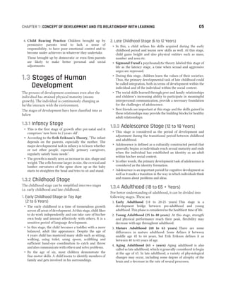 6. Child Rearing Practice Children brought up by
permissive parents tend to lack a sense of
responsibility, to have poor emotional control and to
become under achievers in whatever they undertake.
Those brought up by democratic or even firm parents
are likely to make better personal and social
adjustments.
1.3 Stages of Human
Development
The process of development continues even after the
individual has attained physical maturity (means
growth). The individual is continuously changing as
he/she interacts with the environment.
The stages of development have been classified into as
below
1.3.1 Infancy Stage
˜ This is the first stage of growth after pre-natal and it
comprises ‘new born to 2 years old’.
˜ According to the Erik Erikson’s Theory, “The infant
depends on the parents, especially the mother. The
major developmental task in infancy is to learn whether
or not other people, especially primary caregivers,
regularly satisfy basic needs”.
˜ The growth is mostly seen as increase in size, shape and
weight. The cells become larger in size, the cervical and
lumber curvatures of the spine show up as the baby
starts to straighten the head and tries to sit and stand.
1.3.2 Childhood Stage
The childhood stage can be simplified into two stages
i.e. early childhood and late childhood.
1. Early Childhood Stage or Toy Age
(2 to 6 Years)
˜ The early childhood is a time of tremendous growth
across all areas of development. At this stage, child likes
to do work independently and can take care of his/her
own body and interact effectively with others. It is a
sensitive period of language development.
˜ In this stage, the child becomes a toddler with a more
balanced, adult like appearance. Despite the age of
4 years child has mastered many skills such as sitting,
walking, using toilet, using spoon, scribbling and
sufficient hand-eye coordination to catch and throw
and also communicate with others and solve problems.
˜ By the age of six, most children demonstrate the
fine-motor skills. A child learns to identify members of
family and gets involved in his surroundings.
2. Late Childhood Stage (6 to 12 Years)
˜ In this, a child refines his skills acquired during the early
childhood period and learns new skills as well. At this stage,
child gains height and also physical entities such as mass,
number and area etc.
˜ Sigmund Freud’s psychoanalytic theory labeled this stage of
life as the latency stage, a time when sexual and aggressive
urges are repressed.
˜ During this stage, children learn the values of their societies.
Thus, the primary developmental task of late childhood could
be called integration, both in terms of development within the
individual and of the individual within the social context.
˜ The social skills learned through peer and family relationships
and children’s increasing ability to participate in meaningful
interpersonal communication, provide a necessary foundation
for the challenges of adolescence.
˜ Best friends are important at this stage and the skills gained in
these relationships may provide the building blocks for healthy
adult relationships.
1.3.3 Adolescence Stage (12 to 18 Years)
˜ This stage is considered as the period of development and
adjustment during the transitional period between childhood
and adulthood.
˜ Adolescence is defined as a culturally constructed period that
generally begins as individuals reach sexual maturity and ends
when the individual has established an identity as an adult
within his/her social context.
˜ In other words, the primary development task of adolescence is
considered as the identity formation.
˜ Adolescence is an important period for cognitive development as
well as it marks a transition in the way in which individuals think
and reason about problems and ideas.
1.3.4 Adulthood (18 to 65 + Years)
For better understanding of adulthood, it can be divided into
following stages. These are
1. Early Adulthood (18 to 20-25 years) This stage is a
development bridge between pre-adulthood and young
adulthood. This phase is considered as the healthiest time of life.
2. Young Adulthood (25 to 40 years) At this stage, strength
and physical performance reach their peak, flexibility may
decrease with age throughout adulthood.
3. Mature Adulthood (40 to 65 years) There are some
differences in mature adulthood. Some defines it between
middle age 45 to 64 years, but Erik Erikson defines it as
between 40 to 65 years of age.
4. Aging Adulthood (65 + years) Aging adulthood is also
called as late adulthood, which is generally considered to begin
at the age of 65. In late adulthood, a variety of physiological
changes may occur, including some degree of atrophy of the
brain and a decrease in the rate of neural processes.
CHAPTER 1 : CONCEPT OF DEVELOPMENT AND ITS RELATIONSHIP WITH LEARNING 05
 