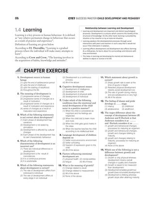 1. Development occurs in human
beings
(1) upto the end of adolescence period
(2) upto the end of childhood
(3) upto the starting of adulthood
(4) throughout the life
2. The meaning of development is
(1) progressive series of changes
(2) progressive series of changes as a
result of motivation
(3) progressive series of changes as a
result of motivation and experience
(4) series of changes as a result of
maturation and experience
3. Which of the following statements
is not correct about development?
(1) Each phase of development has
variations
(2) Development is not aided by
stimulation
(3) Development is affected by cultural
changes
(4) Each phase of the development has
its own characteristic behaviour
4. Which of the following
characteristics of development is an
incorrect one?
(1) There are individual differences in
development
(2) Development is the result of
coincidences
(3) It is a continuous process
(4) It is predictable
5. Which of the following statements
about development is correct?
(1) The rate of development differs from
individual to individual
(2) The rate of development differs at
every stage in an individual
(3) Development is a continuous
process
(4) All of the above
6. Cognitive development means
(1) development of intelligence
(2) development of child
(3) development of physical skills
(4) development of individual
7. Under which of the following
conditions does the emotional and
social development of the child
occur in a positive manner?
(1) When the child is considered as
important and his feelings are
respected
(2) When the child told to learn more
and more
(3) When the child gets good marks in
the class
(4) When the teacher teaches the child
according to its intellectual level
8. Language development of children
depends on
(1) better socio-economic environment
(2) better schooling
(3) freedom of expression given to the
child
(4) All of the above
9. Factors influencing emotional
development are
(1) physical health (2) mental abilities
(3) fatigue (4) All of these
10. What is the meaning of growth?
(1) Change related to result
(2) Change related to measurement
(3) All of the above
(4) None of the above
11. Which statement about growth is
correct?
(1) Sharp growth rate is seen at the
time of spurts in height
(2) Retarded physical development
retards social development too
(3) The rate of growth during infancy
and pre-adolescence is very high
(4) All of the above
12. The feeling of shame and pride
develops in ........ stage.
(1) infancy (2) childhood
(3) adolescence (4) adulthood
13. The major difference about the
concept of development between JE
Anderson and E Hurlock is that
Anderson considers it as ..........
and Hurlock considers it as ..........
(1) growth and behavioural changes,
processes for maturing an organism
(2) growth and behavioural changes,
growth and changes relating to
maturity
(3) growth and changes relating to
maturity, processes for maturing an
organism
(4) None of the above
14. Which one of the following is not a
difference between growth and
development?
(1) Growth is only physical whereas
development means overall
changes in quality and character
(2) Growth is easier to be measured
than development
(3) Developmentenables growth but
growth does not enable development
(4) Development is lifelong whereas
growth stops after attaining maturity
06 SUCCESS MASTER CHILD DEVELOPMENT AND PEDAGOGY
CTET
1.4 Learning
Learning is a key process in human behaviour. It is defined
as “any relative permanent change in behaviour that occurs
as a result of practice and experience”.
Definition of learning are given below
According to EL Thorndike, “Learning is a gradual
process where the individual will make many attempts to
learn”.
According to Crow and Crow, “The learning involves in
the acquisition of habits, knowledge and attitudes”.
Relationship between Learning and Development
• Learning and development are important and distinct psychological
processes. Development is a process which concerns the totality of the
structures of knowledge. On the other hand, learning is provoked by
situation or by a teacher or by an external situation.
• Learning awakens the developmental processes through social
interactions with peers and teachers in such a way that it would not
occur if the child were in isolation.
• Learning affects development and development also affects learning.
As a child grows, he learns about his surroundings and interacts with
new environment.
• This helps in learning and developing his mental and behavioural
abilities to adjust or survive in his life.
CHAPTER EXERCISE
 