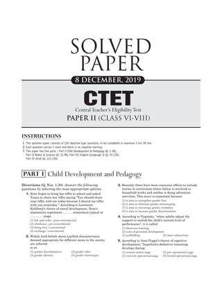 Directions (Q. Nos. 1-30) Answer the following
questions by selecting the most appropriate options.
1. Noor forgot to bring her tiffin to school and asked
Tanya to share her tiffin saying ‘‘You should share
your tiffin with me today because I shared my tiffin
with you yesterday.’’ According to Lawrence
Kohlberg’s theory of moral development, Noor’s
statements represents ……… orientation typical at
………… stage.
(1) law and order ; post-conventional
(2) obedience ; pre-conventional
(3) being nice ; conventional
(4) exchange ; conventional
2. Widely held beliefs about typified characteristics
deemed appropriate for different sexes in the society
are referred
to as
(1) gender discrimination (2) gender roles
(3) gender identity (4) gender stereotypes
3. Recently there have been conscious efforts to include
stories in curriculum where father is involved in
household works and mother is doing adventure
activities. This move is important because
(1) it aims to strengthen gender bias
(2) it aims to eliminate gender stereotyping
(3) it aims to encourage gender constancy
(4) it aims to increase gender discrimination
4. According to Vygotsky, ‘‘when adults adjust the
support to extend the child’s current level of
performance’’, it is called
(1) discovery learning
(2) zone of proximal development
(3) scaffolding (4) inter-subjectivity
5. According to Jean Piaget’s theory of cognitive
development, ‘‘hypothetic-deductive reasoning
develops during
(1) sensori-motor stage (2) pre-operational stage
(3) concrete operational stage (4) formal operational stage
2019 DEC PAPER II (CLASS VI-VIII) SOLVED PAPER
CTET
SOLVED
PAPER
1.
2.
3.
8 DECEMBER, 2019
This question paper consists of 150 objective type questions, to be completed in maximum 2 hrs 30 min.
Each question carries 1 mark and there is no negative marking.
This paper has five parts : Part I Child Development & Pedagogy (Q. 1-30),
Part II Maths & Science (Q. 31-90), Part III English (Language I) (Q. 91-120),
Part IV Hindi (Q. 121-150).
PAPER II (CLASS VI-VIII)
CTET
CentralTeacher’s EligibilityTest
INSTRUCTIONS
Child Development and Pedagogy
PART I
 