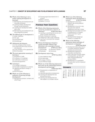 15. Which of the following is not a
matter relating development to
learning?
(1) Both learning and development are
reversible processes
(2) Learning initiates development
through social interactions
(3) Learning and development affect
each other
(4) Both learning and development are
psychological processes
16. The difficult age of development is
(1) earlier childhood
(2) teen age
(3) young-adult age
(4) old-adult age
17. Adolescents get pleasure
(1) in the company of their friends
(2) by examining their body structure
and physique
(3) in the company of the opposite sex
(4) All of the above
18. The most appropriate meaning of
learning is
(1) acquisition of skills
(2) inculcation of knowledge
(3) modification of behaviour
(4) personal adjustment
19. Learning is
(1) a change in behaviour
(2) the result of experience or practice
(3) relatively permanent change in
behaviour
(4) All of the above
20. Which one of the following is
indicative of learning through
development?
(1) Recognising symbols, numbers and
other things
(2) Forming logical assumptions for a
situation
(3) Both (1) and (2)
(4) Neither (1) nor (2)
21. Which of the following statements
cannot be considered as a feature of
‘learning’? [CTET June 2011]
(1) Learning is something that occurs as a
result of certain experiences
(2) Study of behaviour is learning
(3) Unlearning is also a part of learning
(4) Learning is a process that mediates
behaviour
22. Human development is based on
certain principles. Which of the
following is not a principle of human
development? [CTET June 2011]
(1) Sequentially (2) General to specific
(3) Reversible (4) Continuity
23. Development starts from
[CTET Jan 2012]
(1) post-childhood stage
(2) pre-natal stage
(3) the stage of infancy
(4) pre-childhood stage
24. Which one of the following statements
best sums up the relationship between
development and learning?
[CTET Sept 2015]
(1) Development is independent of
learning
(2) Learning trails behind development
(3) Learning and development are
synonymous terms
(4) Learning and development are
inter-related in a complex manner
25. Which one of the following
statements about development is
correct? [CTET Feb 2016]
(1) Development occurs at a
different rate among different
individuals
(2) Development occurs at a very
fast pace from birth till
adolescence and then it stops
(3) Development proceeds from birth
to adolescence in a forward
manner and then it goes
backwards
(4) Developmental changes go
forward in a straight line
26. Which of the following
statements about principles of
development is incorrect?
[CTET Sept 2016]
(1) Development takes place due to
a constant interaction between
heredity and environment
(2) Development depends on
maturation and learning
(3) Every child goes through stages
of development, yet there are
wide individual differences
among children
(4) Development is a quantitative
process which can be measured
precisely
1. (4) 2. (4) 3. (2) 4. (2) 5. (4)
6. (1) 7. (1) 8. (4) 9. (4) 10. (2)
11. (4) 12. (2) 13. (2) 14. (3) 15. (1)
16. (2) 17. (4) 18. (3) 19. (4) 20. (3)
21. (2) 22. (3) 23. (2) 24. (4) 25. (1)
26. (4)
CHAPTER 1 : CONCEPT OF DEVELOPMENT AND ITS RELATIONSHIP WITH LEARNING 07
Previous Years Questions
’
Answers
 