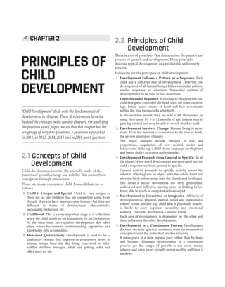 2.1 Concepts of Child
Development
Child development involves the scientific study of the
patterns of growth, change and stability that occurs from
conception through adolescence.
There are many concepts of child. Some of them are as
follows
1. Child is Unique and Special Child is very unique as
there are no two children that are completely same. Even
though, if a twin have same physical features but they are
different in terms of development, characteristic,
personality, behaviour etc.
2. Childhood This is a very important stage as it is the time
when the child builds up his foundation for his life later on.
At the same time, his cognitive development also takes
place, where his memory, understanding, experience and
knowledge gets accumulated.
3. Measured Qualitatively Development is said to be a
qualitative process that happens as progressive series in
human beings from the day being conceived to baby,
toddler children, teenager, adult and getting older and
older until we die.
2.2 Principles of Child
Development
There is a set of principles that characterises the pattern and
process of growth and development. These principles
describe typical development as a predictable and orderly
process.
Following are the principles of child development
1. Development Follows a Pattern or a Sequence Each
child has a different rate of development. However, the
development of all human beings follows a similar pattern,
similar sequence or direction. Sequential pattern of
development can be seen in two directions.
Cephalocaudal Sequence According to this principle, the
child first gains control of the head, then the arms, then the
legs. Infant gains control of head and face movements
within the first two months after birth.
In the next few month, they are able to lift themselves up
using their arms. By 6 to 12 months of age, infants start to
gain leg control and may be able to crawl, stand or walk.
2. Development Involves Change Human being is never
static. From the moment of conception to the time of death,
the person undergoes changes.
The major changes include changes in size and
proportions, acquisition of new mental, motor and
behavioural skills. e.g. a child shows language development
and better ability to reason and remember.
3. Development Proceeds from General to Specific In all
the phases of pre-natal development and post-natal life, the
child’s response are from general to specific.
General activity proceeds to specific activity means the
infant is able to grasp an object with the whole hand just
after the birth before using only the thumb and forefinger.
The infant’s motor movements are very generalised,
undirected and reflexive, waving arms or kicking before
being able to reach or creep towards an object.
4. Development is Correlated or Integrated All types of
development i.e. physical, mental, social and emotional is
related to one another. e.g. child who is physically healthy
is likely to have superior sociability and emotional
stability. The child develops as a unified whole.
Each area of development is dependent on the other and
thus, influences the other developments.
5. Development is a Continuous Process Development
does not occur in spurts, it continues from the moments of
conception until the individual reaches maturity.
It takes place at a slow regular pace rather than by leaps
and bounds. Although, development is a continuous
process yet the tempo of growth is not even, during
infancy and early years growth moves swiftly and later it
slackens.
PRINCIPLES OF
CHILD
DEVELOPMENT
CHAPTER 2
‘Child Development’ deals with the fundamentals of
development in children. These developments form the
basis of the concepts in the coming chapters. On analysing
the previous years’ paper, we see that this chapter has the
weightage of very few questions. 3 questions were asked
in 2011, in 2012, 2014, 2015 and in 2016 just 1 question.
 