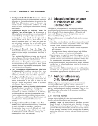 6. Development of Individuality Interaction between
heredity and environment influences lead to individual
differences in the social and mental development of a
child. These differences are caused by the genes one
inherits and the environmental conditions like food,
medical facilities, psychological conditions and learning
opportunities.
7. Development Occurs at Different Rates for
Different Parts of the Body The development of
different physical and mental traits is continuous but all
parts of the body do not grow at the same time rate.
In some parts of body, growth may be rapid while in
others, growth will be slow. e.g. brain attains its full
maturity around the age of 6 to 8 years; feet, hands and
nose reach their maximum size in early adolescence,
whereas heart, liver and digestive system grow during
adolescence also.
8. Development Proceeds Stage by Stage The
development of the child occurs in different stage. Each
stage has certain unique characteristics, which are as
follows
There are individual differences in the rate of growth
and development. Therefore, the age limit for different
stages should be regarded as just approximate.
All children pass through these stages of development
at or around the age levels suggested for them. Speech
gradually develops from, babbling, monosyllabic sounds
to complete sentence formation.
9. Early Development is More Important than Later
Development Early childhood experience, have more
impact on the development of child. It includes
nutritional, emotional, social and cultural experience.
10. Development is Predictable It is possible for us to
predict at an early age the range within which the
mature development of the child is likely to fall.
However, mental development cannot be predicted
with the same degree of accuracy.
11. Social Learning Theory/Fractional Reinforcement
Theory This theory formulated by NE Miller and J
Dollard is given in 1941. According to this theory,
people learn by watching what others do. By initiating
the observed actions, the individual learns the action.
Positive reinforcement is provided to children so that
they repeat the expected behaviour. Reinforcement and
punishment have effects on both behaviour and
learning.
12. Development do not Proceeds at the Same Pace
for all (Theory of Maturation) This theory was formed
by Gesell. According to this theory, children go
through similar stages of growth, although each child
may move through these stages at their own rate. e.g.
all children learn to walk around the same age but
some may learn faster than the others.
2.3 Educational Importance
of Principles of Child
Development
Children can fully demonstrate their abilities and their
possibilities for development becomes the biggest when they
do it voluntarily. Good educational aims will be achieved
more easily if they are based on clear principles and area
linked to children’s daily activities.
Educational importance of principles of child development are
as follows
˜ One of the educational aims is to develop independence and
self-reliance. In this context, independence refers to the ability
to think without the need of following instructions
— The task of teacher is to see whether children can achieve
self-realisation.
— Teachers have to discuss and drop hints to help children
when they are stuck or lose interest in their play.
˜ Education aims to respect the pace of development of each
child. It is fundamental that teachers prepare for a variety of
possible activities so that children can get started on what they
are most interested in doing and can develop that activity.
˜ Education evaluates the development level of each child and
decides how to aid and understand what he/she desires or
think immediately.
˜ Education helps children widen their activities and their ideas
to think and also provides a physical and psychological
environment appropriate for child development.
2.4 Factors Influencing
Child Development
Child development is an ongoing process from birth until
reaching adulthood and typically follows a pattern and a
sequence which means that each step takes place at certain age
and in a usual order that is similar in most cases. There are two
broad factors that influencing the development of children.
They are as follows
2.4.1 Internal Factor
Internal factors influencing child development include
heredity, physical, intelligence and emotional.
1. Heredity Factor The height, weight or body-build of a child
largely depends on the genetical factor (Heredity). It means
that the genetic materials operate throughout entire period of
growth. Heredity influences the growth rate of early matures
or late matures. The genetic factors probably play the leading
part in the differences between male and female patterns of
growth.
CHAPTER 2 : PRINCIPLES OF CHILD DEVELOPMENT 09
 