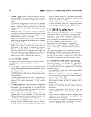 2. Physical Factor Physical factors can influence different
aspects of child development in different ways. Sometimes,
physical influences on child development are easy to
control.
Good nutrition helps child’s development in more adequate
manner because it affects the bones, muscles and internal
organs. Consistent physical activities can do more for
minimising the risk for obesity and enhances muscle
growth.
3. Intelligence It has been seen that intelligence affects the
physical development. Children who are intelligent grow
fast physically and children with low intelligence achieve
their development tasks at a slow speed.
Intelligence affects the thought process, creative thinking
and retention of information thereby affecting the academic
achievement of a child.
4. Emotional Factors The emotional factors affect the
child’s social, mental, physical and moral level of
development. It also affects the language development.
Balanced emotional development in a child helps to
reciprocate feelings that are appropriate for one’s age.
Children having more easy going nature tend to have an
easier time learning to regulate their emotions as well as
respond to other people’s emotions more positively.
2.4.2 External Factors
The external factors influencing child development include,
family, physical environment and socio-economic
conditions.
1. Family It plays a very important role in shaping up a child.
An affectionate bond between the parents and child helps in
proper development.
A bigger family tends to give moral values and education as
well as support to the child. While a small family makes the
child independent.
Children going through stressful family environment and
broken families experience learning disabilities. Their
emotional and social development is also affected
negatively.
2. Physical Environment The environment in which a child
grows up, affects his mental, emotional and physical
development. Physical environment such as pollution, noise
level, overcrowding, housing and neighbourhood quality
are significant in children’s development.
Pollution affects the health of the children. Parents in
crowded homes are less responsive to the needs of the
children. Housing quality and the neighbourhoods in which
a child grows up, shapes the behaviour of a child.
3. Socio-Economic Conditions This is the social and
economic condition in which the child grows up. A well to
do family is able to send their children to private schools,
inculcate hobbies and go to vacation where the children
gather new experiences. This further increases their
cognitive, physical and social skills.
Children coming from less fortunate backgrounds face
ill-health, depression, stress or lack of motivation leading
to improper physical cognitive and social development.
2.5 Child Psychology
Child psychology is a broad area that covers how children
grow up from birth to adolescence. It attempts to make
sense of every aspect of child development including how
children learn, think, interact, respond to people around
them, make friends and understand emotions.
According to Mosby’s medical dictionary, ‘‘child
psychology is the study of mental, emotional and
behavioural development of infants and children”. It
focuses on the cognitive and intellectual development of a
child.
Child psychologists focuses on understanding the mind
and behaviour of children from pre-natal development
through adolescence. Therefore, child psychology deals
not only with how children grow physically, but also with
their mental, emotional and social development as well.
2.5.1 Importance of Child Psychology
As a parent, teacher or a care giver, it is very important to
understand a child’s behaviour in order to help him adapt
to various situations in life. Child psychology is important
for various reasons.
˜ To understand the child better and to understand the
development of a child.
˜ To know and understand the problems faced by a child
that has a psychological origin and to establish an effective
communication with the child.
˜ To gain confidence of the child and the parents so that the
environment in which the child is growing, can be
understood.
˜ To help teachers recognise how to deliver the contents to
students in a way that identifies individual learning
differences.
˜ Through understanding child psychology, one can
provide right direction so as to develop proper skills in the
child.
˜ Child psychology tells about the specific behaviour of the
children and its particular causes when they help to deal
with the conditions accordingly.
˜ Child psychology is the study of child’s personality traits.
This helps in understanding what the child is likely to be
in future and helps the child in moulding.
10 SUCCESS MASTER CHILD DEVELOPMENT AND PEDAGOGY
CTET
 