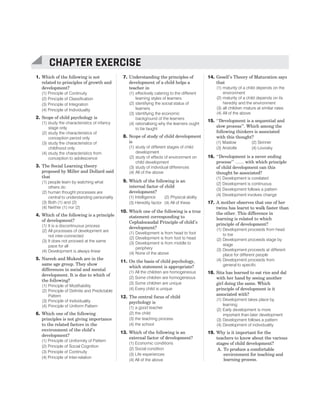 1. Which of the following is not
related to principles of growth and
development?
(1) Principle of Continuity
(2) Principle of Classification
(3) Principle of Integration
(4) Principle of Individuality
2. Scope of child psychology is
(1) study the characteristics of infancy
stage only
(2) study the characteristics of
conception period only
(3) study the characteristics of
childhood only
(4) study the characteristics from
conception to adolescence
3. The Social Learning theory
proposed by Miller and Dollard said
that
(1) people learn by watching what
others do
(2) human thought processes are
central to understanding personality
(3) Both (1) and (2)
(4) Neither (1) nor (2)
4. Which of the following is a principle
of development?
(1) It is a discontinuous process
(2) All processes of development are
not inter-connected
(3) It does not proceed at the same
pace for all
(4) Development is always linear
5. Naresh and Mukesh are in the
same age group. They show
differences in social and mental
development. It is due to which of
the following?
(1) Principle of Modifiability
(2) Principle of Definite and Predictable
Pattern
(3) Principle of Individuality
(4) Principle of Uniform Pattern
6. Which one of the following
principles is not giving importance
to the related factors in the
environment of the child’s
development?
(1) Principle of Uniformity of Pattern
(2) Principle of Social Cognition
(3) Principle of Continuity
(4) Principle of Inter-relation
7. Understanding the principles of
development of a child helps a
teacher in
(1) effectively catering to the different
learning styles of learners
(2) identifying the social status of
learners
(3) identifying the economic
background of the learners
(4) rationalising why the learners ought
to be taught
8. Scope of study of child development
is
(1) study of different stages of child
development
(2) study of effects of environment on
child development
(3) study of individual differences
(4) All of the above
9. Which of the following is an
internal factor of child
development?
(1) Intelligence (2) Physical ability
(3) Heredity factor (4) All of these
10. Which one of the following is a true
statement corresponding to
Cephalocaudal Principle of child’s
development?
(1) Development is from head to foot
(2) Development is from foot to head
(3) Development is from middle to
periphery
(4) None of the above
11. On the basis of child psychology,
which statement is appropriate?
(1) All the children are homogeneous
(2) Some children are homogeneous
(3) Some children are unique
(4) Every child is unique
12. The central focus of child
psychology is
(1) a good teacher
(2) the child
(3) the teaching process
(4) the school
13. Which of the following is an
external factor of development?
(1) Economic conditions
(2) Social condition
(3) Life experiences
(4) All of the above
14. Gesell’s Theory of Maturation says
that
(1) maturity of a child depends on the
environment
(2) maturity of a child depends on its
heredity and the environment
(3) all children mature at similar rates
(4) All of the above
15. ‘‘Development is a sequential and
slow process’’. Which among the
following thinkers is associated
with this thought?
(1) Maslow (2) Skinner
(3) Aristotle (4) Lovosky
16. ‘‘Development is a never ending
process’’ …… with which principle
of child development can this
thought be associated?
(1) Development is corelated
(2) Development is continuous
(3) Development follows a pattern
(4) Development involves change
17. A mother observes that one of her
twins has learnt to walk faster than
the other. This difference in
learning is related to which
principle of development?
(1) Development proceeds from head
to toe
(2) Development proceeds stage by
stage
(3) Development proceeds at different
place for different people
(4) Development proceeds from
general to specific
18. Sita has learned to eat rice and dal
with her hand by seeing another
girl doing the same. Which
principle of development is it
associated with?
(1) Development takes place by
learning
(2) Early development is more
important than later development
(3) Development follows a pattern
(4) Development of individuality
19. Why is it important for the
teachers to know about the various
stages of child development?
A. To produce a comfortable
environment for teaching and
learning process.
CHAPTER 2 : PRINCIPLES OF CHILD DEVELOPMENT 11
CHAPTER EXERCISE
 