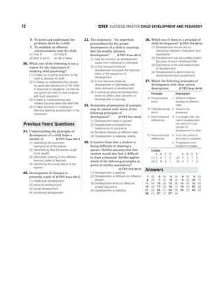 B. To know and understand the
problems faced by a child.
C. To establish an effective
communication with the child.
(1) Only A (2) Only B
(3) Both A and C (4) All of these
20. Which one of the following is not a
reason for the importance of
studying child psychology?
(1) It helps us in giving direction to the
child to develop its skills
(2) It makes us understand the causes
for particular behaviours of the child
in response to situations, so that we
can guide the child to deal properly
with such situations
(3) It helps in understanding why
children become deformed after birth
(4) It helps teachers in creating an
effective learning environment in the
classroom
21. Understanding the principles of
development of a child helps a
teacher in [CTET June 2011]
(1) identifying the economic
background of the learner
(2) rationalising why the learner ought
to be taught
(3) effectively catering to the different
learning styles of learners
(4) identifying the social status of the
learner
22. Development of concepts is
primarily a part of [CTET June 2011]
(1) intellectual development
(2) physical development
(3) social development
(4) emotional development
23. The statement: ‘‘An important
precondition for the proper
development of a child is ensuring
her/ his healthy physical
development’’ [CTET June 2011]
(1) may be incorrect as development
varies from individual to individual
(2) is true because physical
development occupies the topmost
place in the sequence of
development
(3) is true because physical
development is interrelated with
other domains of development
(4) is untrue as physical development
does not affect other domains of
development in any way
24. Systematic presentation of concepts
may be related with which of the
following principles of
development? [CTET Nov 2012]
(1) Development leads to growth
(2) Development proceeds from
heteronomy to autonomy
(3) Students develop at different rates
(4) Development is relatively orderly
25. A teacher finds that a student is
facing difficulty in drawing a
square. He/She assumes that this
student would also find it difficult
to draw a diamond. He/She applies
which of the following principles to
arrive at his/her assumption?
[CTET Feb 2014]
(1) Development is gradual
(2) Development is different for different
people
(3) Development tends to follow an
orderly sequence
(4) Development is saltatory
26. Which one of these is a principle of
child development? [CTET Feb 2015]
(1) Development occurs due to
interaction between maturation and
experience
(2) Development can accurately predict
the pace of each individual child
(3) Experience is the sole determinant
of development
(4) Development is determined by
reinforcement and punishment
27. Match the following principles of
development with their correct
descriptions [CTET Sept 2016]
Principle Description
A. Proximodistal
trend
1. Different children
develop at different
rates
B. Cephalocaudal
trend
2. Head to toe
sequence
C. Inter-individual
differences
3. In a single child, the
rate of development
can vary from one
domain of
development to other
D. Intra-individual
differences
4. From the centre of
the body to outwards
5. Progression from
simple to complex
Codes
A B C D A B C D
(1) 2 4 1 3 (2) 4 2 1 3
(3) 2 4 3 1 (4) 4 2 1 3
1. (2) 2. (4) 3. (3) 4. (3) 5. (3)
6. (2) 7. (1) 8. (4) 9. (4) 10. (1)
11. (4) 12. (2) 13. (4) 14. (2) 15. (2)
16. (2) 17. (3) 18. (1) 19. (4) 20. (3)
21. (3) 22. (1) 23. (3) 24. (2) 25. (3)
26. (1) 27. (1) 27. (4)
12 SUCCESS MASTER CHILD DEVELOPMENT AND PEDAGOGY
CTET
Previous Years Questions
’
Answers
 