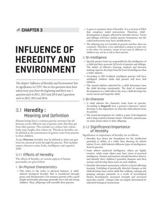3.1 Heredity :
Meaning and Definition
Human beings have a common genetic structure but all
humans carries different sets of genetic traits that they get
from their parents. This includes eye colour, hair colour,
body type, height, skin colour etc. Therefore, heredity can
be defined as the transmission of genetic traits from parents
to their children.
As per Peterson, heredity may be defined as what one gets
from his ancestral stock through his parents. This includes
nature, character traits, looks, intelligence and cognitive
skills.
3.1.1 Effects of Heredity
The effects of heredity on various aspects of human
personality are given below
1. On Physical Characteristics
˜ This refers to the looks or physical features. A child
inherits biological heredity that is transferred through
genes and chromosomes. For instance parents with a good
height and healthy physique generally have tall and strong
children. Thus, offsprings will resemble their parents.
˜ A gene is a primary basis of heredity. It is a section of DNA
that comprises coded instructions. Therefore, child
development is largely affected by heredity factors. Twins
and siblings will have similar genetic formations, but the
coded instructions may have modifications.
˜ The offspring may not resemble its parents and thus, there are
variations. Therefore, every individual is unique in some way
or the other. For instance, colour of eyes may be different or
children may not be as tall as their parents.
2. On Intelligence
˜ Specific genetic traits are responsible for the intelligence of
a child and they associate IQ levels of parents and siblings.
The ability of effective learning, analysis and decision
making capacity develops from the level of intelligence that
a child inherits.
˜ According to HH Goddard, intelligent parents will have
intelligent children while dull parents will have dull
children.
˜ The mental abilities inherited by a child determines how
the child develops emotionally. The kind of emotional
development in a child affects the way a child develops his
social, moral and linguistic skills.
3. On Character
˜ A child inherits the character traits from its parents.
According to Dugwell, how a person’s character/ nature
develops is also dependent on what the child inherits from
its parents.
˜ The moral development of a child is a part of development
and is deep rooted in human nature. Therefore, parents pass
on some moral values to their offspring.
3.1.2 Significance/Importance
of Heredity
Significance or importance of heredity are as follows
˜ Heredity lays down the foundation for the intellectual
potential or ability of a child, thus showing its inborn
talents. Every child inherits different types of intelligences
from its parents.
˜ Some inherit analytical intelligence, others are highly
creative, while some others may have more of practical
intelligence. Parents and teachers should therefore observe
and identify their children’s potential domains and then
nurture and develop these areas in such children.
˜ Heredity determines maturation, which is a factor affecting
learning. Unfolding of genetically directed changes as the
child develops basic motor skills like walking, running and
jumping emerges primarily as a result of neurological
(brain) development, increased strength and increased
muscular control - changes that are largely determined by
inherited biological instructions.
CHAPTER 3 : INFLUENCE OF HEREDITY AND ENVIRONMENT 13
INFLUENCE OF
HEREDITY AND
ENVIRONMENT
CHAPTER 3
The chapter ‘Influence of Heredity and Environment’ has
its significance in CTET. One or two questions have been
asked every year from the beginning and there was 1
question each in 2011, 2013 and 2014 and 2 questions
each in 2012, 2015 and 2016.
 